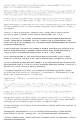 se encuentra sujeto a tres procedimientos administrativos por su presunta responsabilidad en el desvío de recursos
públicos por una cantidad superior a los seis millones de pesos.
El funcionario estatal precisó que las investigaciones se encuentran en la etapa de pruebas, es decir, que al indiciado está
ofreciendo documentales de defensa para solventar las irregularidades que le fueron detectadas en las auditorias que le
practicaron cuando era secretario de Desarrollo Agropecuario, Forestal y Pesquero.
El contralor afirmó que no puede adelantar los avances de las investigaciones porque todavía se le está otorgando la
garantía de audiencia para que se defienda pero la cantidad que no ha comprobado supera los seis millones de pesos.
Independientemente de que si resulta culpable se le puede sancionar administrativamente, dijo, que si la auditoria superior
de la federación interpone una denuncia penal en contra del ex servidor público lo podrían inhabilitar si le suspenden sus
derechos políticos.
Jara Cruz fue acusado de devolver recursos a la federación lo que fue calificado como “un crimen para el campo
oaxaqueño” y es que por su incapacidad, tuvo que regresar 37 millones 94 mil 816 pesos, en el 2012.
Apenas el 10 de julio de 2012 para ser exactos, el entonces secretario de Desarrollo Forestal Pesca y Alimentación
(SEDAFPA), Salomón Jara Cruz, afirmaba en la tribuna de la LXI legislatura local “es incorrecto manejar que hubo
subejercicio. No hubo en el 2011 y no habrá en el 2012 porque hemos cumplido cabalmente y no ejercer esos recursos, es
un crimen para el campo oaxaqueño”.
Su mentira criminal quedó al descubierto cuando el delegado de la Sagarpa, Manuel García Corpus, afirmó que “por las
dificultades técnicas, administrativas, de planeación y operación que tuvo la Sedafpa, derivado de los procesos de
transición de su titular, se reintegraron a la Federación recursos por más de 37 millones de pesos”.
Esos recursos estaban etiquetado para aplicarse en el desarrollo productivo del agro estatal mediante acciones de
infraestructura como obras de conservación de agua y suelos, producción de básicos como maíz y frijol, entre otros.
Sin embargo, el ex senador perredista que renunció, el pasado 17 de abril de 2012, siempre lo negó y su argumento para
dejar el cargo fue que lo hizo “por no contar con la confianza del gobernador Gabino Cué y, sobre todo, por los intereses de
poder que existen al exterior y al interior de la presente administración”.
En la comparecencia del 10 de julio de 2012, el entonces diputado del PAN, Guadalupe Isaac Rodríguez Soto, acusó
Salomón Jara Cruz, de haber incurrido en un “subejercicio” de 347 millones de pesos en el 2011para atención al campo,
razón por la que el estado dejó de recibir 884.8 millones de pesos.
El legislador panista insistió en que por ese supuesto subejercicio, “el daño causado al pueblo de Oaxaca es de 884.8
millones de pesos”.
Sin embargo, el funcionario estatal rechazó ese señalamiento al afirmar que “no hay subejercicio”, lo que ocurrió fue que la
federación hizo un recorte de cuatro mil millones de pesos que afectó a 16 estados del país, entre ellos, Oaxaca, se
justificó.
Precisó que de los mil 231 millones de pesos que se iban a ejercer en apoyo al campo de Oaxaca, solo recibieron una
ministración de las tres que estaban contempladas.
El protegido de Andrés Manuel López Obrador explicó que hay subejercicio cuando el recurso que se cuenta y no se ejerce
y se regresa a la federación pero en este caso nosotros no tuvimos el recurso y no lo tuvimos porque la federación hizo un
recorte presupuesta del cuatro mil millones de pesos que afecto a 16 estados de la república.
Se defendió al argumentar que “solo recibimos una sola ministración del recurso federal, entonces, fue la federación la que
no le cumplió a Oaxaca”.
El legislador panista atinadamente insistió en que “al no comprobar la primera ministración y no gastar de manera
eficiente, se dejaron de aplicar 391.5 millones de pesos y, por consiguiente no llegaron 884.8 millones de pesos.
E ironizó que “regalando machetes, carretillas y palas no se va sacar adelante al campo, sino que se tiene que hacer con un
proyecto y de la mano del productor”.
 
