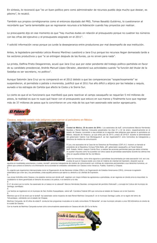 En síntesis, le reconoció que “es un buen político pero como administrador de recursos pueblo deja mucho que desear, es
pésimo”, le recalcó.
También sus propios correligionarios como el entonces diputado del PRD, Tomas Basaldú Gutiérrez, lo cuestionaron al
recordarle que “sería lamentable que se regresaran recursos a la federación cuando hay proyectos por realizar.
Lo preocupante dijo en ese momento es que “hay muchas dudas en relación al presupuesto porque no cuadran los números
con las cifras del ejecutivo y el presupuesto asignado en el 2011”.
Y solicitó información veraz porque ya cunde la desesperanza entre productores por mal desempeño de esa institución.
Antes, la legisladora perredista Leticia Álvarez Martínez cuestionó a Jara Cruz porque los recursos llegan demasiado tarde a
los sectores productivos y que “si se entregan después de las lluvias, ya no sirven para nada”.
La priista, Delfina Prieto Desgarennes, acusó que Jara Cruz que por estar pendiente del trabajo político-partidista en favor
de su candidato presidencial, Andrés Manuel López Obrador, abandonó sus actividades cuando “la función del titular de la
Sedafpa es ser secretario, no político”.
Aunque Salomón Jara Cruz ya no compareció en el 2012 debido a que las comparecencias “sospechosamente” se
suspendieron, el perredista o petista o morenista, justificó que el 2011 fue año difícil y atípico por las heladas y sequía,
aunado a los estragos de Carlota que afecto la Costa y la Sierra Sur.
Lo cierto es que el ex funcionario que manifestó que para reactivar al campo oaxaqueño se requerían 5 mil millones de
pesos, la realidad es que no supo qué hacer con el presupuesto que estuvo en sus manos y finalmente tuvo que regresar
más de 37 millones de pesos que lo convirtieron en uno más de los que han asesinado este sector agropecuario.
Oaxaca, segundo estado más peligroso para ejercer el periodismo en México
Â
Ciudad de México, 25 de enero de 2016.-- Los asesinatos de losÂ comunicadores Marcos Hernández
Bautista y Reinel Martínez Cerqueda perpetrados los días 21 y 22 de enero, respectivamente en el
estado de Oaxaca, convierten a esa entidad en la segunda más peligrosa para ejercer el periodismo en
México, después de Veracruz, ya que entre julio de 2013 y enero de 2016,Â durante la administración
del gobernador Gabino Cué Monteagudo,Â se han registradoÂ Â ocho homicidios de trabajadores y
directivos de medios de comunicación.
Â Las y los asociados de la Casa de los Derechos de Periodistas (CDP) A.C. hicieron un llamado al
presidente de la República, Enrique Peña Nieto, alÂ gobernador oaxaqueño y al Fiscal General
delÂ Estado, Héctor Joaquín Carrillo Ruiz, a realizar las acciones pertinentes para que estos crímenes
no queden impunes como ha sucedido con otros casos de periodistas asesinados durante los últimos tres
años en aquella entidad del Sur de México.
Â
Tanto los homicidios, como otros agravios a periodistas documentados por esta asociación civil, son una
prueba de que en Oaxaca existe una crisis en materia de Libertad de Expresión, situación que se
agudiza en localidades suburbanas y rurales, dondeÂ personas trabajadoras de medios de comunicación son víctimas de violaciones permanentes a sus derechos humanos, un
patrón que vulnera el Derecho a la Información de la sociedad en entidades colindantes con Oaxaca como Veracruz, Puebla, Guerrero y Chiapas.
Â
Es urgente que organismos internacionales como la Organización de las Naciones Unidas (ONU) y la Organización de Estados Americanos (OEA), conozcan la agresión
sistemática que viven las y los periodistas y toda aquella persona que ejerce su derecho a la Libertad de Expresión.
Â
Las zonas limítrofes entre Oaxaca y los estados vecinos son donde seÂ registran con mayor énfasis las agresiones a periodistas, al ser regiones en donde priva la impunidad, la
ciudadanía no tiene garantizado el derecho de acceso a la justicia, ni el derecho a la vida.
Â
El 21 de enero por la noche, fue asesinado de un balazo en la cabezaÂ Marcos Hernández Bautista, corresponsal del periódico NoticiasÂ y concejal de Cultura del municipio de
Santiago Jamiltepec.
Â
Los hechos se registraron en el municipio de San Andrés Huaxpaltepec, sobre laÂ Carretera Federal 200 que comunica al estado de Oaxaca con el de Guerrero.
Â
Mientras que el 22 de enero por la tardeÂ fue asesinado varios impactos de bala Reinel Martínez Cerqueda,Â en el municipio Santiago Laolla, en la región del Istmo de
Tehuantepec, colindante con el estado de Chiapas.
Martínez Cerqueda, de 43 años de edad,Â conducía tres programas musicales en la radio comunitaria “El Manantial”, en ese municipio ubicado a unos 300 kilómetros al oriente de
la ciudad de Oaxaca.
Con la muerte de Martínez Cerqueda suman ocho comunicadores asesinados en Oaxaca del año 2013 a la fecha.
 