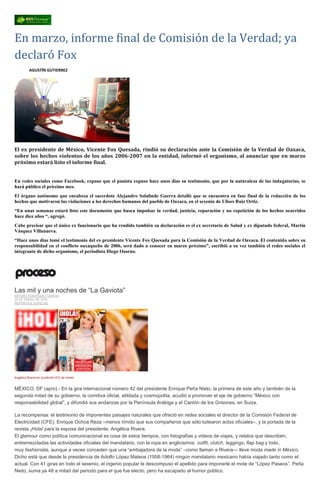 En marzo, informe final de Comisión de la Verdad; ya
declaró Fox
AGUSTÍN GUTIERREZ
El ex presidente de México, Vicente Fox Quesada, rindió su declaración ante la Comisión de la Verdad de Oaxaca,
sobre los hechos violentos de los años 2006-2007 en la entidad, informó el organismo, al anunciar que en marzo
próximo estará listo el informe final.
En redes sociales como Facebook, expuso que el panista expuso hace unos días su testimonio, que por la naturaleza de las indagatorias, se
hará público el próximo mes.
El órgano autónomo que encabeza el sacerdote Alejandro Solalinde Guerra detalló que se encuentra en fase final de la redacción de los
hechos que motivaron las violaciones a los derechos humanos del pueblo de Oaxaca, en el sexenio de Ulises Ruiz Ortiz.
“En unas semanas estará listo este documento que busca impulsar la verdad, justicia, reparación y no repetición de los hechos ocurridos
hace diez años “, agregó.
Cabe precisar que el único ex funcionario que ha rendido también su declaración es el ex secretario de Salud y ex diputado federal, Martín
Vásquez Villanueva.
“Hace unos días tomé el testimonio del ex presidente Vicente Fox Quesada para la Comisión de la Verdad de Oaxaca. El contenido sobre su
responsabilidad en el conflicto oaxaqueño de 2006, será dado a conocer en marzo próximo”, escribió a su vez también el redes sociales el
integrante de dicho organismo, el periodista Diego Osorno.
Las mil y una noches de “La Gaviota”
ARTURO RODRÍGUEZ GARCÍA
25 DE ENERO DE 2016
REPORTAJE ESPECIAL
Angélica Rivera en la edición 471 de ¡Hola!
MÉXICO, DF (apro).- En la gira internacional número 42 del presidente Enrique Peña Nieto, la primera de este año y también de la
segunda mitad de su gobierno, la comitiva oficial, atildada y cosmopolita, acudió a promover el eje de gobierno “México con
responsabilidad global”, y difundió sus andanzas por la Península Arábiga y el Cantón de los Grisones, en Suiza.
La recompensa: el testimonio de imponentes paisajes naturales que ofreció en redes sociales el director de la Comisión Federal de
Electricidad (CFE), Enrique Ochoa Reza –menos tímido que sus compañeros que sólo tuitearon actos oficiales–, y la portada de la
revista ¡Hola! para la esposa del presidente, Angélica Rivera.
El glamour como política comunicacional es cosa de estos tiempos, con fotografías y videos de viajes, y relatos que describen,
entremezcladas las actividades oficiales del mandatario, con la ropa en anglicismos: outfit, clutch, leggings, flap bag y todo,
muy fashionista, aunque a veces conceden que una “embajadora de la moda” –como llaman a Rivera— lleve moda made in México.
Dicho está que desde la presidencia de Adolfo López Mateos (1958-1964) ningún mandatario mexicano había viajado tanto como el
actual. Con 41 giras en todo el sexenio, el ingenio popular le descompuso el apellido para imponerle el mote de “López Paseos”. Peña
Nieto, suma ya 48 a mitad del periodo para el que fue electo, pero ha escapado al humor público.
 