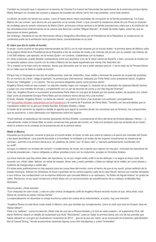 También es conocido que ni siquiera en el sexenio de Vicente Fox fueron tan frecuentes las apariciones de la entonces primera dama
Marta Sahagún en revistas del corazón y páginas de sociales tan afecta como fue a las portadas, como este sexenio.
La afición de postín ha tenido sus costos, como el hasta ahora mayor escándalo de corrupción en la familia presidencial, “La Casa
Blanca de Las Lomas”, que devino de una aparición en la revista ¡Hola!, o que convertir la residencia oficial de Los Pinos en locación
de modelaje para la versión mexicana de Marie Claire, provocara críticas severas a la familia presidencial y diera pie a la exhibición de
las remodelaciones-intervenciones en la casona que lleva por nombre “Miguel Alemán”, el chalet de estilo inglés, sobre las que se
desconoce el dinero gastado.
Sin embargo, mediante el uso de información oficial y fotografías difundidas por la Presidencia de la República, la construcción de
contenidos parte de la exhibición de la primera dama, concentrándose en su look.
El video que dio la vuelta al mundo
A veces –como ocurrió en las giras internacionales de 2015 y en la más reciente por el mundo árabe– la primera dama de México salta
de la página oficial de la Presidencia de la República a las de revistas de moda y de chismes del jet set, por su vestido rojo intenso de
3 mil 300 dólares –por ejemplo, en la revista Quién– en Londres, codeándose con la realeza.
En otras ocasiones, puede desatar comparativos entre sus atuendos y los de la reina Letizia de España, o bien, provocar la insidia con
un episodio público como ocurrió con la visita a México de los reyes españoles que Vanity Fair describió así:
“Si tu marido no te trata como te mereces, tienes que demostrar que no vas a estar siempre para él. Y así lo dejó ver la Primera Dama
en un video que ha dado la vuelta al mundo”.
Porque hay un lenguaje en ese tipo de publicaciones, para las celebrities, ricas, bellas y famosas de quienes se ocupan las portadas.
En un numero de ¡Hola! –valga el ejemplo– la primera gira internacional, realizada por Peña Nieto como presidente electo, Angélica
Rivera fue “infatigable”, y no caminó, “dio sus primeros elegantes pasos como primera dama”.
Angélica Rivera vistió en esa ocasión “un discreto vestido negro con mangas ¾, creación de su diseñador de cabecera Benito Santos,
a juego con una mantilla de encaje y complementó con un par de tacones de punta y una flap bag de Channel”.
Esta vez, Angélica Rivera no acompañó al presidente Peña Nieto en una gira de Estado por los países árabes; de acuerdo con ¡Hola!,
viajó “junto al presidente Enrique Peña Nieto por los exóticos reinos de las mil y una noches”.
El texto, titulado “Angélica Rivera. La dama de oriente”, se publicó sin firma y fue ilustrado con profusión, principalmente
con fotografías oficiales compartidas por la Presidencia y la cuenta de Facebook de Peña Nieto. También con las actividades que el
mandatario realizó en su gira por Arabia Saudita, Emiratos Árabes y Qatar.
A través de la narración se registra a detalle la agenda que siguió la comitiva oficial, los convenios que se firmaron, los compromisos
que se asumieron, y todo aderezado con digresiones sobre los lugares:
“Pudo disfrutar el espectáculo de fuentes danzantes del Burj Khalifa –curiosamente al ritmo del tema de Enrique Iglesias, Héroe— “y,
naturalmente, visitar el Dubai Mall, el centro comercial más grande del mundo, es “toda una tentación para los amantes de la moda”,
dicho lo anterior en el contexto de la presencia ahí de la primera dama.
Made in Mexico
Impuesta por el protocolo, durante la gira por el mundo árabe, la hiyab, el velo que cubre la cabeza y el pecho por mandato del Corán
y las leyes teocráticas –una prenda asociada a la humildad, la modestia y el recato de las mujeres musulmanas en presencia de
varones–, permitió a la primera dama lucir, en palabras de ¡Hola!, con “el típico velo” y “siempre perfectamente coordinado con
su outfit”.
Aunque no salieron en revistas del corazón ni suplementos de moda, las mujeres que viajaron en esa gira –incluidas las reporteras de
la fuente presidencial— fueron obligadas a utilizar prendas a tono con la costumbre, excepto en Emiratos Árabes.
La única mención que hay sobre ellas, las reporteras, no es por ningún estilo outfit ni se les atribuye o no seguir el dress code. De
acuerdo con ¡Hola!, ellas “debían, en señal de respeto, llevar velo y vestir pantalón o falda por debajo de la rodilla, así como blusas y
suéteres de manga larga y cuello alto”.
En todas esas publicaciones no hay espacio para las cosas feas del mundo, como el hecho de que el rey saudí, primer anfitrión de la
pareja mexicana, Salman bin Abdulaziz Al Saud (“guardián de los santos lugares y jefe de la casa Saud), famoso por mandar decapitar
a sus críticos, fue condecorado con la máxima distinción que concede México a un extranjero, “la Orden de Águila Azteca” en grado de
collar. Recíproco, el rey saudí condecoró a Peña Nieto con un reconocimiento de autoafirmación de su nobleza: la Medalla Rey
Abdulaziz.
Del encuentro, ¡Hola! escribió:
“Con chaqueta de color crudo, y velo en color crema, el elegante outfit de Angélica Rivera recordó mucho al que, años atrás, lució
Rania de Jordania en estas mismas tierras”.
La especialización en atuendos no arroja mucha luz sobre los costos de la indumentaria, si acaso, hay una mención:
“Angélica Rivera no sólo llevó moda made in Mexico, sino que también los complementos, como el cluth que lució en Kuwait, obra de
Alexia Ulibarri”.
Pese a lo “estiloso” –como ha descrito ¡Hola! más de una vez a Rivera Hurtado y lo hizo en esta ocasión–, el suplemento Pink, del
diario Reforma reparó un detalle de austeridad que tituló “Reciclando”, pues en Qatar la primera dama usó una de las prendas que
había utilizado en una gira por Australia en noviembre de 2014… gira en la que por cierto, se le sorprendió en el famoso Jade Buddha
Bar & Casual Dining, “donde acostumbran divertirse figuras como Kim Kardashian y Justin Timberlake”.
 