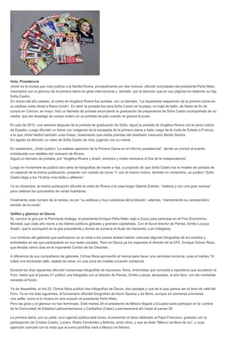 Hola, Presidencia
¡Hola! es la revista que más publica a la familia Rivera, principalmente por dos motivos: difundir actividades del presidente Peña Nieto,
mezclados con el glamour de la primera dama en giras internacional y, también, por la atención que en sus páginas ha obtenido su hija
Sofía Castro.
En marzo del año pasado, el rostro de Angélica Rivera fue portada, con un llamado: “La impactante reaparición de la primera dama en
su estilosa visita oficial a Reino Unido”. En abril, la portada fue para Sofía Castro en la playa, en traje de baño, de fiesta de fin de
cursos en Cancún; en mayo, hizo un llamado de portada anunciando la graduación de preparatoria de Sofía Castro acompañada de su
madre, que las desplegó de cuerpo entero en su portada de julio cuando se graduó la joven.
En julio de 2015, una semana después de la portada de graduación de Sofía, siguió la portada de Angélica Rivera con la reina Letizia
de España. Luego difundió un breve con imágenes de la escapada de la primera dama a Italia, luego de la visita de Estado a Francia,
a la que ¡Hola! dedicó también unas líneas, observando que vestía prendas del diseñador mexicano Benito Santos.
En agosto se difundió un video de Sofía Castro de niña, jugando con su mamá.
En septiembre, ¡Hola! publicó “La estilosa aparición de la Primera Dama en el informe presidencial”, donde se cronicó el evento,
entrelazado con detalles del vestuario de Rivera.
Siguió un llamado de portada, por “Angélica Rivera y Anahí, emoción y moda mexicana el Día de la Independencia”.
Luego en noviembre se publicó otra serie de fotografías de madre e hija, a propósito de que Sofía Castro fue la modelo de portada de
un especial de la misma publicación, posando con vestido de novia. Y, con el mismo motivo, también en noviembre, se publicó “Sofía
Castro llega a los 19 años más bella y reflexiva”.
Ya en diciembre, la misma publicación difundió la visita de Rivera a la casa hogar Gabriel Zubirán, “estilosa y con una gran sonrisa”
para celebrar los quinceaños de varias huérfanas.
Finalmente, este número de la revista, es por “su estilosa y muy cuidadosa del protocolo”, además, “manteniendo su característico
sentido de la moda”.
Selfies y glamour en Davos
AL concluir la gira por la Península Arábiga, el presidente Enrique Peña Nieto viajó a Suiza para participar en el Foro Económico
Mundial, que cada año reúne a los líderes políticos globales y grandes capitalistas. Con él iba el director de Pemex, Emilio Lozoya
Austin, que lo acompañó en la gira precedente y donde se sumaría el titular de Hacienda, Luis Videgaray.
Los hombres del gabinete que participaron en la visita a los países árabes habían colocado algunas fotografías de los eventos y
actividades en las que participaban en sus redes sociales. Pero en Davos ya los esperaba el director de la CFE, Enrique Ochoa Reza,
que llevaba varios días en el imponente Cantón de los Grisones.
A diferencia de sus compañeros de gabinete, Ochoa Reza aprovechó al menos para hacer una caminata nocturna, pues el martes 19
tuiteó una iluminada calle, repleta de nieve, en una zona de notable vocación comercial.
Durante los días siguientes difundió numerosas fotografías de reuniones, foros, entrevistas que concedió a reporteros que acudieron al
Foro, hasta que el jueves 21 publicó una fotografía con el director de Pemex, Emilio Lozoya, abrazados, al aire libre, con las montañas
nevadas al fondo.
Ya de despedida, el día 22, Ochoa Reza publicó tres fotografías de Davos, dos paisajes y una de lo que parece ser el área de café del
Foro. Ya en los días siguientes, el funcionario difundió fotografías de Kevin Spacey y de Bono, aunque sin animarse a tomarse
una selfie, como sí lo hiciera en otra ocasión el presidente Peña Nieto.
Pero las giras y el glamour no han terminado. Este martes 26 el presidente de México llegará a Ecuador para participar en la cumbre
de la Comunidad de Estados Latinoamericanos y Caribeños (Celac) y permanecerá ahí hasta el jueves 28.
La primera dama, por su parte, tuvo agenda pública este lunes, al presentar el disco dedicado al Papa Francisco, grabado con la
participación de Cristian Castro, Lucero, Pedro Fernández y Belinda, entre otros, y que se titula “México se llena de luz”, y cuya
aparición coincide con la visita que el sumo pontífice hará a México en febrero.
 