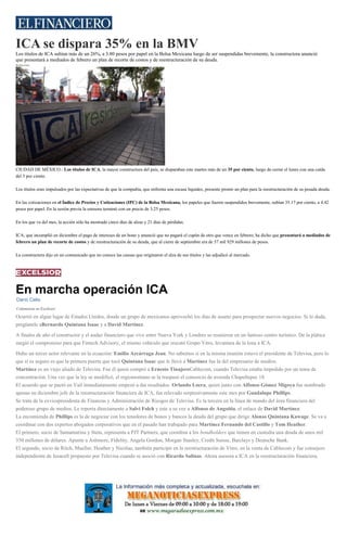 ICA se dispara 35% en la BMV
Los títulos de ICA subían más de un 26%, a 3.80 pesos por papel en la Bolsa Mexicana luego de ser suspendidas brevemente, la constructora anunció
que presentará a mediados de febrero un plan de recorte de costos y de reestructuración de su deuda.
Redacción
CIUDAD DE MÉXICO.- Los títulos de ICA, la mayor constructora del país, se disparaban este martes más de un 35 por ciento, luego de cerrar el lunes con una caída
del 3 por ciento.
Los títulos eran impulsados por las expectativas de que la compañía, que enfrenta una escasa liquidez, presente pronto un plan para la reestructuración de su pesada deuda.
En las cotizaciones en el Índice de Precios y Cotizaciones (IPC) de la Bolsa Mexicana, los papeles que fueron suspendidos brevemente, subían 35.17 por ciento, a 4.42
pesos por papel. En la sesión previa la emisora terminó con un precio de 3.25 pesos.
En los que va del mes, la acción sólo ha mostrado cinco días de alzas y 21 días de pérdidas.
ICA, que incumplió en diciembre el pago de intereses de un bono y anunció que no pagará el cupón de otro que vence en febrero, ha dicho que presentará a mediados de
febrero un plan de recorte de costos y de reestructuración de su deuda, que al cierre de septiembre era de 57 mil 929 millones de pesos.
La constructora dijo en un comunicado que no conoce las causas que originaron el alza de sus títulos y las adjudicó al mercado.
En marcha operación ICA
Darío Celis
Columnista en Excélsior.
Ocurrió en algún lugar de Estados Unidos, donde un grupo de mexicanos aprovechó los días de asueto para prospectar nuevos negocios. Si lo duda,
pregúntele aBernardo Quintana Isaac y a David Martínez.
A finales de año el constructor y el audaz financiero que vive entre Nueva York y Londres se reunieron en un famoso centro turístico. De la plática
surgió el compromiso para que Fintech Advisory, el mismo vehículo que rescató Grupo Vitro, levantara de la lona a ICA.
Hubo un tercer actor relevante en la ecuación: Emilio Azcárraga Jean. No sabemos si en la misma reunión estuvo el presidente de Televisa, pero lo
que sí es seguro es que la primera puerta que tocó Quintana Isaac que le llevó a Martínez fue la del empresario de medios.
Martínez es un viejo aliado de Televisa. Fue él quien compró a Ernesto TinajeroCablecom, cuando Televisa estaba impedido por un tema de
concentración. Una vez que la ley se modificó, el regiomontano se la traspasó el consorcio de avenida Chapultepec 18.
El acuerdo que se pactó en Vail inmediatamente empezó a dar resultados. Orlando Loera, quien junto con Alfonso Gómez Migoya fue nombrado
apenas en diciembre jefe de la reestructuración financiera de ICA, fue relevado sorpresivamente este mes por Guadalupe Phillips.
Se trata de la exvicepresidenta de Finanzas y Administración de Riesgos de Televisa. Es la tercera en la línea de mando del área financiera del
poderoso grupo de medios. Le reporta directamente a Salvi Folch y éste a su vez a Alfonso de Angoitia, el enlace de David Martínez.
La encomienda de Phillips es la de negociar con los tenedores de bonos y bancos la deuda del grupo que dirige Alonso Quintana Kawage. Se va a
coordinar con dos expertos abogados corporativos que en el pasado han trabajado para Martínez:Fernando del Castillo y Tom Heather.
El primero, socio de Santamarina y Steta, representa a PJT Partners, que coordina a los bondholders que tienen en custodia una deuda de unos mil
350 millones de dólares. Apunte a Ashmore, Fidelity, Angela Gordon, Morgan Stanley, Credit Suisse, Barclays y Deutsche Bank.
El segundo, socio de Ritch, Mueller, Heather y Nicolau, también participó en la reestructuración de Vitro, en la venta de Cablecom y fue consejero
independiente de Iusacell propuesto por Televisa cuando se asoció con Ricardo Salinas. Ahora asesora a ICA en la reestructuración financiera.
 