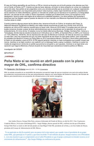 El caso de Colima ejemplifica de qué forma un PRI en minoría se levanta con el triunfo gracias a las alianzas que hizo
con el Verde, el Panal y el PT. Cuando se trata de hacer alianzas, el tricolor no tiene empacho en unirse con cualquiera
que le dé votos. Ese partido es tan pragmático como una cómoda pantufla que se acomoda con cualquier organización.
Ha podido perfeccionar una maquinaria para producir votos buenos y malos; logró transformar el viejo corporativismo
de los sectores en redes clientelares y generó un mercado tan amplio que se reproduce en la pobreza y la desigualdad
del país. Las inercias se han vuelto un factor importante a medida que el desencanto crece y la insurgencia cívica
desaparece. Quizá la parte más trágica de la historia es la debilidad opositora. Los otros partidos (de izquierdas y
derechas) que han llegado a ganar puestos de elección no han marcado una diferencia importante frente al priísmo y
muchas veces lo imitan.
Cuando juntamos algunas piezas de los últimos días, tenemos el triunfo en Colima, la recaptura del Chapo, la
detención-liberación de Moreira en Madrid y las malas noticias económicas en este muy movido inicio de 2016,
podemos ver cómo el PRI nada de muertito para no hacer ruido. Ahora en 2016 habrá 12 pruebas para ver cómo se
puede conservar el poder a pesar de tener administraciones que se caracterizan por la opacidad, la corrupción y el
endeudamiento. En cinco de los 12 estados nunca ha habido alternancia (Durango, Hidalgo, Quintana Roo, Veracruz y
Tamaulipas). Donde más ha crecido la deuda es en Chihuahua con un 236%, en Quintana Roo un 238% y en Veracruz
un 115% (Reforma, 18/I/2016). Son la reproducción del caso de Moreira en Coahuila. Se trata de recursos cuyo destino
no está claro, pero hay sospechas de que una parte importante de ese dinero es para gasto político, para campañas.
Es probable que Moreira lo hiciera con Peña Nieto en 2012 (recordemos Monex y Soriana) y ahora estos gobernadores
lo harán en sus estados y para el 2018. El PRI seguirá ganando mientras no haya contrapesos que puedan romper esa
inercia, mientras no se logre construir una coalición con un liderazgo fuerte y apoyo ciudadano, mientras no suban los
niveles de exigencia en contra de un partido que premia la corrupción y, por supuesto, mientras no se logre tener una
oposición que haga la diferencia y fracture el pacto de impunidad que caracteriza el sistema político en México.
Investigador del CIESAS
@AzizNassif
Peña Nieto sí se reunió en abril pasado con la plana
mayor de OHL, confirma directivo
Por Redacción / Sin Embargo enero 26, 2016 - 12:15h 0 Comentarios
OHL ha estado envuelta en un escándalo de presunta corrupción luego de que se revelaran una serie de audios donde
se evidencian conversaciones en las que presuntamente negocia con autoridades del Gobierno federal y del Est ado de
México para beneficiarse con proyectos de infraestructura y del sector energético.
José Andres Oteyza y Enrique Peña Nieto, entonces Gobernador del Estado de México, en abril de 2011. Foto: Cuartoscuro.
Ciudad de México, 26 de enero (SinEmbargo/EFE).– Sergio Hidalgo, director general de OHL, confirmó este día que el Presidente
Enrique Peña Nieto se reunió en abril del año pasado con Juan Miguel Villar Mir, presidente de la firma, y con José Andrés de Oteyza,
presidente del Consejo de Administración de OHL México.
“Yo no participé en ella [la reunión], pero me parece de lo más natural, que cuando viene el presidente de un grupo
como OHL, que participa en 31 países y que tiene invertido 75 mil millones de pesos, busqué reunirse con el Presidente
[...] en esta reunión lo que se comprometió con el señor Presidente es que el grupo continuará invirtiendo recursos en el
crecimiento de infraestructura”", dijo Sergio Hidalgo en conferencia de prensa.
 