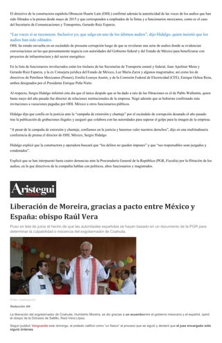 El directivo de la constructora española Obrascon Huarte Laín (OHL) confirmó además la autenticidad de las voces de los audios que han
sido filtrados a la prensa desde mayo de 2015 y que corresponden a empleados de la firma y a funcionarios mexicanos, como es el caso
del Secretario de Comunicaciones y Transportes, Gerardo Ruiz Esparza.
“Las voces sí se reconocen. Inclusive yo, que salgo en uno de los últimos audios”, dijo Hidalgo, quien insistió que los
audios han sido editados.
OHL ha estado envuelta en un escándalo de presunta corrupción luego de que se revelaran una serie de audios donde se evidencian
conversaciones en las que presuntamente negocia con autoridades del Gobierno federal y del Estado de México para beneficiarse con
proyectos de infraestructura y del sector energético.
En la lista de funcionarios involucrados están los titulares de las Secretarías de Transporte estatal y federal, Juan Apolinar Mena y
Gerardo Ruiz Esparza, y la ex Consejera jurídica del Estado de México, Luz María Zarza y algunos magistrados; así como los de
directivos de Petróleos Mexicanos (Pemex), Emilio Lozoya Austin, y de la Comisión Federal de Electricidad (CFE), Enrique Ochoa Reza,
ambos designados por el Presidente Enrique Peña Nieto.
Al respecto, Sergio Hidalgo informó este día que el único despido que se ha dado a raíz de las filtraciones es el de Pablo Wallentin, quien
hasta mayo del año pasado fue director de relaciones institucionales de la empresa. Negó además que se hubieran confirmado más
invitaciones a vacaciones pagadas por OHL México a otros funcionarios públicos.
Hidalgo dijo que confía en la justicia ante la “campaña de extorsión y chantaje” por el escándalo de corrupción desatado el año pasado
tras la publicación de grabaciones ilegales y aseguró que colabora con las autoridades para superar el golpe para la imagen de la empresa.
“A pesar de la campaña de extorsión y chantaje, confiamos en la justicia y haremos valer nuestros derechos”, dijo en una multitudinaria
conferencia de prensa el director de OHL México, Sergio Hidalgo.
Hidalgo explicó que la constructora y operadora buscará que “los delitos no queden impunes” y que “sus responsables sean juzgados y
condenados”.
Explicó que se han interpuesto hasta cuatro denuncias ante la Procuraduría General de la República (PGR, Fiscalía) por la filtración de los
audios, en la que directivos de la compañía hablan con políticos, altos funcionarios y magistrados.
Liberación de Moreira, gracias a pacto entre México y
España: obispo Raúl Vera
Puso en tela de juicio el hecho de que las autoridades españolas se hayan basado en un documento de la PGR para
determinar la culpabilidad o inocencia del exgobernador de Coahuila.
(Foto: Cuartoscuro)
Redacción AN
La liberación del exgobernador de Coahuila, Humberto Moreira, se dio gracias a un acuerdoentre el gobierno mexicano y el español, opinó
el obispo de la Diócesis de Saltillo, Raúl Vera López.
Según publicó Vanguardia este domingo, el prelado calificó como “un fiasco” el proceso que se siguió y declaró que el juez encargado sólo
siguió órdenes.
 