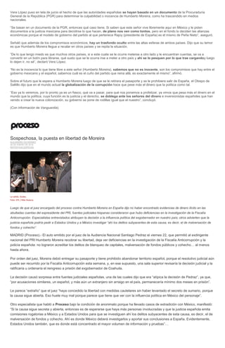 Vera López puso en tela de juicio el hecho de que las autoridades españolas se hayan basado en un documento de la Procuraduría
General de la República (PGR) para determinar la culpabilidad o inocencia de Humberto Moreira, como ha trascendido en medios
nacionales.
“Se basan en un documento de la PGR, entonces qué caso tiene. Si saben que este señor vive libremente aquí en México y le piden
documentos a la justicia mexicana para decidirse lo que hacen, de plano nos ven como tontos, pero en el fondo lo deciden las alianzas
económicas porque el modelo de gobierno del partido al que pertenece Rajoy (presidente de España) es el mismo de Peña Nieto”, aseguró.
Señaló que además de los compromisos económicos, hay un trasfondo oculto entre las altas esferas de ambos países. Dijo que su temor
es que Humberto Moreira llegue a recalar en otros países y se repita la situación.
“De lo que tengo miedo es que muchos otros países, si a este cuate se le ocurre meterse a otro lado y le encuentran cuentas, se va a
convertir en un botín para librarse, qué susto que se le ocurra irse a meter a otro país y ahí se lo pesquen por lo que trae cargandoy luego
lo dejen ir, no sé”, declaró Vera López.
“No es la inocencia lo que tiene libre a este señor (Humberto Moreira), sabemos que no es inocente, son los compromisos que hay entre el
gobierno mexicano y el español, sabemos cuál es el cuño del partido que reina allá, es exactamente el mismo”, afirmó.
Sobre el futuro que le espera a Humberto Moreira luego de que se le retirara el pasaporte y se le prohibiera salir de España, el Obispo de
Saltillo dijo que en el mundo actual la globalización de la corrupción hace que pese más el dinero que la política como tal.
“Eso ya lo veremos, por lo pronto ya es un fiasco, qué va a pasar, para qué nos ponemos a profetizar, ya vimos que pesa más el dinero en el
mundo que la política, cuya función es la justicia y el derecho, se doblega ante los señores del dinero e inversionistas españoles que han
venido a crear la nueva colonización, su gobierno se pone de rodillas igual que el nuestro”, concluyó.
(Con información de Vanguardia).
Sospechosa, la puesta en libertad de Moreira
ALEJANDRO GUTIÉRREZ
26 DE ENERO DE 2016
REPORTAJE ESPECIAL
La salida. Dudas.
Foto: EFE / Kiko Huesca
Luego de que el juez encargado del proceso contra Humberto Moreira en España dijo no haber encontrado evidencias de dinero ilícito en las
abultadas cuentas del expresidente del PRI, fuentes judiciales hispanas consideraron que hubo deficiencias en la investigación de la Fiscalía
Anticorrupción. Especialistas entrevistados atribuyen la decisión a la influencia política del exgobernador en nuestro país; otros advierten que la
justicia española podría pedir a Estados Unidos y a México investigar “ahí los delitos subyacentes de esta causa, es decir, el de malversación de
fondos y cohecho”.
MADRID (Proceso).- El auto emitido por el juez de la Audiencia Nacional Santiago Pedraz el viernes 22, que permitió al exdirigente
nacional del PRI Humberto Moreira recobrar su libertad, deja ver deficiencias en la investigación de la Fiscalía Anticorrupción y la
policía española: no lograron acreditar los delitos de blanqueo de capitales, malversación de fondos públicos y cohecho… al menos
hasta ahora.
Por orden del juez, Moreira debió entregar su pasaporte y tiene prohibido abandonar territorio español, porque el resolutivo judicial aún
puede ser recurrido por la Fiscalía Anticorrupción esta semana, y, en ese supuesto, una sala superior revisaría la decisión judicial y la
ratificaría u ordenaría el reingreso a prisión del exgobernador de Coahuila.
La decisión causó sorpresa entre fuentes judiciales españolas, una de las cuales dijo que era “atípica la decisión de Pedraz”, ya que,
“por acusaciones similares, un español, y más aún un extranjero sin arraigo en el país, permanecería mínimo dos meses en prisión”.
Le parece “extraño” que el juez “haya concedido la libertad con medidas cautelares sin haber levantado el secreto de sumario, porque
la causa sigue abierta. Eso huele muy mal porque parece que tiene que ver con la influencia política en México del personaje”.
Otro especialista que habló a Proceso bajo la condición de anonimato porque ha llevado casos de extradición con México, manifestó:
“Si la causa sigue secreta y abierta, entonces es de esperarse que haya más personas involucradas y que la justicia española emita
comisiones rogatorias a México y a Estados Unidos para que se investiguen ahí los delitos subyacentes de esta causa, es decir, el de
malversación de fondos y cohecho. Ahí es donde México deberá investigarlos y aportar sus conclusiones a España. Evidentemente,
Estados Unidos también, que es donde está concentrado el mayor volumen de información y pruebas”…
 