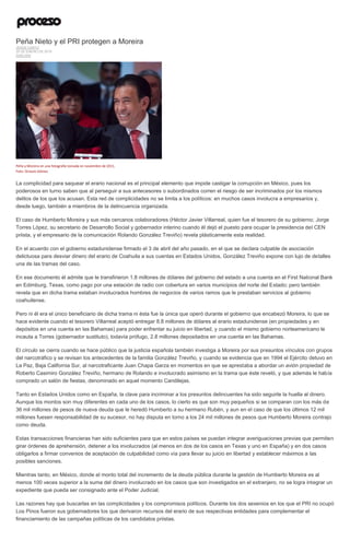 Peña Nieto y el PRI protegen a Moreira
JESÚS CANTÚ
25 DE ENERO DE 2016
ANÁLISIS
Peña y Moreira en una fotografía tomada en noviembre de 2011.
Foto: Octavio Gómez
La complicidad para saquear el erario nacional es el principal elemento que impide castigar la corrupción en México, pues los
poderosos en turno saben que al perseguir a sus antecesores o subordinados corren el riesgo de ser incriminados por los mismos
delitos de los que los acusan. Esta red de complicidades no se limita a los políticos: en muchos casos involucra a empresarios y,
desde luego, también a miembros de la delincuencia organizada.
El caso de Humberto Moreira y sus más cercanos colaboradores (Héctor Javier Villarreal, quien fue el tesorero de su gobierno; Jorge
Torres López, su secretario de Desarrollo Social y gobernador interino cuando él dejó el puesto para ocupar la presidencia del CEN
priista, y el empresario de la comunicación Rolando González Treviño) revela plásticamente esta realidad.
En el acuerdo con el gobierno estadunidense firmado el 3 de abril del año pasado, en el que se declara culpable de asociación
delictuosa para desviar dinero del erario de Coahuila a sus cuentas en Estados Unidos, González Treviño expone con lujo de detalles
una de las tramas del caso.
En ese documento él admite que le transfirieron 1.8 millones de dólares del gobierno del estado a una cuenta en el First National Bank
en Edimburg, Texas, como pago por una estación de radio con cobertura en varios municipios del norte del Estado; pero también
revela que en dicha trama estaban involucrados hombres de negocios de varios ramos que le prestaban servicios al gobierno
coahuilense.
Pero ni él era el único beneficiario de dicha trama ni ésta fue la única que operó durante el gobierno que encabezó Moreira, lo que se
hace evidente cuando el tesorero Villarreal aceptó entregar 8.8 millones de dólares al erario estadunidense (en propiedades y en
depósitos en una cuenta en las Bahamas) para poder enfrentar su juicio en libertad, y cuando el mismo gobierno norteamericano le
incauta a Torres (gobernador sustituto), todavía prófugo, 2.8 millones depositados en una cuenta en las Bahamas.
El círculo se cierra cuando se hace público que la justicia española también investiga a Moreira por sus presuntos vínculos con grupos
del narcotráfico y se revisan los antecedentes de la familia González Treviño, y cuando se evidencia que en 1994 el Ejército detuvo en
La Paz, Baja California Sur, al narcotraficante Juan Chapa Garza en momentos en que se aprestaba a abordar un avión propiedad de
Roberto Casimiro González Treviño, hermano de Rolando e involucrado asimismo en la trama que éste reveló, y que además le había
comprado un salón de fiestas, denominado en aquel momento Candilejas.
Tanto en Estados Unidos como en España, la clave para incriminar a los presuntos delincuentes ha sido seguirle la huella al dinero.
Aunque los montos son muy diferentes en cada uno de los casos, lo cierto es que son muy pequeños si se comparan con los más de
36 mil millones de pesos de nueva deuda que le heredó Humberto a su hermano Rubén, y aun en el caso de que los últimos 12 mil
millones fuesen responsabilidad de su sucesor, no hay disputa en torno a los 24 mil millones de pesos que Humberto Moreira contrajo
como deuda.
Estas transacciones financieras han sido suficientes para que en estos países se puedan integrar averiguaciones previas que permiten
girar órdenes de aprehensión, detener a los involucrados (al menos en dos de los casos en Texas y uno en España) y en dos casos
obligarlos a firmar convenios de aceptación de culpabilidad como vía para llevar su juicio en libertad y establecer máximos a las
posibles sanciones.
Mientras tanto, en México, donde el monto total del incremento de la deuda pública durante la gestión de Humberto Moreira es al
menos 100 veces superior a la suma del dinero involucrado en los casos que son investigados en el extranjero, no se logra integrar un
expediente que pueda ser consignado ante el Poder Judicial.
Las razones hay que buscarlas en las complicidades y los compromisos políticos. Durante los dos sexenios en los que el PRI no ocupó
Los Pinos fueron sus gobernadores los que derivaron recursos del erario de sus respectivas entidades para complementar el
financiamiento de las campañas políticas de los candidatos priistas.
 