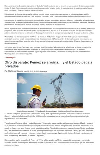 El crecimiento de las deudas no es privativo de Coahuila. Todo lo contrario: casi se convirtió en una constante de los mandatarios del
tricolor. El diario Reforma publicó recientemente cifras que revelan los altos niveles de endeudamiento de los gobiernos de Nuevo
León, Chihuahua y Veracruz, entre los más significativos.
Esta exigencia de financiar las campañas políticas permitía extraer recursos del erario, aunque no todo se canalizaba a tal fin;
aparentemente una parte se dedicaba a ese propósito, y otra iba a parar a los bolsillos de los funcionarios públicos involucrados.
Las denuncias de los partidos de oposición en cuanto a los recursos usados para la compra del voto a través de las tarjetas Monex y
Soriana durante la campaña de Peña Nieto nunca fueron aclaradas de manera satisfactoria por las autoridades electorales. Hasta hoy
prevalecen las dudas sobre los montos, así como el origen y el destino de dichos recursos.
Quizás algunas de estas dudas se resolverían si se revisaran en forma acuciosa y profesional las finanzas de los estados gobernados
por priistas, entre las cuales difícilmente podría excluirse a Coahuila. Por ello no es de extrañar la cautela con la que reaccionó el
gobierno federal al conocerse la detención de Moreira y el ofrecimiento de la dirigencia nacional priista de apoyar su defensa jurídica.
Moreira llegó a la dirigencia nacional del PRI el 4 de marzo de 2011 gracias al apoyo de Peña Nieto y con la encomienda de
desbrozarle el camino para la precandidatura única. Esto se concretó el 27 de noviembre de dicho año, cuando el mexiquense se
registró como precandidato, unos días antes de que Moreira tuviera que renunciar a la presidencia del CEN ante el escándalo de la
deuda coahuilense.
Así, incluso antes de que Peña Nieto fuera candidato oficial del tricolor a la Presidencia de la República, se desató lo que podría
considerarse como el precursor de los escándalos de corrupción y conflictos de interés que han marcado a su gobierno. Y
eventualmente, si las autoridades españolas logran seguirle la pista al dinero y desenredar la madeja, el juicio contra Humberto
Moreira pudiera convertirse en la puntilla.
Otro disparate: Pemex se arruina… y el Estado paga a
privados
Por Rita Varela Mayorga enero 26, 2016 - 00:00h 0 Comentarios
No sólo Pemex, también la CFE está siendo desmantelada por el Gobierno federal. Foto: Cuartoscuro
La Reforma Energética, que se discutió y aprobó entre 2013 y 2014, argumentó los problemas financieros de Petróleos Mexicanos
(Pemex) y la Comisión Federal de Electricidad (CFE) como las principales urgencias para realizar el cambio constitucional más
importante en el sector desde 1938.
Y no sólo eso: el Gobierno federal y los legisladores del PRI, apoyados por sus partidos satélites como el Verde y el Panal, e incluso el
PAN, pintaron un escenario catastrófico que incluyó la ausencia de recursos públicos para garantizar el crecimiento del consumo de la
energía en el país y, por tanto, el riesgo para la seguridad energética. Además, dijeron entonces, era un peligro que México se endeudara
más y más para financiar la operación de las dos grandes paraestatales que aún le quedaban entonces al Estado y, por tanto, era urgente
que la iniciativa privada –nacional y extranjera– entrara al quite para no castigar el gasto social: el dinero destinado a la educación, la
salud, la seguridad y, por supuesto, el combate a la pobreza.
Dijeron también que los monopolios de Pemex y la CFE se habían agotado, que México nunca podría tener energía a precios más
accesibles mientras ambas empresas dominaran el mercado y, por tanto, la única salida era reestructurarlas y dejar que más participantes
asumieran los riesgos.
 