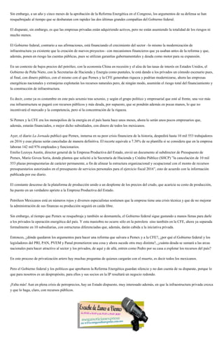 Sin embargo, a un año y cinco meses de la aprobación de la Reforma Energética en el Congreso, los argumentos de su defensa se han
resquebrajado al tiempo que se desbaratan con rapidez las dos últimas grandes compañías del Gobierno federal.
El disparate, sin embargo, es que las empresas privadas están adquiriendo activos, pero no están asumiendo la totalidad de los riesgos ni
mucho menos.
El Gobierno federal, contrario a sus afirmaciones, está financiando el crecimiento del sector –lo mismo la modernización de
infraestructura ya existente que la creación de nuevos proyectos– con mecanismos financieros que ya usaban antes de la reforma y que,
además, ponen en riesgo las cuentas públicas, pues se utilizan garantías gubernamentales y deuda como motor para su expansión.
En un contexto de bajos precios del petróleo, con la economía China en recesión y el alza de las tasas de interés en Estados Unidos, el
Gobierno de Peña Nieto, con la Secretarías de Hacienda y Energía como puntales, le está dando a los privados un cómodo escenario pues,
al final, con dinero público, con el mismo con el que Pemex y la CFE generaban riqueza y podrían modernizarse, ahora las empresas
energéticas nacionales y extranjeras explotarán los recursos naturales pero, de ningún modo, asumirán el riesgo total del financiamiento y
la construcción de infraestructura.
Es decir, como ya es costumbre en este país sexenio tras sexenio, y según el grupo político y empresarial que esté al frente, una vez más
esa infraestructura se pagará con recursos públicos y más deuda, por supuesto, que se pondrán además en pocas manos, lo que no
incentivará el mercado y la competencia, pero sí la concentración de la riqueza.
Si Pemex y la CFE era los monopolios de la energía en el país hasta hace unos meses, ahora lo serán unos pocos empresarios que,
además, estarán financiados, o mejor dicho subsidiados, con dinero de todos los mexicanos.
Ayer, el diario La Jornada publicó que Pemex, inmersa en su peor crisis financiera de la historia, despedirá hasta 10 mil 553 trabajadores
en 2016 y esas plazas serán canceladas de manera definitiva. El recorte equivale a 7.38% de su plantilla si se considera que en la empresa
laboran 142 mil 976 empleados y funcionarios.
Emilio Lozoya Austin, director general de la Empresa Productiva del Estado, envió un documento al subdirector de Presupuesto de
Pemex, Mario Govea Soria, donde plantea que solicitó a la Secretaría de Hacienda y Crédito Público (SHCP) ”la cancelación de 10 mil
553 plazas presupuestarias de carácter permanente, a fin de alinear la estructura organizacional y ocupacional con el monto de recursos
presupuestarios autorizados en el presupuesto de servicios personales para el ejercicio fiscal 2016”, esto de acuerdo con la información
publicada por ese diario.
El constante descenso de la plataforma de producción unido a un desplome de los precios del crudo, que acaricia su costo de producción,
ha puesto en un verdadero aprieto a la Empresa Productiva del Estado.
Petróleos Mexicanos está en números rojos y diversos especialistas sostienen que la empresa tiene una crisis técnica y que de no mejorar
la administración de sus finanzas su producción seguirá en caída libre.
Sin embargo, al tiempo que Pemex se resquebraja y también se desmantela, el Gobierno federal sigue gastando a manos llenas para darle
a los privados la operación energética del país. Y esta maniobra no ocurre sólo en la petrolera sino también en la CFE, ahora ya separada
formalmente en 10 subsidiarias, con estructuras diferenciadas que, además, darán cabida a la iniciativa privada.
Entonces, ¿dónde quedaron los argumentos para hacer una reforma que salvara a Pemex y a la CFE?, ¿por qué el Gobierno federal y los
legisladores del PRI, PAN, PVEM y Panal prometieron una cosa y ahora sucede otra muy distinta?, ¿cuánta deuda se sumará a las arcas
nacionales para hacer atractivo al sector y los privados, de aquí y de allá, entren como Pedro por su casa a explotar los recursos del país?
En este proceso de privatización artero hay muchas preguntas de quienes cargarán con el muerto, es decir todos los mexicanos.
Pero el Gobierno federal y los políticos que aprobaron la Reforma Energética guardan silencio y no dan cuenta de su disparate, porque lo
que para nosotros es un despropósito, para ellos y sus socios en la IP resultará un negocio redondo.
¡Falta más! Aun en plena crisis de petroprecios, hay un Estado dispuesto, muy interesado además, en que la infraestructura privada crezca
y que lo haga, claro, con recursos públicos.
 