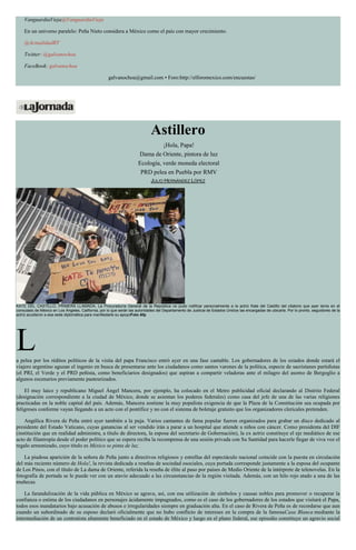VanguardiaVieja@VanguardiaVieja
En un universo paralelo: Peña Nieto considera a México como el país con mayor crecimiento.
@ActualidadRT
Twitter: @galvanochoa
FaceBook: galvanochoa
galvanochoa@gmail.com • Foro:http://elforomexico.com/encuestas/
Astillero
¡Hola, Papa!
Dama de Oriente, pintora de luz
Ecología, verde moneda electoral
PRD pelea en Puebla por RMV
JULIO HERNÁNDEZ LÓPEZ
KATE DEL CASTILLO, PRIMERA LLAMADA. La Procuraduría General de la República no pudo notificar personalmente a la actriz Kate del Castillo del citatorio que ayer tenía en el
consulado de México en Los Ángeles, California, por lo que serán las autoridades del Departamento de Justicia de Estados Unidos las encargadas de ubicarla. Por lo pronto, seguidores de la
actriz acudieron a esa sede diplomática para manifestarle su apoyoFoto Afp
La pelea por los réditos políticos de la visita del papa Francisco entró ayer en una fase cantable. Los gobernadores de los estados donde estará el
viajero argentino aguzan el ingenio en busca de presentarse ante los ciudadanos como santos varones de la política, especie de sacristanes partidistas
(el PRI, el Verde y el PRD peñista, como beneficiarios designados) que aspiran a compartir veladoras ante el milagro del asomo de Bergoglio a
algunos escenarios previamente pasteurizados.
El muy laico y republicano Miguel Ángel Mancera, por ejemplo, ha colocado en el Metro publicidad oficial declarando al Distrito Federal
(designación correspondiente a la ciudad de México, donde se asientan los poderes federales) como casa del jefe de una de las varias religiones
practicadas en la noble capital del país. Además, Mancera sostiene la muy populista exigencia de que la Plaza de la Constitución sea ocupada por
feligreses conforme vayan llegando a un acto con el pontífice y no con el sistema de boletaje gratuito que los organizadores clericales pretenden.
Angélica Rivera de Peña entró ayer también a la puja. Varios cantantes de fama popular fueron organizados para grabar un disco dedicado al
presidente del Estado Vaticano, cuyas ganancias al ser vendido irán a parar a un hospital que atiende a niños con cáncer. Como presidenta del DIF
(institución que en realidad administra, a título de directora, la esposa del secretario de Gobernación), la ex actriz constituye el eje mediático de ese
acto de filantropía desde el poder político que se espera reciba la recompensa de una sesión privada con Su Santidad para hacerle llegar de viva voz el
regalo armonizado, cuyo título es México se pinta de luz.
La piadosa aparición de la señora de Peña junto a directivos religiosos y estrellas del espectáculo nacional coincide con la puesta en circulación
del más reciente número de Hola!, la revista dedicada a reseñas de sociedad osociales, cuya portada corresponde justamente a la esposa del ocupante
de Los Pinos, con el título de La dama de Oriente, referida la reseña de élite al paso por países de Medio Oriente de la intérprete de telenovelas. En la
fotografía de portada se le puede ver con un atavío adecuado a las circunstancias de la región visitada. Además, con un hilo rojo atado a una de las
muñecas.
La farandulización de la vida pública en México se agrava, así, con esa utilización de símbolos y causas nobles para promover o recuperar la
confianza o estima de los ciudadanos en personajes ácidamente impugnados, como es el caso de los gobernadores de los estados que visitará el Papa,
todos esos mandatarios bajo acusación de abusos e irregularidades siempre en graduación alta. En el caso de Rivera de Peña es de recordarse que aun
cuando un subordinado de su esposo declaró oficialmente que no hubo conflicto de intereses en la compra de la famosaCasa Blanca mediante la
intermediación de un contratista altamente beneficiado en el estado de México y luego en el plano federal, ese episodio constituye un agravio social
 