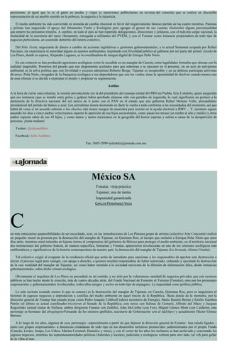 persistente, al igual que lo es el gasto en modas y viajes (e inserciones publicitarias en revistas del corazón) que se realiza en discutible
representación de un pueblo sumido en la pobreza, la angustia y la injusticia.
El medio ambiente ha sido convertido en moneda de cambio electoral en favor del negativamente famoso partido de las cuatro mentiras. Panistas
y priístas han negociado el apoyo del falsamente Verde y Ecologista para agregar al grosor de sus cuentas electorales alguna porcentualidad
que amarre los presuntos triunfos. A cambio, en todo el país se han repartido delegaciones, direcciones y jefaturas, con el máximo cargo nacional, la
titularidad de la secretaría del ramo (Semarnat), entregada a militantes del PVEM, y con el Fonatur como instancia propiciadora de todo tipo de
negocios particulares, en sostenido demérito del interés colectivo.
Del Niño Verde, negociante de dinero a cambio de acciones legislativas o gestiones gubernamentales, a la actual Semarnat ocupada por Rafael
Pacciano, sin experiencia ni autoridad alguna en asuntos ambientales, impulsado con frivolidad política al gabinete por ser parte del primer círculo de
Los Pinos, donde su esposa, Alejandra Lagunes, es la coordinadora de imagen digital de Enrique Peña Nieto.
En ese contexto se han producido agresiones ecológicas como la sucedida en un manglar de Cancún, entre legalidades formales que chocan con la
realidad inapelable. Permisos del pasado que son alegremente aceitados para que subsistan y se ejecuten en el presente, en un acto de salvajismo
ambiental en la selva política que con frivolidad y excesos administra Roberto Borge. Tajamar es recuperable y en su defensa participan activistas
diversos. Peña Nieto, otorgador de la franquicia ecológica a sus depredadores que son los verdes, tiene la oportunidad de disolver cuando menos una
de esas ofensas si se decide a expropiar el predio y propiciar su regeneración.
Astillas
A la hora de cerrar esta columna, la versión prevaleciente era la del presidente del consejo estatal del PRD en Puebla, Eric Cotoñeto, quien aseguraba
que esa instancia (que se instaló entre gritos y golpes) había aprobado alianzas sólo con partidos de izquierda, lo cual significaría un portazo a la
pretensión de la directiva nacional del sol azteca de ir junto con el PAN en el estado que aún gobierna Rafael Moreno Valle, precandidato
presidencial del partido de blanco y azul. Los perredistas tienen doctorado en darle la vuelta a todo conforme a las necesidades del momento, así que
habrá de verse si tal acuerdo subsiste o los chuchos aún tienen margen de maniobra para insistir en la ayuda electoral a RMV… Y, mientras siguen
pasando los días y cinco padres veracruzanos esperan la aparición de sus hijos secuestrados, como pasan los meses (ya rumbo al año y medio) y otros
padres esperan saber de sus 43 hijos, y como tantos y tantos mexicanos en la geografía del horror esperan y sufren a causa de la desaparición de
personas, ¡hasta mañana!
Twitter: @julioastillero
Facebook: Julio Astillero
Fax: 5605-2099 •juliohdz@jornada.com.mx
México SA
Fonatur, vieja práctica
Tajamar, una de tantas
Impunidad garantizada
CARLOS FERNÁNDEZ-VEGA
Con más entusiasmo queposibilidades de ser escuchado, ayer, en las inmediaciones de Los Pinosun grupo de artistas (colectivo Arte Conciente) realizó
un pequeño mural en protesta por la destrucción del manglar de Tajamar, en Quintana Roo, al tiempo que reclamó a Enrique Peña Nieto que unos
días atrás, mientras usted reiteraba en lejanas tierras el compromiso del gobierno de México para proteger el medio ambiente, en el territorio nacional
dos instituciones del gobierno federal, de manera específica, Semarnat y Fonatur, aparecieron involucradas en uno de los crímenes ecológicos más
emblemáticos y significativos de la historia contemporánea de nuestro país: la destrucción del manglar de Tajamar (La Jornada, Alonso Urrutia).
Tal colectivo exigió al ocupante de la residencia oficial que actúe de inmediato para sancionar a los responsables de aprobar esta destrucción e
iniciar el proceso legal para castigar, con apego a derecho, a quienes resulten responsables de haber autorizado, ordenado y ejecutado la destrucción
de la casi totalidad del manglar de Tajamar, así como haber mentido a la sociedad mexicana de la difusión de información falsa, desde instancias
gubernamentales, sobre dicho crimen ecológico.
Obviamente el inquilino de Los Pinos no procederá en tal sentido, y no sólo por la voluminosa cantidad de negocios privados que con recursos
públicos se han hecho desde la creación, más de cuatro décadas atrás, del Fondo Nacional de Fomento al Turismo (Fonatur), sino por los personajes
empresariales y gubernamentales involucrados, todos ellos amigos y socios en todo tipo de enjuagues. La impunidad como política pública.
Lo más reciente (cuando menos lo que se conoce) es la destrucción del manglar de Tajamar, en Cancún, Quintana Roo, pero es larguísimo el
historial de jugosos negocios y depredación a costillas del medio ambiente en aquel rincón de la República. Hasta donde da la memoria, por la
dirección general de Fonatur han pasado joyas como Pedro Joaquín Coldwell (ahora secretario de Energía), Mario Ramón Beteta y Emilio Gamboa
Patrón (el último es actual coordinador tricoloren el Senado de la República; esta tercia con Salinas de Gortari), Alfredo del Mazo y Jacques
Rogozinski (actual titular de Nafinsa; ambos dirigieron Fonatur con Zedillo), John McCarthy (con Fox), Miguel Gómez Mont (con Calderón; este
personaje es hermano del abogángsterFernando de los mismos apellidos, secretario de Gobernación con el talJelipe) y actualmente Héctor Gómez
Barraza.
A lo largo de los años, algunos de esos personajes –especialmente a partir de que dejaron la dirección general de Fonatur– han estado ligados –
junto con grupos empresariales– a denuncias ciudadanas de todo tipo en los desarrollos turísticos promovidos yadministrados por el propio Fondo
(Cancún, Loreto, Ixtapa, Los Cabos, Marina Cozumel, Huatulco y otros), y con el correr de los años los reclamos se han archivado y concretado los
jugosos negocios, mientras las supuestasautoridades políticas (federales y locales), judiciales y ecológicas voltean para otro lado, tal ve$ para go$ar
de la vi$ta al mar.
 