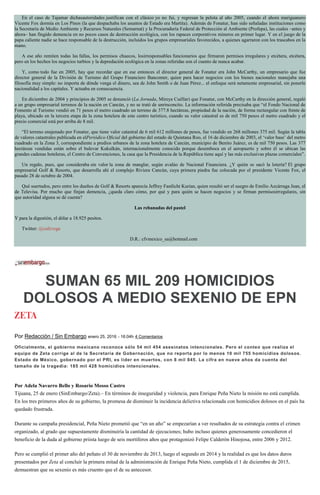 En el caso de Tajamar dichasautoridades justifican con el clásico yo no fui, y regresan la pelota al año 2005, cuando el ahora mariguanero
Vicente Fox dormía en Los Pinos (la que despachaba los asuntos de Estado era Martita). Además de Fonatur, han sido señaladas instituciones como
la Secretaría de Medio Ambiente y Recursos Naturales (Semarnat) y la Procuraduría Federal de Protección al Ambiente (Profepa), las cuales –antes y
ahora– han fingido demencia en no pocos casos de destrucción ecológica, con los rapaces corporativos mineros en primer lugar. Y en el juego de la
papa caliente nadie se hace responsable de la destrucción, incluidos los grupos empresariales favorecidos, a quienes agarraron con los trascabos en la
mano.
A ese año remiten todas las fallas, los permisos chuecos, losirresponsables funcionarios que firmaron permisos irregulares y etcétera, etcétera,
pero en los hechos los negocios turbios y la depredación ecológica en la zonas referidas son el cuento de nunca acabar.
Y, como todo fue en 2005, hay que recordar que en ese entonces el director general de Fonatur era John McCarthy, un empresario que fue
director general de la División de Turismo del Grupo Financiero Bancomer, quien para hacer negocios con los bienes nacionales manejaba una
filosofía muy simple: no importa de dónde venga el dinero, sea de John Smith o de Juan Pérez... el enfoque será netamente empresarial, sin ponerle
nacionalidad a los capitales. Y actuaba en consecuencia.
En diciembre de 2004 y principios de 2005 se denunció (La Jornada, Mireya Cuéllar) que Fonatur, con McCarthy en la dirección general, regaló
a un grupo empresarial terrenos de la nación en Cancún, y no se trató de unrinconcito. La información referida precisaba que “el Fondo Nacional de
Fomento al Turismo vendió en 71 pesos el metro cuadrado un terreno de 377.8 hectáreas, propiedad de la nación, de forma rectangular con frente de
playa, ubicado en la tercera etapa de la zona hotelera de este centro turístico, cuando su valor catastral es de mil 750 pesos el metro cuadrado y el
precio comercial está por arriba de 8 mil.
“El terreno enajenado por Fonatur, que tiene valor catastral de 6 mil 612 millones de pesos, fue vendido en 268 millones 375 mil. Según la tabla
de valores catastrales publicada en elPeriódico Oficial del gobierno del estado de Quintana Roo, el 16 de diciembre de 2003, el ‘valor base’ del metro
cuadrado en la Zona 3, correspondiente a predios urbanos de la zona hotelera de Cancún, municipio de Benito Juárez, es de mil 750 pesos. Las 377
hectáreas vendidas están sobre el bulevar Kukulkán, internacionalmente conocido porque desemboca en el aeropuerto y sobre él se ubican las
grandes cadenas hoteleras, el Centro de Convenciones, la casa que la Presidencia de la República tiene aquí y las más exclusivas plazas comerciales”.
Un regalo, pues, que consideraba sin valor la zona de manglar, según avalúo de Nacional Financiera. ¿Y quién se sacó la lotería? El grupo
empresarial Golf & Resorts, que desarrolla ahí el complejo Riviera Cancún, cuya primera piedra fue colocada por el presidente Vicente Fox, el
pasado 28 de octubre de 2004.
Qué suertudos, pero entre los dueños de Golf & Resorts aparecía Jeffrey Fastlicht Kurian, quien resultó ser el suegro de Emilio Azcárraga Jean, el
de Televisa. Por mucho que finjan demencia, ¿queda claro cómo, por qué y para quién se hacen negocios y se firman permisosirregulares, sin
que autoridad alguna se dé cuenta?
Las rebanadas del pastel
Y para la digestión, el dólar a 18.925 pesitos.
Twitter: @cafevega
D.R.: cfvmexico_sa@hotmail.com
SUMAN 65 MIL 209 HOMICIDIOS
DOLOSOS A MEDIO SEXENIO DE EPN
Por Redacción / Sin Embargo enero 25, 2016 - 16:04h 4 Comentarios
Oficialmente, el gobierno mexicano reconoce sólo 54 mil 454 asesinatos intencionales. Pero el conteo que realiza el
equipo de Zeta corrige al de la Secretaría de Gobernación, que no reporta por lo menos 10 mil 755 homicidios dolosos.
Estado de México, gobernado por el PRI, es líder en muertos, con 8 mil 845. La cifra en nueve años da cuenta del
tamaño de la tragedia: 185 mil 428 homicidios intencionales.
Por Adela Navarro Bello y Rosario Mosso Castro
Tijuana, 25 de enero (SinEmbargo/Zeta).– En términos de inseguridad y violencia, para Enrique Peña Nieto la misión no está cumplida.
En los tres primeros años de su gobierno, la promesa de disminuir la incidencia delictiva relacionada con homicidios dolosos en el país ha
quedado frustrada.
Durante su campaña presidencial, Peña Nieto prometió que “en un año” se empezarían a ver resultados de su estrategia contra el crimen
organizado, al grado que supuestamente disminuiría la cantidad de ejecuciones; hubo incluso quienes generosamente concedieron el
beneficio de la duda al gobierno priista luego de seis mortíferos años que protagonizó Felipe Calderón Hinojosa, entre 2006 y 2012.
Pero se cumplió el primer año del peñato el 30 de noviembre de 2013, luego el segundo en 2014 y la realidad es que los datos duros
presentados por Zeta al concluir la primera mitad de la administración de Enrique Peña Nieto, cumplida el 1 de diciembre de 2015,
demuestran que su sexenio es más cruento que el de su antecesor.
 