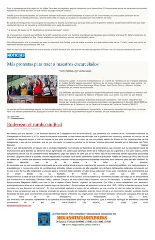 Para la representante de la región de los Valles Centrales, el magisterio seguirá trabajando como hasta ahora. En las escuelas donde así se requiera continuarán
reponiendo una hora de clase, sin que reciban un pago extra por su labor.
Detalló que en las comunidades, los profesores trabajan de la mano con los habitantes e incluso con las comunidades; en varios casos participan en las
actividades de las fiestas patronales, dejando estos días sin clases, los cuales son repuestos con más horarios de clase.
En cuanto al manejo de los recursos para las escuelas, la docente consideró que para que esto ocurra el gobierno federal y estatal realmente tendría que estar
destinando dinero a las escuelas y no ofreciéndolo como parte de una preventa.
"La Sección 22 desde los 80 flexibilizó sus horarios de trabajo", reiteró.
La propuesta que presentó ayer el titular de la SEP, contempla enviar una iniciativa a la Cámara de Diputados para modificar el artículo 51 de la Ley General de
Educación que establece los días y horas establecidos del calendario escolar para educación básica.
Nuño Mayer explicó que la propuesta es tener un calendario más flexible y que se puede acomodar a lo que cada escuela decida. Es decir, tener otra opción de
calendario escolar que contemple 185 días.
Dejó en claro que esta iniciativa no busca recortar el día de horas al año, sino que las escuelas escojan los 200 días o las 185 días que tendrán que cubrir.
Más protestas para traer a maestros encarcelados
YURI SOSA @YuriSosa04
Oaxaca de Juárez.- Al anunciar la integración de un Comité de Familiares de los maestros detenidos
en octubre del año pasado, esposas y hermanos de los presos indicaron que para exigir justicia y el
traslado a Oaxaca de Othón Nazariega, Efraín Picaso, Juan Carlos Orozco y Roberto Jiménez
continuarán en jornada de movilización.
Los familiares apuntaron que persiste la negativa del gobierno estatal para trasladar los maestros del
penal de máxima seguridad del Altiplano a Oaxaca pese a que existe una orden de juez federal.
Para exigir que se cumpla con el traslado de los cuatro profesores, este martes, integrantes del
Comité de Familiares así como organizaciones sociales, acompañados de la Sección 22 del SNTE se
manifestarán en la Defensoría de los Derechos Humanos del Pueblo de Oaxaca (DDHPO).
La esposa de Othón Nazariega Segura, Liz Antonia Hernández, indicó que en la manifestación demandarán la intervención inmediata del organismo, en el que
hace una semana presentaron su queja por la omisión de la Secretaría de Seguridad Pública para el traslado, sin que exista respuesta.
Enderezar el rumbo sindical
Escrito Por Ildefonso Reyes Soto
No celebro que a la Sección 22 del Sindicato Nacional de Trabajadores de Educación (SNTE), que pertenece a la corriente de la Coordinadora Nacional de
Trabajadores de Educación (CNTE), ahora se encuentre acorralada por las nuevas disposiciones que el gobierno está dictando y poniendo en práctica. No es
cuestión de alegrarse porque a final de cuentas lo que está sucediendo es el inicio de una intromisión velada del Estado en las organizaciones de los
trabajadores, o sea de los sindicatos, que es, por otra parte, la puesta en práctica de la llamada “reforma estructural” lanzada por el detentador del Poder
Ejecutivo Federal.
Pero lo que está sucediendo en Oaxaca con el sindicato magisterial, fue motivado por los líderes del propio gremio, que olvidaron que su organización social es
exclusivamente para defender los derechos de sus agremiados y no para buscar canonjías dentro de la institución que es su patrona, o más claro todavía, dentro
del gobierno para el cual se contrataron como trabajadores. Digo esto porque se sabe que por lo menos seis de los anteriores comités ejecutivos seccionales
buscaron y lograron colocar a sus más cercanos seguidores en puestos clave dentro del Instituto Estatal de Educación Pública de Oaxaca (IEEPO), para lo cual
se valieron de la presión que ejercieron mediante plantones y marchas, en las que esgrimieron supuestas violaciones a sus derechos; pero para ello olvidaron su
misión elemental que es la de educar a la niñez y a la juventud.
Es lamentable que por una concepción tergiversada de la lucha sindical ahora el gremio magisterial se encuentre no solamente debilitado, sino hasta apresados y
enjuiciados por lo menos unos veinte de sus dirigentes y activistas, incluso en cárceles de alta seguridad como si fueran delincuentes peligrosos, conviviendo con
los que sí son de muy alta peligrosidad y amenaza para la sociedad. Están recluidos en lugar de que estuvieran en las aulas impartiendo sus conocimientos que
el propio Estado les ha facilitado. En verdad no es justo que esto suceda.
Tengo memoria, a pesar de que sucedió cuando aún no despertaba en mí la inquietud por los problemas y movimientos sociales, las huelga de los ferrocarrileros
que encabezaron el oaxaqueño Demetrio Vallejo, Valentín Campa y el pintor David Alfaro Siqueiros, que no era ferroviario. Y también la del Movimiento
Revolucionario Magisterial (MRM) cuyo líder lo fue el maestro Othón Salazar, originario de Ayotzinapa, Gro. Ellos, y otros trabajadores más, estuvieron
encarcelados varios años en el tenebroso “palacio negro de Lecumberri”. Ambas huelgas se registraron entre los años 1957 y 1959 y su bandera principal fue el
combate a lo que llamaron “el charrismo”. En otra oportunidad explicaré el origen de tal calificativo, ya que muchos lo usan sin saber de dónde vino.
Ahora lo que se requiere es que los dirigentes sindicales en general, no solo del magisterio, antes de iniciar o incitar a un movimiento, estudien y calculen bien la
factibilidad del éxito, para no emprender una lucha estéril que deje en entredicho a su organización o que motiven represión, persecución y despidos. Pero de que
la lucha de los trabajadores es indispensable, no hay duda.
Los sindicatos, bien utilizados, representan la voz colectiva de los trabajadores para exigir sus derechos, y por lo mismo los ideólogos del Manifiesto Comunista
proclamaron en el año 1848: “PROLETARIOS DEL MUNDO, UNÍOS”. Usted ¿qué dice?
abogadomixe@hotmail.com
 