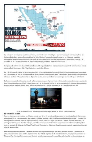 Tal como se ha investigado en los últimos sexenios y recurriendo como metodología a la comparación de la información oficial del
Gobierno Federal con registros hemerográficos, Servicios Médicos Forenses, Institutos Forenses en los Estados, el equipo de
investigación de este Semanario llegó a la conclusión de que en los primeros tres años de gobierno de Enrique Peña Nieto, del 1 de
diciembre de 2012 al 30 de noviembre de 2015, sucedieron en el país 65 mil 209 homicidios dolosos.
Comparando la información oficial del Sistema Nacional de Seguridad Pública, dependiente de la Secretaría de Gobernación, el primer
trienio de Peña Nieto supera al de Felipe Calderón en homicidios dolosos:
Del 1 de diciembre de 2006 al 30 de noviembre de 2009, el Secretariado Ejecutivo reportó 20 mil 005 homicidios dolosos, mientras que
del 1 de diciembre de 2012 al 30 de noviembre de 2015, el mismo sistema registró 54 mil 454 asesinatos intencionales. Una significativa
diferencia de 34 mil 449 ejecutados más en el presente sexenio, hasta superar Peña la violencia que se vivía en la época de Calderón.
Incluso, comparando los últimos tres años de gobierno calderonista con el primer trienio peñista, los homicidios dolosos en la gestión de
Peña Nieto no disminuyeron: 65 mil 118 ejecuciones del 1 de diciembre de 2009 al 30 de noviembre de 2012; mientras tanto, en los tres
primeros años de gobierno de Peña Nieto, del 1 de diciembre de 2012 al 30 de noviembre de 2015, sucedieron 65 mil 209.
27 de diciembre de 2015. Hombre ejecutado en Ecatepec, Estado de México. Foto: Cuartoscuro
EL DISCURSO DE EPN
Salvo en ocasiones en las cuales se ve obligado, como el caso de los 43 normalistas desaparecidos en Ayotzinapa, Iguala, Guerrero, en
septiembre de 2014, o la recaptura del capo Joaquín “El Chapo” Guzmán Loera, Peña ha omitido hablar de inseguridad y violencia. La
estrategia federal fue sacar al país de la percepción de la “Guerra contra las Drogas” que declaró Calderón, llevando el discurso y la
estrategia a un “México en Paz”. Sin embargo, la realidad anota un escenario distinto al que plantean tanto el Presidente Enrique Peña
como su secretario de Gobernación, Miguel Ángel Osorio Chong, que en el discurso oficial, insisten en presumir una disminución en las
cifras de la inseguridad.
En su mensaje en Palacio Nacional a propósito del tercer año de gobierno, Enrique Peña Nieto presumió estrategia y disminución de
cifras, sin más sustento que su palabra. De las acciones dijo: “Desde el primer día de esta administración, nos propusimos construir un
México en Paz. Esto significa, por una parte, disminuir la violencia y recuperar la tranquilidad de las familias mexicanas en todas las
 
