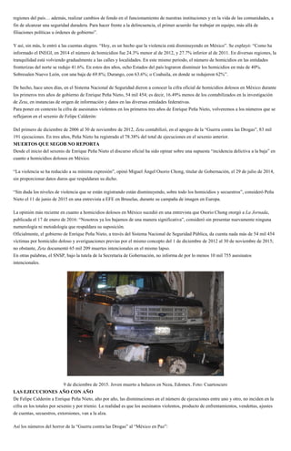 regiones del país… además, realizar cambios de fondo en el funcionamiento de nuestras instituciones y en la vida de las comunidades, a
fin de alcanzar una seguridad duradera. Para hacer frente a la delincuencia, el primer acuerdo fue trabajar en equipo, más allá de
filiaciones políticas u órdenes de gobierno”.
Y así, sin más, le entró a las cuentas alegres. “Hoy, es un hecho que la violencia está disminuyendo en México”. Se explayó: “Como ha
informado el INEGI, en 2014 el número de homicidios fue 24.3% menor al de 2012, y 27.7% inferior al de 2011. En diversas regiones, la
tranquilidad está volviendo gradualmente a las calles y localidades. En este mismo periodo, el número de homicidios en las entidades
fronterizas del norte se redujo 41.6%. En estos dos años, ocho Estados del país lograron disminuir los homicidios en más de 40%.
Sobresalen Nuevo León, con una baja de 69.8%; Durango, con 63.6%; o Coahuila, en donde se redujeron 62%”.
De hecho, hace unos días, en el Sistema Nacional de Seguridad dieron a conocer la cifra oficial de homicidios dolosos en México durante
los primeros tres años de gobierno de Enrique Peña Nieto, 54 mil 454; es decir, 16.49% menos de los contabilizados en la investigación
de Zeta, en instancias de origen de información y datos en las diversas entidades federativas.
Para poner en contexto la cifra de asesinatos violentos en los primeros tres años de Enrique Peña Nieto, volveremos a los números que se
reflejaron en el sexenio de Felipe Calderón:
Del primero de diciembre de 2006 al 30 de noviembre de 2012, Zeta contabilizó, en el apogeo de la “Guerra contra las Drogas”, 83 mil
191 ejecuciones. En tres años, Peña Nieto ha registrado el 78.38% del total de ejecuciones en el sexenio anterior.
MUERTOS QUE SEGOB NO REPORTA
Desde el inicio del sexenio de Enrique Peña Nieto el discurso oficial ha sido opinar sobre una supuesta “incidencia delictiva a la baja” en
cuanto a homicidios dolosos en México.
“La violencia se ha reducido a su mínima expresión”, opinó Miguel Ángel Osorio Chong, titular de Gobernación, el 29 de julio de 2014,
sin proporcionar datos duros que respaldaran su dicho.
“Sin duda los niveles de violencia que se están registrando están disminuyendo, sobre todo los homicidios y secuestros”, consideró Peña
Nieto el 11 de junio de 2015 en una entrevista a EFE en Bruselas, durante su campaña de imagen en Europa.
La opinión más reciente en cuanto a homicidios dolosos en México sucedió en una entrevista que Osorio Chong otorgó a La Jornada,
publicada el 17 de enero de 2016: “Nosotros ya los bajamos de una manera significativa”, consideró sin presentar nuevamente ninguna
numerología ni metodología que respaldara su suposición.
Oficialmente, el gobierno de Enrique Peña Nieto, a través del Sistema Nacional de Seguridad Pública, da cuenta nada más de 54 mil 454
víctimas por homicidio doloso y averiguaciones previas por el mismo concepto del 1 de diciembre de 2012 al 30 de noviembre de 2015;
no obstante, Zeta documentó 65 mil 209 muertes intencionales en el mismo lapso.
En otras palabras, el SNSP, bajo la tutela de la Secretaría de Gobernación, no informa de por lo menos 10 mil 755 asesinatos
intencionales.
9 de diciembre de 2015. Joven muerto a balazos en Neza, Edomex. Foto: Cuartoscuro
LAS EJECUCIONES AÑO CON AÑO
De Felipe Calderón a Enrique Peña Nieto, año por año, las disminuciones en el número de ejecuciones entre uno y otro, no inciden en la
cifra en los totales por sexenio y por trienio. La realidad es que los asesinatos violentos, producto de enfrentamientos, vendettas, ajustes
de cuentas, secuestros, extorsiones, van a la alza.
Así los números del horror de la “Guerra contra las Drogas” al “México en Paz”:
 