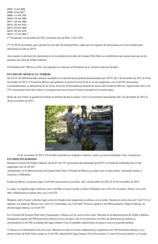 2007: 2 mil 826.
2008: 6 mil 837.
2009: 11 mil 753.
2010: 19 mil 546.
2011: 24 mil 068.
2012: 22 mil 433. *
2013: 23 mil 928.
2014: 20 mil 276.
2015: 17 mil 962 **
(* Únicamente en diciembre de 2012, el primer mes de Peña: 2 mil 325)*
(** Al 30 de noviembre, para calcular los tres años de Enrique Peña y dado que los registros de ejecuciones no se han cerrado para
determinar la cifra en 2015).
Aun cuando se advierten los decrementos, en los primeros tres años de Enrique Peña Nieto, se contabilizan más ejecuciones que en los
primeros tres años de Felipe Calderón.
El Presidente del “México en Paz” ha superado en violencia, al Presidente de la “Guerra contra las Drogas”.
ESTADO DE MÉXICO: EL TERROR
De los 65 mil 209 homicidios dolosos sucedidos en el primer trienio peñista documentados por ZETA, del 1 de diciembre de 2012 al 30 de
noviembre de 2015, el Estado de México que gobierna el priista Eruviel Ávila es el más sangriento, con 8 mil 845 ejecuciones.
Lamentablemente, la administración de Ávila, través de la Procuraduría General de Justicia del Estado de México, reporta nada más 6 mil
529 víctimas por homicidio doloso y averiguaciones previas por el mismo concepto en el mismo lapso.
Dicho de otra forma: la gestión eruvielista no informa de por lo menos 2 mil 316 asesinatos intencionales del 1 de diciembre de 2012 al
30 de noviembre de 2015.
10 de noviembre de 2015. Un hombre asesinado en Acapulco, Guerrero, junto a un auto incendiado. Foto: Cuartoscuro
ESTADOS PELIGROSOS
Durante el sexenio de Felipe Calderón, de las 83 mil 191 ejecuciones documentadas porZETA, el Estado de Chihuahua fue el más
sangriento, con 16 mil 467.
Actualmente, en la administración de Enrique Peña Nieto, el Estado de México se erige como el más cruento, superando incluso a
Guerrero y Chihuahua:
Estado de México, en primer lugar: 8 mil 845 ejecuciones en tres años, del 1 de diciembre de 2012 al 30 de noviembre de 2015.
Le sigue, en segundo lugar, Guerrero, con 6 mil 040; en tercer escaño se ubica Chihuahua con 5 mil 176; en cuarto, Jalisco, con 3 mil
946; y Michoacán en quinto sitio, con 3 mil 629.
Después, entre el sexto y décimo lugar como los Estados más sangrientos se ubican, en ese orden: Sinaloa en sexto sitio con 3 mil 514; en
séptimo, la Ciudad de México con 3 mil 212; Tamaulipas con 2 mil 660; Veracruz registra 2 mil 600 asesinatos y Baja California, en
décimo lugar todavía, con 2 mil 547.
En el sexenio de Enrique Peña Nieto, Guanajuato y Oaxaca son los nuevo focos rojos. Mientras en la administración de Felipe Calderón,
Guanajuato registró mil 999 homicidios dolosos en los seis años, solo en los primeros tres años de administración peñista se
documentaron 2 mil 448, escalando del lugar número 14 en el mandato calderonista, al onceavo sitio en la gestión peñista.
Y Oaxaca es evidentemente otro foco rojo: Mientras en todo el sexenio calderonista se registraron mil 246 homicidios dolosos, en el
primer trienio de Peña Nieto suman ya 2 mil 348, subiendo del lugar número 20 al sitio número 12 entre el sexenio anterior y el actual.
 