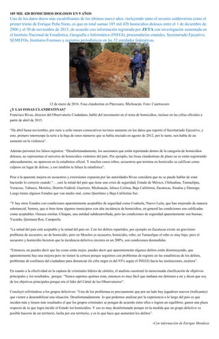 185 MIL 428 HOMICIDIOS DOLOSOS EN 9 AÑOS
Uno de los datos duros más escalofriantes de los últimos nueve años, incluyendo tanto el sexenio calderonista como el
primer trieno de Enrique Peña Nieto, es que en total suman 185 mil 428 homicidios dolosos entre el 1 de diciembre de
2006 y el 30 de noviembre de 2015, de acuerdo con información registrada por ZETA con investigación sustentada en
el Instituto Nacional de Estadística, Geografía e Informática (INEGI), procuradurías estatales, Secretariado Ejecutivo,
SEMEFOs, Institutos Forenses y registros periodísticos en las 32 entidades federativas.
12 de enero de 2016. Fosa clandestina en Pátzcuaro, Michoacán. Foto: Cuartoscuro
¿Y LAS FOSAS CLANDESTINAS?
Francisco Rivas, director del Observatorio Ciudadano, habló del incremento en el tema de homicidios, incluso en las cifras oficiales a
partir de abril de 2015.
“De abril hasta noviembre, por siete u ocho meses consecutivos tuvimos aumento en los datos que reportó el Secretariado Ejecutivo, y
esto, primero interrumpe la serie a la baja de estos números que se había iniciado en agosto de 2012, por lo tanto, nos habla de un
aumento en la violencia”.
Además persisten los falsos registros: “Desafortunadamente, los asesinatos que están reportando dentro de la categoría de homicidios
dolosos, no representan el universo de homicidios violentos del país. Por ejemplo, las fosas clandestinas de plano no se están registrando
adecuadamente, no aparecen en la estadística oficial. Y muchos casos robos, secuestros que termina en homicidio se califican como
culposo en lugar de doloso, y eso también te falsea la estadística”.
Pese a la aparente mejora en secuestros y extorsiones expuesta por las autoridades Rivas considera que no se puede hablar de estar
haciendo lo correcto cuando “… casi la mitad del país que tiene una crisis de seguridad, Estado de México, Chihuahua, Tamaulipas,
Veracruz, Tabasco, Morelos, Distrito Federal, Guerrero, Michoacán, Jalisco Colima, Baja California, Zacatecas, Sinaloa y Durango.
Luego tienes algunos Estados que van medio mal, como Querétaro y Baja California Sur.
“Y hay otros Estados con condiciones aparentemente aceptables de seguridad como Coahuila, Nuevo León, que han mejorado de manera
substancial; Sonora, que si bien tiene algunos municipios con alta incidencia de homicidios, en general las condiciones son calificadas
como aceptables. Oaxaca similar; Chiapas, una entidad subdesarrollada, pero las condiciones de seguridad aparentemente son buenas;
Yucatán, Quintana Roo, Campeche.
“La mitad del país está aceptable y la mitad del país no. Con los delitos repartidos, por ejemplo en Zacatecas existe un gravísimo
problema de secuestro, no de homicidio, pero en Morelos es secuestro, homicidio, robo; en Tamaulipas el robo es muy bajo, pero el
secuestro y homicidio hicieron que la incidencia delictiva creciera en un 200%, son condiciones desmedidas.
“Entonces, no puedes decir que las cosas están mejor, puedes decir que aparentemente algunos delitos están disminuyendo, que
aparentemente hay una mejora pero no tienen la certeza porque seguimos con problemas de registro en las estadísticas de los delitos,
problemas de confianza del ciudadano para denunciar (la cifra negra es del 93% según el INEGI) hacia las instituciones, etcétera”.
En cuanto a la efectividad en la captura de criminales líderes de cárteles, el analista cuestionó la mencionada clasificación de objetivos
principales y los resultados, porque: “Nunca supimos quiénes eran, entonces es muy fácil que mañana me detienen a mí y dicen que soy
de los objetivos principales porque era el líder del Cártel de los Observatorios”.
Concluyó refiriéndose a los grupos delictivos: “Uno de los problemas es precisamente que por un lado hay jugadores nuevos (traficantes)
que vienen a desestabilizar una situación. Desafortunadamente lo que podemos analizar por la experiencia a lo largo del país es que
inciden más y tienen más resultados el que los grupos criminales se pongan de acuerdo entre ellos o logren un equilibrio, ganen una plaza
respecto de lo que logra incidir el Estado los homicidios. Y eso es muy desafortunado porque en la medida que un grupo delictivo ve
posible hacerse de un territorio, lucha por ese territorio, y es lo que hace que aumenten los delitos”.
–Con información de Enrique Mendoza
 