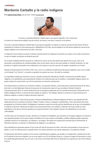 Mardonio Carballo y la radio indígena
Por Gabriel Sosa Plata enero 26, 2016 - 00:02h 0 Comentarios
El escritor y periodista Mardonio Carballo logró lo que parecía imposible. Foto: Cuartoscuro.
En materia de comunicación indígena, hay dos noticias, una buena y otra mala. Comienzo con la primera.
El escritor y periodista Mardonio Carballo logró lo que parecía imposible: un amparo en contra de una fracción del artículo 230 de la
malograda Ley Federal de Telecomunicaciones y Radiodifusion (LFTyR), que privilegiaba el uso del idioma español por encima de las
lenguas indígenas en las transmisiones de radio y televisión.
La Suprema Corte de Justicia reconoció el derecho constitucional de los indígenas de transmitir sus culturas en los medios electrónicos,
sin que sus lenguas constituyan un obstáculo para ello.
Es un triunfo ciudadano histórico que pone en evidencia los excesos de una clase política que aprobó una Ley que, como se ha
demostrado, tiene problemas de constitucionalidad, tanto en este asunto como en otros (por ejemplo, la violación al derecho a la vida
privada en el capítulo relacionado con la colaboración con la justicia, lo que fue causa de otro amparo, actualmente en revisión).
Durante la dictaminación de la LFTyR en 2014, una y otra vez se señalaron las deficiencias del proyecto legislativo, pero como sucedió
con la llamada “Ley Televisa”, el acuerdo era aprobarlo sin quitarle una coma. Ahí están los resultados.
Los legisladores tendrán que actualizar la norma y extender la protección obtenida por Carballo a toda persona que hable lenguas
indígenas en la radiodifusión, pero paralelamente fortalecer las condiciones para que los pueblos y comunidades indígenas operen sus
propios medios de comunicación, con el fin de materializar otro derecho constitucional.
Este fortalecimiento se relaciona con el derecho a obtener, con requisitos mínimos, concesiones para la operación frecuencias de radio y
televisión y con facilidades para financiar los proyectos de comunicación, algo en lo que ya trabaja el Instituto Federal de
Telecomunicaciones (IFT). Lo mismo podría decirse de un presupuesto digno para que la Comisión Nacional para el Desarrollo de los
Pueblos Indigenas (CDI) y su sistema de radio cumplan sus objetivos. Sin embargo, tambien en contra de un mayor bienestar de la
población indígena, se toman al respecto decisiones regresivas.
Esta es la mala noticia: A fines del año pasado, el Sistema de Radiodifusoras Culturales Indígenas de Mexico, que depende del CDI,
redujo personal en las estaciones de Oaxaca, Chiapas, Yucatán, Veracruz, Campeche y Quintana Roo, como consecuencia del recorte
presupuestal en el Gobierno federal. Extrabajadores comentaron a quien esto escribe que hay radiodifusoras en las que se ha despedido a
la mitad de su personal. Afirman que no había exceso de personal de base y de confianza, a diferencia de lo que sucede con otras
dependencias, sino que las emisoras operaban ya con personal mínimo. Estos despidos colocan a las radiodifusoras en una mayor
vulnerabilidad.
La CDI cuenta con 26 estaciones de radio, ubicadas en 16 estados de la República, que transmiten en 36 lenguas indígenas. Su función es
muy importante porque es de los pocos espacios mediáticos en los que nuestras comunidades y pueblos indígenas pueden expresarse,
contribuir a preservar sus tradiciones, sus culturales y sus lenguas. Son medios de comunicación esenciales para la interlocución, la
libertad de expresion y el derecho a la información de indígenas y sus audiencias.
Estas radiodifusoras representan apenas el 4 por ciento del total de frecuencias de radio y televisión concesionadas en el país para uso
público y social. Su infraestructura es pequeña frente a los medios electrónicos que operan empresarios y los gobiernos estatales.
El achicamiento del Sistema contrasta con los recursos multimillonarios asignados, por ejemplo, en la adquisición y distribución de más
de 10 millones de televisores digitales, con un costo superior a los 26 mil millones de pesos, o el gasto en imagen de funcionarios a través
de la publicidad gubernamental, que en lo que va del sexenio de Enrique Peña Nieto ha implicado una erogación por más 20 mil millones
de pesos.
 