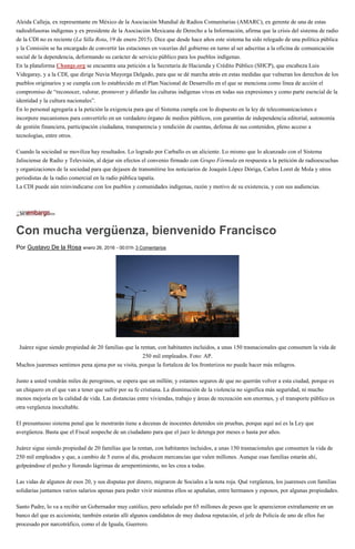 Aleida Calleja, ex representante en México de la Asociación Mundial de Radios Comunitarias (AMARC), ex gerente de una de estas
radiodifusoras indígenas y ex presidente de la Asociación Mexicana de Derecho a la Información, afirma que la crisis del sistema de radio
de la CDI no es reciente (La Silla Rota, 19 de enero 2015). Dice que desde hace años este sistema ha sido relegado de una política pública
y la Comisión se ha encargado de convertir las estaciones en vocerías del gobierno en turno al ser adscritas a la oficina de comunicación
social de la dependencia, deformando su carácter de servicio público para los pueblos indígenas.
En la plataforma Change.org se encuentra una petición a la Secretaria de Hacienda y Crédito Público (SHCP), que encabeza Luis
Videgaray, y a la CDI, que dirige Nuvia Mayorga Delgado, para que se dé marcha atrás en estas medidas que vulneran los derechos de los
pueblos originarios y se cumpla con lo establecido en el Plan Nacional de Desarrollo en el que se menciona como línea de acción el
compromiso de “reconocer, valorar, promover y difundir las culturas indígenas vivas en todas sus expresiones y como parte esencial de la
identidad y la cultura nacionales”.
En lo personal agregaría a la petición la exigencia para que el Sistema cumpla con lo dispuesto en la ley de telecomunicaciones e
incorpore mecanismos para convertirlo en un verdadero órgano de medios públicos, con garantías de independencia editorial, autonomía
de gestión financiera, participación ciudadana, transparencia y rendición de cuentas, defensa de sus contenidos, pleno acceso a
tecnologías, entre otros.
Cuando la sociedad se moviliza hay resultados. Lo logrado por Carballo es un aliciente. Lo mismo que lo alcanzado con el Sistema
Jalisciense de Radio y Televisión, al dejar sin efectos el convenio firmado con Grupo Fórmula en respuesta a la petición de radioescuchas
y organizaciones de la sociedad para que dejasen de transmitirse los noticiarios de Joaquín López Dóriga, Carlos Loret de Mola y otros
periodistas de la radio comercial en la radio pública tapatía.
La CDI puede aún reinvindicarse con los pueblos y comunidades indígenas, razón y motivo de su existencia, y con sus audiencias.
Con mucha vergüenza, bienvenido Francisco
Por Gustavo De la Rosa enero 26, 2016 - 00:01h 3 Comentarios
Juárez sigue siendo propiedad de 20 familias que la rentan, con habitantes incluidos, a unas 150 trasnacionales que consumen la vida de
250 mil empleados. Foto: AP.
Muchos juarenses sentimos pena ajena por su visita, porque la fortaleza de los fronterizos no puede hacer más milagros.
Junto a usted vendrán miles de peregrinos, se espera que un millón; y estamos seguros de que no querrán volver a esta ciudad, porque es
un chiquero en el que van a tener que sufrir por su fe cristiana. La disminución de la violencia no significa más seguridad, ni mucho
menos mejoría en la calidad de vida. Las distancias entre viviendas, trabajo y áreas de recreación son enormes, y el transporte público es
otra vergüenza inocultable.
El presuntuoso sistema penal que le mostrarán tiene a decenas de inocentes detenidos sin pruebas, porque aquí así es la Ley que
avergüenza. Basta que el Fiscal sospeche de un ciudadano para que el juez lo detenga por meses o hasta por años.
Juárez sigue siendo propiedad de 20 familias que la rentan, con habitantes incluidos, a unas 150 trasnacionales que consumen la vida de
250 mil empleados y que, a cambio de 5 euros al día, producen mercancías que valen millones. Aunque esas familias estarán ahí,
golpeándose el pecho y llorando lágrimas de arrepentimiento, no les crea a todas.
Las vidas de algunos de esos 20, y sus disputas por dinero, migraron de Sociales a la nota roja. Qué vergüenza, los juarenses con familias
solidarias juntamos varios salarios apenas para poder vivir mientras ellos se apuñalan, entre hermanos y esposos, por algunas propiedades.
Santo Padre, lo va a recibir un Gobernador muy católico, pero señalado por 65 millones de pesos que le aparecieron extrañamente en un
banco del que es accionista; también estarán allí algunos candidatos de muy dudosa reputación, el jefe de Policía de uno de ellos fue
procesado por narcotráfico, como el de Iguala, Guerrero.
 