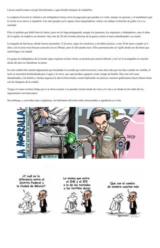 Lávese usted la mano con gel desinfectante y agua bendita después de saludarlos.
La empresa Foxconn le cobrará a sus trabajadores horas extra sin pago para que puedan ir a verlo, aunque no quieran, y el mandatario que
lo invitó no se atreve a impedirlo. Ese mal ejemplo ya lo siguen otras maquiladoras: cobrar con trabajo el derecho de poder ver a su
santidad.
Ellos le pedirán que hable bien de Juárez, pero no les haga propaganda; aunque los juarenses, los migrantes y trabajadores, sean el alma
de la región, la ciudad es un desastre. Hay más de 20 mil víctimas directas de la guerra contra el narco abandonadas a su suerte.
La tragedia de Salvárcar, donde fueron asesinados 15 jóvenes, sigue sin concluirse y sin haber justicia, y este 30 de enero cumple ya 6
años; con la sexta misa buscan consuelo con su Obispo, pero él sólo puede rezar. Ellos permanecerán en vigilia desde ese día hasta que
usted llegue a la ciudad.
Un grupo de trabajadores de Lexmark sigue expuesto al duro clima, en protesta por justicia laboral, y tal vez lo acompañen en oración
desde ahí para no abandonar su punto.
En esta ciudad sólo estarán dignamente pavimentadas la avenida que usted recorrerá y unas diez más que nos han costado oro molido, el
resto se encuentra bombardeada por el agua y la nieve, que aquí produce agujeros como campo de batalla. Hay cien mil casas
abandonadas y los hoteles y demás negocios le dan la bienvenida a usted triplicando sus precios; nuestros gobernantes hacen dinero hasta
con las lámparas de la ciudad.
Tenga a la mano un buen látigo por si se da la ocasión. Los paseños tienen miedo de venir y lo van a ver desde el otro lado del rio,
seguramente con telescopios.
Sin embargo, y con todas estas vergüenzas, los habitantes del norte están emocionados y agradecen su visita.
 