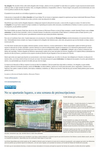 Soy abogada. Me encuentro chistes sobre malos abogados todo el tiempo. ¿Quién no los ha escuchado? La mala fama no es gratuita. La gran mayoría de nosotros hemos
tenido que lidiar, en algún momento de nuestras vidas, con abogados deshonestos, irresponsables o abusivos. Nuestra imagen como gremio está tan deteriorada casi como
la de los políticos (muchos de ellos, abogados).
El propósito de este artículo no es reivindicar al gremio en su conjunto.
Cada persona es responsable de la ética y honradez con la que trabaja. Por eso mismo es importante compartir la experiencia que hemos tenido desde Mexicanos Primero
en nuestra labor de defender el derecho de los niños y jóvenes a tener una educación de calidad.
Descubrimos que existen muchos abogados dispuestos a trabajar para mejorar la educación de este país; y varios de ellos sin ganar un centavo. En todos los foros
de abogados en los que hemos expuesto los bajos resultados en el aprendizaje de nuestros niños mexicanos, invariablemente al finalizar el evento se acercan a nosotros y
nos preguntan ¿en qué podemos ayudarles?
Pues hemos hallado una manera. Desde hace más de tres años iniciamos en Mexicanos Primero un área de litigio estratégico, creando Aprender Primero como su brazo
contencioso. La idea fue hacer justiciable y efectivo el derecho humano a la educación, involucrando al Poder Judicial o a instancias ajenas al Poder Ejecutivo, en la
mejora de la educación, a través de juicios o procedimientos contenciosos que crearan precedentes importantes.
Pero esto no lo podíamos hacer solos. Cuando empezamos con este proyecto, el área jurídica de Mexicanos Primero consistía únicamente en mi persona (ahora somos
dos). Afortunadamente hemos contado con el apoyo de algunos de los abogados más talentosos pero, sobre todo, más generosos que nos han donado su tiempo, talento y
recursos para ello.
Con ellos hemos iniciado juicios de amparo, denuncias penales, acciones colectivas y recursos administrativos. Hemos representado a padres de familia que buscan
mejorar la educación de sus hijos; defendido a maestros talentosos en contra de arbitrariedades; logrado la transparencia en la información gubernamental en materia
educativa; activado a los órganos de fiscalización para evitar el desvío de recursos públicos destinados a la educación, y obligado a que se realicen evaluaciones que
habían sido canceladas. Tenemos abogados de Monterrey representando a padres de las zonas más pobres de Guerrero; abogadas en la Ciudad de México defendiendo los
derechos de niños de Oaxaca, y profesores de las mejores escuelas de Derecho del país litigando en favor de maestros de Tlaxcala.
Quiero aprovechar este espacio para hacerles un reconocimiento a estos buenos abogados que, sin cobrar un solo peso, han trabajado por el derecho a la educación de
nuestros niños, con el único interés de hacer de este país uno mejor. Son personas que de la queja desobremesa o la indignación han pasado a la acción, aprovechando su
talento y las oportunidades que este país les ha dado, para que otros las tengan.
La mejora en la educación en México requiere la acción de todos los ciudadanos. Cada uno puede hacer algo desde su trinchera, y los abogados, en gran medida.
Litigantes, defensores de derechos humanos, teóricos del Derecho, servidores públicos, maestros de civismo hasta doctorado, jueces, magistrados y ministros de la
Suprema Corte, padres o madres de familia, observadores ciudadanos, estudiantes, etc. México nos necesita. Nada más hay que encontrar dónde podemos poner nuestro
granito de arena.
La autora es directora de Estudios Jurídicos, Mexicanos Primero.
Twitter:@Mexicanos1o
www.mexicanosprimero.org
No se apartarán lugares, a una semana de preinscripciones
YURI SOSA @YuriSosa04
Oaxaca de Juárez. - A partir del próximo 2 y hasta el 15
de febrero, se llevará a cabo el proceso de
preinscripción para los alumnos de nuevo ingreso a
escuelas de nivel básico, para el ciclo escolar 2016-2017.
Frente a la demanda de algunas escuelas del centro de
la capital, el director de la escuela primaria "21 de
Agosto", Víctor Arrazola López, invitó a los padres de
familia a estar atentos a los calendarios del plante de su
interés.
Al ser el plantel a su cargo uno de los más
recomendados entre los mismos paterfamilias, Arrazola
López señaló que en dicha institución "no se apartan
lugares", por lo que los interesados de nuevo ingreso
deberán acudir el próximo 8 de febrero como único día.
El director explicó que los días 3 y 4 de febrero se dará
prioridad para preinscribir a los alumnos de nuevo
ingreso que tengan hermanos estudiando en esta
escuela; mecanismo que, dijo, también llevan a cabo otros planteles.
Para los padres que por primera vez inscribirán a sus hijos a dicha institución, el director apuntó que será el próximo 8 de febrero cuando deban acudir, pero de
no ocuparse los espacios disponibles ese día continuaría hasta lograr el cupo total.
Las fichas disponibles para primer grado son 90, detalló el director quien se reservó el monto de la cuota de recuperación, pero agregó que serán dos diferentes:
para los padres que ya tienen hijos en la institución, y los de nuevo ingreso, así acordado los tutores y el Comité de Padres de Familia de la escuela.
En tanto que en secundarías técnicas, a través de lonas colocadas en el acceso principal se exponen las fechas de acuerdo a la letra del primer apellido.
 