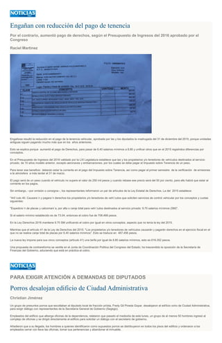 Engañan con reducción del pago de tenencia
Por el contrario, aumentó pago de derechos, según el Presupuesto de Ingresos del 2016 aprobado por el
Congreso
Raciel Martínez
Engañosa resultó la reducción en el pago de la tenencia vehicular, aprobada por las y los diputados la madrugada del 31 de diciembre del 2015, porque unidades
antiguas siguen pagando mucho más que en los años anteriores.
Esto se explica porque aumentó el pago de Derechos, para pasar de 6.40 salarios mínimos a 8.80 y unificar otros que en el 2015 registraba diferencias por
conceptos.
En el Presupuesto de Ingresos del 2016 validado por la LXI Legislatura establece que las y los propietarios y/o tenedores de vehículos destinados al servicio
privado, de 10 años modelo anterior, excepto aeronaves y embarcaciones, por los cuales se debe pagar el Impuesto sobre Tenencia de un peso.
Para tener ese beneficio deberán estar la corriente en el pago del Impuesto sobre Tenencia, así como pagar el primer semestre de la verificación de emisiones
a la atmósfera a más tardar el 31 de marzo.
El pago será de un peso cuando el vehículo no supere el valor de 250 mil pesos y cuando rebase ese precio será del 50 por ciento, para ello habrá que estar al
corriente en los pagos.
Sin embargo, --por omisión o consigna--, los representantes reformaron un par de artículos de la Ley Estatal de Derechos. La del 2015 establece:
"Arti´culo 40. Causara´n y pagara´n derechos los propietarios y/o tenedores de vehi´culos que soliciten servicios de control vehicular por los conceptos y cuotas
siguientes:
"Expedicio´n de placas y calcomani´a, por alta o canje total para vehi´culos destinados al servicio privado: 9.70 salarios mínimos (SM)".
Si el salario mínimo establecido es de 73.04, entonces el cobro fue de 708.488 pesos.
En la Ley Derechos 2016 mantiene 9.70 SM unificando el cobro por igual en otros conceptos, aspecto que no tenía la ley del 2015.
Mientras que el artículo 41 de la Ley de Derechos del 2015: "Los propietarios y/o tenedores de vehículos causarán y pagarán derechos en el ejercicio fiscal en el
que no se realice canje total de placas por 6.40 salarios mínimos". Esto se traduce en 467.456 pesos.
La nueva ley impone para sus cinco conceptos (artículo 41) una tarifa por igual de 8.80 salarios mínimos, esto es 616.352 pesos.
Una propuesta de contrareforma se ventila en el Junta de Coordinación Política del Congreso del Estado; ha trascendido la oposición de la Secretaría de
Finanzas del Gobierno, aduciendo que está en práctica el cobro.
PARA EXIGIR ATENCIÓN A DEMANDAS DE DIPUTADOS
Porros desalojan edificio de Ciudad Administrativa
Christian Jiménez
Un grupo de presuntos porros que escoltaban al diputado local de fracción priísta, Fredy Gil Pineda Gopar, desalojaron el edificio ocho de Ciudad Administrativa,
para exigir diálogo con representantes de la Secretaría General de Gobierno (Segego).
Empleados del edificio que alberga oficinas de la dependencia, relataron que pasado el mediodía de este lunes, un grupo de al menos 50 hombres ingresó al
complejo de oficinas y se dirigió directamente al edificio para solicitar un diálogo con el secretario de gobierno.
Añadieron que a su llegada, los hombres a quienes identificaron como supuestos porros se distribuyeron en todos los pisos del edificio y ordenaron a los
empleados cerrar con llave las oficinas, tomar sus pertenencias y abandonar el inmueble.
 