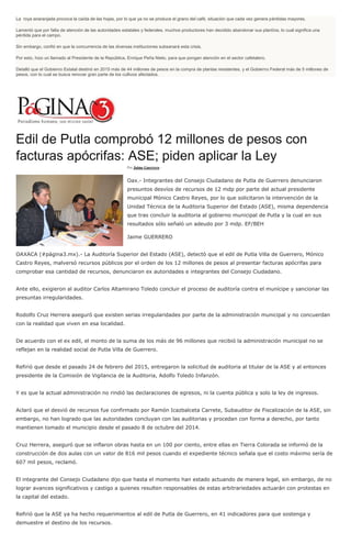 La roya anaranjada provoca la caída de las hojas, por lo que ya no se produce el grano del café, situación que cada vez genera pérdidas mayores.
Lamentó que por falta de atención de las autoridades estatales y federales, muchos productores han decidido abandonar sus plantíos, lo cual significa una
pérdida para el campo.
Sin embargo, confió en que la concurrencia de las diversas instituciones subsanará esta crisis.
Por esto, hizo un llamado al Presidente de la República, Enrique Peña Nieto, para que pongan atención en el sector cafetalero.
Detalló que el Gobierno Estatal destinó en 2015 más de 44 millones de pesos en la compra de plantas resistentes, y el Gobierno Federal más de 5 millones de
pesos, con lo cual se busca renovar gran parte de los cultivos afectados.
Edil de Putla comprobó 12 millones de pesos con
facturas apócrifas: ASE; piden aplicar la Ley
Por Jaime Guerrero -
Oax.- Integrantes del Consejo Ciudadano de Putla de Guerrero denunciaron
presuntos desvíos de recursos de 12 mdp por parte del actual presidente
municipal Mónico Castro Reyes, por lo que solicitaron la intervención de la
Unidad Técnica de la Auditoria Superior del Estado (ASE), misma dependencia
que tras concluir la auditoria al gobierno municipal de Putla y la cual en sus
resultados sólo señaló un adeudo por 3 mdp. EF/BEH
Jaime GUERRERO
OAXACA (#página3.mx).- La Auditoría Superior del Estado (ASE), detectó que el edil de Putla Villa de Guerrero, Mónico
Castro Reyes, malversó recursos públicos por el orden de los 12 millones de pesos al presentar facturas apócrifas para
comprobar esa cantidad de recursos, denunciaron ex autoridades e integrantes del Consejo Ciudadano.
Ante ello, exigieron al auditor Carlos Altamirano Toledo concluir el proceso de auditoría contra el munícipe y sancionar las
presuntas irregularidades.
Rodolfo Cruz Herrera aseguró que existen serias irregularidades por parte de la administración municipal y no concuerdan
con la realidad que viven en esa localidad.
De acuerdo con el ex edil, el monto de la suma de los más de 96 millones que recibió la administración municipal no se
reflejan en la realidad social de Putla Villa de Guerrero.
Refirió que desde el pasado 24 de febrero del 2015, entregaron la solicitud de auditoria al titular de la ASE y al entonces
presidente de la Comisión de Vigilancia de la Auditoria, Adolfo Toledo Infanzón.
Y es que la actual administración no rindió las declaraciones de egresos, ni la cuenta pública y solo la ley de ingresos.
Aclaró que el desvió de recursos fue confirmado por Ramón Icazbalceta Carrete, Subauditor de Fiscalización de la ASE, sin
embargo, no han logrado que las autoridades concluyan con las auditorias y procedan con forma a derecho, por tanto
mantienen tomado el municipio desde el pasado 8 de octubre del 2014.
Cruz Herrera, aseguró que se inflaron obras hasta en un 100 por ciento, entre ellas en Tierra Colorada se informó de la
construcción de dos aulas con un valor de 816 mil pesos cuando el expediente técnico señala que el costo máximo sería de
607 mil pesos, reclamó.
El integrante del Consejo Ciudadano dijo que hasta el momento han estado actuando de manera legal, sin embargo, de no
lograr avances significativos y castigo a quienes resulten responsables de estas arbitrariedades actuarán con protestas en
la capital del estado.
Refirió que la ASE ya ha hecho requerimientos al edil de Putla de Guerrero, en 41 indicadores para que sostenga y
demuestre el destino de los recursos.
 