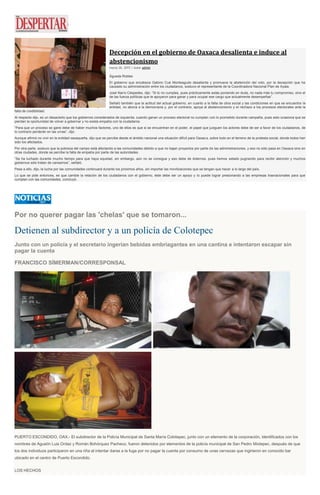 Decepción en el gobierno de Oaxaca desalienta e induce al
abstencionismo
marzo 26, 2015 | Autor admin
Águeda Robles
El gobierno que encabeza Gabino Cué Monteagudo desalienta y promueve la abstención del voto, por la decepción que ha
causado su administración entre los ciudadanos, sostuvo el representante de la Coordinadora Nacional Plan de Ayala.
José Narro Céspedes, dijo: “Si tú no cumples, pues prácticamente estás poniendo en duda, no nada más tu compromiso, sino el
de las fuerza políticas que te apoyaron para ganar y para ocupar ese cargo que actualmente desempeñas”.
Señaló también que la actitud del actual gobierno, en cuanto a la falta de obra social y las condiciones en que se encuentra la
entidad, no abona a la democracia y, por el contrario, apoya al abstencionismo y el rechazo a los procesos electorales ante la
falta de credibilidad.
Al respecto dijo, es un desacierto que los gobiernos considerados de izquierda, cuando ganan un proceso electoral no cumplan con lo prometido durante campaña, pues esto ocasiona que se
pierdan la oportunidad de volver a gobernar y no exista empatía con la ciudadanía.
“Para que un proceso se gane debe de haber muchos factores, uno de ellos es que si se encuentran en el poder, el papel que jueguen los actores debe de ser a favor de los ciudadanos, de
lo contrario perderán en las urnas”, dijo.
Aunque afirmó no vivir en la entidad oaxaqueña, dijo que se percibe desde el ámbito nacional una situación difícil para Oaxaca, sobre todo en el terreno de la protesta social, donde todos han
sido los afectados.
Por otra parte, sostuvo que la pobreza del campo está afectando a las comunidades debido a que no bajan proyectos por parte de las administraciones, y eso no sólo pasa en Oaxaca sino en
otras ciudades, donde se percibe la falta de empatía por parte de las autoridades.
“Se ha luchado durante mucho tiempo para que haya equidad, sin embargo, aún no se consigue y eso debe de dolernos, pues hemos estado pugnando para recibir atención y muchos
gobiernos sólo tratan de cansarnos”, señaló.
Pese a ello, dijo, la lucha por las comunidades continuará durante los próximos años, sin importar las movilizaciones que se tengan que hacer a lo largo del país.
Lo que se pide entonces, es que cambie la relación de los ciudadanos con el gobierno, éste debe ser un apoyo y lo puede lograr presionando a las empresas trasnacionales para que
cumplan con las comunidades, concluyó.
Por no querer pagar las 'chelas' que se tomaron...
Detienen al subdirector y a un policía de Colotepec
Junto con un policía y el secretario ingerían bebidas embriagantes en una cantina e intentaron escapar sin
pagar la cuenta
FRANCISCO SÍMERMAN/CORRESPONSAL
PUERTO ESCONDIDO, OAX.- El subdirector de la Policía Municipal de Santa María Colotepec, junto con un elemento de la corporación, identificados con los
nombres de Agustín Luis Ordaz y Román Bohórquez Pacheco, fueron detenidos por elementos de la policía municipal de San Pedro Mixtepec, después de que
los dos individuos participaron en una riña al intentar darse a la fuga por no pagar la cuenta por consumo de unas cervezas que ingirieron en conocido bar
ubicado en el centro de Puerto Escondido.
LOS HECHOS
 