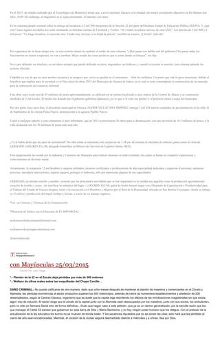 En el 2013, un estudio realizado por el Tecnológico de Monterrey arrojó que, a nivel nacional, Oaxaca es la entidad con menor crecimiento educativo en los últimos seis
años. ¡Puff! Sin embargo, al magisterio se le sigue premiando. Al maestro con amor.
En la columna pasada comenté sobre la entrega de lavadoras a 2 mil 500 integrantes de la Sección 22 por parte del Instituto Estatal de Educación Pública (lEEPO). Y ¿qué
cree? estos regalos navideños los están rematando en distintas cuentas de Facebook y Twitter. “Se venden lavadoras nuevas, de siete kilos”. Los precios de 2 mil 800 y 4
mil pesos. “Ya tengo lavadora, no necesito otra. Vendo ésta, sin usar, a la mitad de precio”, escribió un usuario. ¡Llévelo! ¡Llévelo!
Por sugerencia de un buen amigo mío, en esta ocasión trataré de cambiar el rumbo de esta columna. “¿Qué ganas con hablar mal del gobierno? No ganas nada, los
funcionarios no tienen vergüenza, no van a cambiar. Mejor resalta las cosas positivas que se están dando en Oaxaca”, me dijo.
No es por defender mi trinchera, su servidora siempre que puede defiende su tierra, engrandece sus bellezas y, cuando la ocasión lo amerita, esta columna aplaude los
aciertos oficiales.
Culpable no soy de que no sean muchos (aciertos), ni tampoco que varios se queden en el anonimato… falta de confianza. Un punto que vale la pena mencionar, debido al
beneficio que implica para la sociedad, es el Plan anual de obras 2015 del Municipio de Oaxaca de Juárez, en el cual se tiene contemplado la construcción de un mercado
para la reubicación del comercio informal.
Esta obra, cuyo costo será de 85 millones de pesos aproximadamente, se edificará en un terreno localizado a unos metros de la Central de Abasto y se construirán
alrededor de 2 mil locales. El predio fue donado por el gobierno gabinista (aplausos) ¿ya ve que sí le echo sus porras? y el proyecto estará a cargo del municipio.
Por otra parte, hace unos días, el presidente municipal de Oaxaca, JAVIER VILLACAÑA JIMÉNEZ, entregó 2 mil 424 metros cuadrados de pavimentación en la calle 16
de Septiembre de la colonia Patria Nueva, perteneciente a la agencia Pueblo Nuevo.
Usted sí está para saberlo, y esta columnista sí para informarle, que en 2014 se priorizaron 26 obras para la demarcación, con una inversión de 16.5 millones de pesos, y la
cifra alcanzará casi los 30 millones de pesos para este año.
¿Ya le había dicho que me paso de sentimental? No sabe cómo se emociona este cuerpecito de 1.54 cm. de estatura al enterarse de noticias gratas como la visita de
GERHARD LOECKEN FLUM, delegado honorífico en México del Servicio de Expertos Sénior (SES).
Esta organización fue creada por la industria y Comercio de Alemania para realizar misiones en todo el mundo, las cuales se basan en compartir experiencias y
conocimientos en diversas ramas.
Actualmente, la componen 12 mil hombres y mujeres jubilados, técnicos certificados y profesionistas de alta especialidad dedicados a capacitar al personal, optimizar
procesos, introducir innovaciones, reparar equipos, proteger el ambiente, sólo por mencionar algunas de sus capacidades.
GERHARD, un alemán sencillo y amable, comentó que las principales actividades que se han impulsado en la entidad son aquellas como la producción agroindustrial,
creación de textiles y joyas –sin sacrificar lo auténtico del lugar-. LOECKEN FLUM, quien ha hecho buenas migas con el Instituto de Capacitación y Productividad para
el Trabajo del Estado de Oaxaca (Icapet), visitó a la asociación civil Hombres y Mujeres por el Bien de la Humanidad, ubicado en San Bartolo Coyotepec, donde se trabaja
en el cultivo y producción del nopal verdura y la tuna, a través de un manejo orgánico.
*Lic. en Ciencias y Técnicas de la Comunicación
*Directora de Enlace con la Dirección de EL IMPARCIAL
tochomorocholacolumna@hotmail.com
tochomorocho@imparcialenlinea.com
@morochotocho
con Mayúsculas 25/03/2015
Escrito Por Juan Diego
*.- Plantón de la 22 en el Zócalo deja pérdidas por más de 500 melones
*.- Wallace da cifras reales sobre las maquilladas del Chapo Carrillo…
DAÑO CRIMINAL.- No puede calificarse de otra manera, dado que ocho meses después de mantener el plantón de maestros y comerciantes en el Zócalo y
Alameda, las pérdidas económicas al sector productivo superan los 500 meloncejos, además de cierre de numerosos establecimientos y alrededor de 200
desempleados, según la Canirac-Oaxaca, organismo que se duele que la capital siga resintiendo los efectos de las movilizaciones magisteriales sin que exista
algún viso de solución. El sector exige que el zócalo de la capital junto con la Alameda sean desocupados por los maestros, junto con sus socios, los ambulantes,
pero no sólo en Semana Santa sino de forma definitiva... Dudo que hagan caso a esta petición, que ya es un clamor generalizado, por la sencilla razón que los
que manejan el Cártel 22 sienten que gobiernan en esta tierra de Dios y María Santísima, y no hay ningún poder humano que los obligue. Con el pretexto de la
actualización de la ley educativa los burros no se mueven de donde están. Y los sacatones diputados que no se ponen las pilas; esto hará que las pérdidas al
cierre del año sean encabronadas. Mientras, el corazón de la ciudad seguirá desmadrado oliendo a miércoles y a orines. Sea por Dios.
 