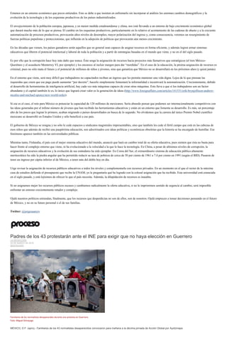 Estamos en un entorno económico que pocos entienden. Esto se debe a que insisten en enfrentarlo sin incorporar al análisis los enormes cambios demográficos y la
evolución de la tecnología y de los esquemas productivos de los países industrializados.
El envejecimiento de la población europea, japonesa, y en menor medida estadounidense y china, nos está llevando a un entorno de bajo crecimiento económico global
que durará mucho más de lo que se piensa. El cambio en los esquemas productivos, particularmente en lo relativo al acortamiento de las cadenas de abasto y a la creciente
automatización de procesos productivos, provocarán altos niveles de desempleo, mayor polarización del ingreso y, como consecuencia, veremos un resurgimiento de
fuerzas políticas populistas y proteccionistas, que influirán en la adopción de políticas que provocarán aún menos crecimiento.
En las décadas que vienen, los países ganadores serán aquellos que en general sean capaces de asignar recursos en forma eficiente, y además logren armar sistemas
educativos que liberen el potencial intelectual y laboral de toda la población y a partir de estrategias basadas en el mundo que viene, y no en el del siglo pasado.
Es por ello que la corrupción hace hoy más daño que nunca. Ésta sesga la asignación de recursos hacia proyectos más llamativos que estratégicos (el tren México-
Querétaro y el acueducto Monterrey VI, por ejemplo) y los encarece al incluir margen para dar “mordidas”. En el caso de la educación, la pésima asignación de recursos es
criminal, pues no sólo mata el futuro y el potencial de millones de niños y jóvenes, sino que garantiza que México no se desarrollará en los próximos años (y quizá jamás).
En el entorno que viene, será muy difícil que trabajadores no capacitados reciban un ingreso que les permita mantener una vida digna. Lejos de lo que piensan las
izquierdas que creen que ese pago puede aumentar “por decreto”, hacerlo simplemente fomentará la informalidad e incentivará la automatización. Crecientemente, debido
al desarrollo de herramientas de inteligencia artificial, hay cada vez más máquinas capaces de crear otras máquinas. Esto lleva a que si los trabajadores son un factor
abundante y el capital también lo es, lo único que logrará crear valor es la generación de ideas (http://www.foreignaffairs.com/articles/141531/erik-brynjolfsson-andrew-
mcafee-and-michael-spence/new-world-order).
Si ese es el caso, el reto para México es potenciar la capacidad de 120 millones de mexicanos. Sería absurdo pensar que podemos ser internacionalmente competitivos con
las ideas generadas por el ínfimo número de jóvenes que han recibido las herramientas educativas y están en un entorno que fomenta su desarrollo. Es más, un porcentaje
alto de los pocos que logran lo primero, acaban migrando a países desarrollados en busca de lo segundo. No olvidemos que la carrera del único Premio Nobel científico
mexicano se desarrolló en Estados Unidos y sólo benefició a ese país.
El gobierno de México se resigna y no sólo le cede espacios a sindicatos magistrales impresentables, sino que también les cede el fértil campo que está en las cabezas de
esos niños que además de recibir una paupérrima educación, son adoctrinados con ideas políticas y económicas obsoletas que la historia se ha encargado de humillar. Ese
fenómeno aparece también en las universidades públicas.
Mientras tanto, Finlandia, el país con el mejor sistema educativo del mundo, anunció que hará un cambio total de su oferta educativa, pues sienten que ésta no basta para
hacer frente al complejo entorno que viene, ni ha evolucionado a la velocidad a la que lo hace la tecnología. En China, a pesar de altísimos niveles de corrupción, la
asignación de recursos educativos y la evolución de sus estándares ha sido ejemplar. En Corea del Sur, el extraordinario sistema de educación pública altamente
meritocrático ha sido la piedra angular que ha permitido reducir su tasa de pobreza de cerca de 50 por ciento de 1961 a 7.4 por ciento en 1991 (según el BID). Pasaron de
tener un ingreso per cápita inferior al de México, a tener más del doble hoy en día.
Urge revisar la asignación de recursos públicos educativos a todos los niveles y complementarla con recursos privados. En un momento en el que el rector de la máxima
casa de estudios defiende el presupuesto que recibe la UNAM, yo le preguntaría qué ha logrado con la colosal asignación que ha recibido. Esta universidad está estancada
en el siglo pasado, y está lejísimos de ofrecer lo que el país necesita. Además, la dilapidación de recursos es inaudita.
Si no asignamos mejor los recursos públicos escasos y cambiamos radicalmente la oferta educativa, si no le imprimimos sentido de urgencia al cambio, será imposible
enfrentar un entorno crecientemente retador y complejo.
Ojalá nuestros políticos entiendan, finalmente, que los recursos que desperdician no son de ellos, son de nosotros. Ojalá empiecen a tomar decisiones pensando en el futuro
de México, y no en su futuro personal o el de sus familias.
Twitter: @jorgesuarezv
Padres de los 43 protestarán ante el INE para exigir que no haya elección en Guerrero
LA REDACCIÓN
25 DE MARZO DE 2015
DESTACADO
Familiares de los normalistas desaparecidos durante una protesta en Guerrero.
Foto: Miguel Dimayuga
MÉXICO, D.F. (apro).- Familiares de los 43 normalistas desaparecidos convocaron para mañana a la décima jornada de Acción Global por Ayotzinapa.
 