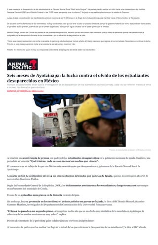 A seis meses de la desaparición de los estudiantes de la Escuela Normal Rural “Raúl Isidro Burgos”, los padres prevén realizar un mitin frente a las instalaciones del Instituto
Nacional Electoral (INE) en el Distrito Federal, a las 12:00 horas, para exigir que el próximo 7 de junio no se realicen elecciones en el estado de Guerrero.
Luego de esa concentración, los manifestantes planean reunirse a las 16:00 horas en el Ángel de la Independencia para marchar hacia el Monumento a la Revolución.
De acuerdo con los familiares de los normalistas, no hay condiciones para que se lleve a cabo un proceso electoral, porque el gobierno federal aún no ha dado indicios claros sobre
el paradero de los jóvenes, además de que el crimen organizado, subrayaron, sigue coludido con el poder político en la entidad.
Melitón Ortega, vocero del Comité de padres de los jóvenes desaparecidos, recordó que en seis meses han caminado junto a miles de personas que se han sensibilizado e
indignado por la desaparición forzada de los normalistas y por la situación de seguridad en el país.
“Estos seis meses representan una lucha incansable de padres y estudiantes que hemos gritado al Estado mexicano que regrese a los normalistas. Necesitamos continuar la lucha.
Por ello, a seis meses queremos invitar a la sociedad a que se sume a nosotros”, dijo.
Añadió: “Es medio año y aún no hay una respuesta contundente a la pregunta de dónde están los estudiantes”.
Seis meses de Ayotzinapa: la lucha contra el olvido de los estudiantes
desaparecidos en México
Aunque las autoridades dicen que la investigación de la desaparición de los normalistas no está cerrada, cada vez se refieren menos al tema
e incluso hay llamados para olvidarlo.
MARZO 26, 2015BBCMundo (@bbcmundo)
Padres de estudiantes protestan en Estados Unidos
Al concluir una conferencia de prensa con padres de los estudiantes desaparecidos en la población mexicana de Iguala, Guerrero, una
periodista se lamenta: “Qué tristeza, cada vez son menos los medios que vienen”.
El comentario es un reflejo de lo que vive México seis meses después que desaparecieron 43 alumnos de la Escuela Normal Rural de
Ayotzinapa.
La noche del 26 de septiembre de 2014 los jóvenes fueron detenidos por policías de Iguala, quienes los entregaron al cartel de
narcotráfico Guerreros Unidos.
Según la Procuraduría General de la República (PGR), los delincuentes asesinaron a los estudiantes y luego cremaron sus cuerpos
en un basurero del municipio de Cocula.
Es uno de los episodios más graves en la historia reciente del país.
Sin embargo, hoy su presencia en los medios y el debate político no parece reflejarlo, le dice a BBC Mundo Manuel Alejandro
Guerrero Martínez, investigador del Departamento de Comunicación de la Universidad Iberoamericana.
“El tema ha pasado a un segundo plano. Al cumplirse medio año que es una fecha muy simbólica de lo sucedido en Ayotzinapa, la
cobertura de los medios mexicanos es muy pobre”, explica.
Por eso el comentario de la periodista quien colabora en una televisora independiente.
Al encuentro de padres con los medios “no llegó ni la mitad de los que cubrieron la desaparición de los estudiantes”, le dice a BBC Mundo.
 