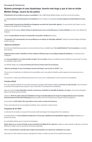 El consejo de Vicente Fox
Quieren prolongar el caso Ayotzinapa, hacerlo más largo y que al rato se olvide
Melitón Ortega, vocero de los padres
El desinterés de los medios no parece casualidad, le dice a BBC Mundo Melitón Ortega, uno de los voceros de los padres.
Las conversaciones de funcionarios con familiares de las víctimas y sus abogados se interrumpieron desde finales de enero,
dice.
El procurador General Jesús Murillo fue designado secretario de Desarrollo Agrario, y la nueva fiscal, Arely Gómez, no se ha
reunido con las familias de los desaparecidos.
A diferencia del año pasado, ahora el tema se aborda pocas veces en los discursos y eventos oficiales, así como en los debates del
Congreso.
Incluso el expresidente Vicente Fox demandó a los padres olvidarse del asunto.
“No pueden vivir eternamente con ese problema en su cabeza, la vida sigue adelante”, declaró a la cadena hispana de Estados
Unidos Univisión.
“Quieren olvidarlo”
El 27 de enero Murillo Karam presentó un extenso informe del caso y estableció que “la verdad histórica” fue el asesinato y cremación
de los jóvenes.
Organizaciones civiles y familiares de las víctimas solicitaron que se investiguen hipótesis distintas a la cremación de los
estudiantes.
Pero las autoridades “no se han movido un ápice” de su versión, subraya el académico Guerrero Martínez, a pesar de que “en teoría
la investigación sigue abierta”.
Así, Melitón Ortega cree que hay un intento por borrar el tema entre los mexicanos.
“Quieren prolongar el caso Ayotzinapa, hacerlo más largo y que al rato se olvide”, dice.
“Ese es el caso, la tendencia es a olvidarlo por las autoridades, pero como padres de familia nosotros seguimos activos para que esto no
suceda”.
Una muestra es, añade, que la PGR prácticamente cerró el caso con la “verdad histórica” sobre la muerte de los estudiantes.
Versión oficial
No es así, responde la fiscalía. En una tarjeta informativa entregada a BBC Mundo establece queel caso no está cerrado, y por el contrario
se mantiene la investigación para capturar a más involucrados en la desaparición de estudiantes.
Hasta el momento se han detenido a más de 70 personas, incluidos el exalcalde de Iguala y su esposa, así como los principales
líderes de la banda Guerreros Unidos.
Además, la PGR “ha dado todas las facilidades al Grupo Interdisciplinario de Expertos Independientes de la Comisión
Interamericana de Derechos Humanos,para que puedan revisar las constancias que integran toda la investigación”.
La procuradora Arely Gómez dice que ahora el caso está en manos de los jueces.
“Estoy convencida que fue una investigación profunda, seria y exhaustiva”, insiste la fiscal.
Pesquisas de la CIDH
La cobertura de los medios es una parte del escenario medio año después de la desaparición de los estudiantes.
La fiscalía solicitó a la Universidad de Innsbruck en Viena que estableciera la identidad de algunos restos localizados en el
basurero de Cocula.
Las autoridades afirman que no cerraron la investigación
Hasta ahora no se conoce la fecha en que terminará el trabajo de los expertos, aunque en varias ocasiones se dijo que es una tarea
difícil por el estado en que se encuentran las muestras analizadas.
Mientras, las protestas y marchas para exigir la presentación con vida de los estudiantes no cesan.
Cada noche en redes sociales de internet, especialmente Twitter, se realiza un conteo de los nombres de los jóvenes.
 