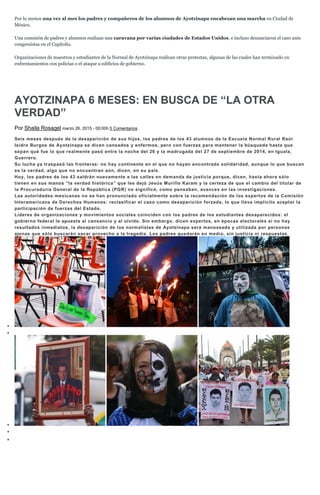 Por lo menos una vez al mes los padres y compañeros de los alumnos de Ayotzinapa encabezan una marcha en Ciudad de
México.
Una comisión de padres y alumnos realizan una caravana por varias ciudades de Estados Unidos, e incluso denunciaron el caso ante
congresistas en el Capitolio.
Organizaciones de maestros y estudiantes de la Normal de Ayotzinapa realizan otras protestas, algunas de las cuales han terminado en
enfrentamientos con policías o el ataque a edificios de gobierno.
AYOTZINAPA 6 MESES: EN BUSCA DE “LA OTRA
VERDAD”
Por Shaila Rosagel marzo 26, 2015 - 00:00h 5 Comentarios
Seis meses después de la desaparición de sus hijos, los padres de los 43 alumnos de la Escuela Normal Rural Raúl
Isidro Burgos de Ayotzinapa se dicen cansados y enfermos, pero con fuerzas para mantener la búsqueda hasta que
sepan qué fue lo que realmente pasó entre la noche del 26 y la madrugada del 27 de septiembre de 2014, en Iguala,
Guerrero.
Su lucha ya traspasó las fronteras: no hay continente en el que no hayan encontrado solidaridad, aunque lo que buscan
es la verdad, algo que no encuentran aún, dicen, en su país.
Hoy, los padres de los 43 saldrán nuevamente a las calles en demanda de justicia porque, dicen, hasta ahora sólo
tienen en sus manos “la verdad histórica” que les dejó Jesús Murillo Karam y la certeza de que el cambio del titular de
la Procuraduría General de la República (PGR) no significó, como pensaban, avances en las investigaciones.
Las autoridades mexicanas no se han pronunciado oficialmente sobre la recomendación de los expertos de la Comisión
Interamericana de Derechos Humanos: reclasificar el caso como desaparición forzada, lo que lleva implícito aceptar la
participación de fuerzas del Estado.
Líderes de organizaciones y movimientos sociales coinciden con los padres de los estudiantes desaparecidos: el
gobierno federal le apuesta al cansancio y al olvido. Sin embargo, dicen expertos, en épocas electorales si no hay
resultados inmediatos, la desaparición de los normalistas de Ayotzinapa será manoseada y utilizada por personas
ajenas que sólo buscarán sacar provecho a la tragedia. Los padres quedarán en medio, sin justicia ni respuestas.
 