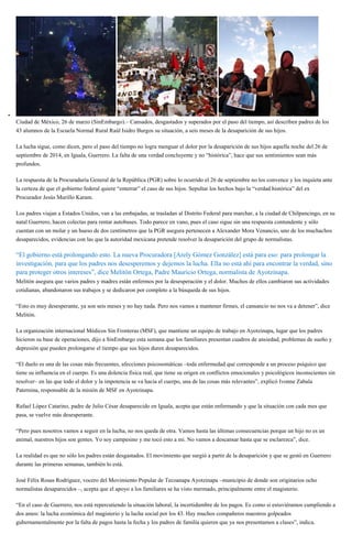 Ciudad de México, 26 de marzo (SinEmbargo).– Cansados, desgastados y superados por el paso del tiempo, así describen padres de los
43 alumnos de la Escuela Normal Rural Raúl Isidro Burgos su situación, a seis meses de la desaparición de sus hijos.
La lucha sigue, como dicen, pero el paso del tiempo no logra menguar el dolor por la desaparición de sus hijos aquella noche del 26 de
septiembre de 2014, en Iguala, Guerrero. La falta de una verdad concluyente y no “histórica”, hace que sus sentimientos sean más
profundos.
La respuesta de la Procuraduría General de la República (PGR) sobre lo ocurrido el 26 de septiembre no los convence y los inquieta ante
la certeza de que el gobierno federal quiere “enterrar” el caso de sus hijos. Sepultar los hechos bajo la “verdad histórica” del ex
Procurador Jesús Murillo Karam.
Los padres viajan a Estados Unidos, van a las embajadas, se trasladan al Distrito Federal para marchar, a la ciudad de Chilpancingo, en su
natal Guerrero, hacen colectas para rentar autobuses. Todo parece en vano, pues el caso sigue sin una respuesta contundente y sólo
cuentan con un molar y un hueso de dos centímetros que la PGR asegura pertenecen a Alexander Mora Venancio, uno de los muchachos
desaparecidos, evidencias con las que la autoridad mexicana pretende resolver la desaparición del grupo de normalistas.
“El gobierno está prolongando esto. La nueva Procuradora [Arely Gómez González] está para eso: para prolongar la
investigación, para que los padres nos desesperemos y dejemos la lucha. Ella no está ahí para encontrar la verdad, sino
para proteger otros intereses”, dice Melitón Ortega, Padre Mauricio Ortega, normalista de Ayotzinapa.
Melitón asegura que varios padres y madres están enfermos por la desesperación y el dolor. Muchos de ellos cambiaron sus actividades
cotidianas, abandonaron sus trabajos y se dedicaron por completo a la búsqueda de sus hijos.
“Esto es muy desesperante, ya son seis meses y no hay nada. Pero nos vamos a mantener firmes, el cansancio no nos va a detener”, dice
Melitón.
La organización internacional Médicos Sin Fronteras (MSF), que mantiene un equipo de trabajo en Ayotzinapa, lugar que los padres
hicieron su base de operaciones, dijo a SinEmbargo esta semana que los familiares presentan cuadros de ansiedad, problemas de sueño y
depresión que pueden prolongarse el tiempo que sus hijos duren desaparecidos.
“El duelo es una de las cosas más frecuentes, afecciones psicosomáticas –toda enfermedad que corresponde a un proceso psíquico que
tiene su influencia en el cuerpo. Es una dolencia física real, que tiene su origen en conflictos emocionales y psicológicos inconscientes sin
resolver– en las que todo el dolor y la impotencia se va hacia el cuerpo, una de las cosas más relevantes”, explicó Ivonne Zabala
Paternina, responsable de la misión de MSF en Ayotzinapa.
Rafael López Catarino, padre de Julio César desaparecido en Iguala, acepta que están enfermando y que la situación con cada mes que
pasa, se vuelve más desesperante.
“Pero pues nosotros vamos a seguir en la lucha, no nos queda de otra. Vamos hasta las últimas consecuencias porque un hijo no es un
animal, nuestros hijos son gentes. Yo soy campesino y me tocó esto a mi. No vamos a descansar hasta que se esclarezca”, dice.
La realidad es que no sólo los padres están desgastados. El movimiento que surgió a partir de la desaparición y que se gestó en Guerrero
durante las primeras semanas, también lo está.
José Félix Rosas Rodríguez, vocero del Movimiento Popular de Tecoanapa Ayotzinapa –municipio de donde son originarios ocho
normalistas desaparecidos –, acepta que el apoyo a los familiares se ha visto mermado, principalmente entre el magisterio.
“En el caso de Guerrero, nos está repercutiendo la situación laboral, la incertidumbre de los pagos. Es como si estuviéramos cumpliendo a
dos amos: la lucha económica del magisterio y la lucha social por los 43. Hay muchos compañeros maestros golpeados
gubernamentalmente por la falta de pagos hasta la fecha y los padres de familia quieren que ya nos presentamos a clases”, indica.
 