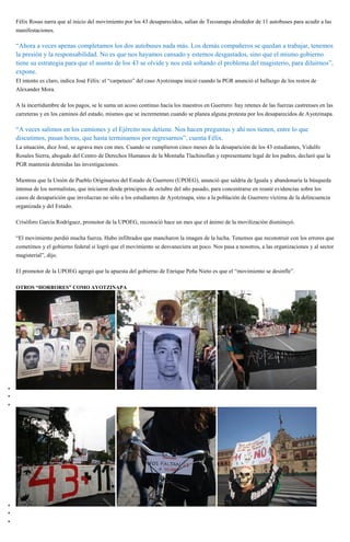 Félix Rosas narra que al inicio del movimiento por los 43 desaparecidos, salían de Tecoanapa alrededor de 11 autobuses para acudir a las
manifestaciones.
“Ahora a veces apenas completamos los dos autobuses nada más. Los demás compañeros se quedan a trabajar, tenemos
la presión y la responsabilidad. No es que nos hayamos cansado y estemos desgastados, sino que el mismo gobierno
tiene su estrategia para que el asunto de los 43 se olvide y nos está soltando el problema del magisterio, para diluirnos”,
expone.
El intento es claro, indica José Félix: el “carpetazo” del caso Ayotzinapa inició cuando la PGR anunció el hallazgo de los restos de
Alexander Mora.
A la incertidumbre de los pagos, se le suma un acoso continuo hacia los maestros en Guerrero: hay retenes de las fuerzas castrenses en las
carreteras y en los caminos del estado, mismos que se incrementan cuando se planea alguna protesta por los desaparecidos de Ayotzinapa.
“A veces salimos en los camiones y el Ejército nos detiene. Nos hacen preguntas y ahí nos tienen, entre lo que
discutimos, pasan horas, que hasta terminamos por regresarnos”, cuenta Félix.
La situación, dice José, se agrava mes con mes. Cuando se cumplieron cinco meses de la desaparición de los 43 estudiantes, Vidulfo
Rosales Sierra, abogado del Centro de Derechos Humanos de la Montaña Tlachinollan y representante legal de los padres, declaró que la
PGR mantenía detenidas las investigaciones.
Mientras que la Unión de Pueblo Originarios del Estado de Guerrero (UPOEG), anunció que saldría de Iguala y abandonaría la búsqueda
intensa de los normalistas, que iniciaron desde principios de octubre del año pasado, para concentrarse en reunir evidencias sobre los
casos de desaparición que involucran no sólo a los estudiantes de Ayotzinapa, sino a la población de Guerrero víctima de la delincuencia
organizada y del Estado.
Crisóforo García Rodríguez, promotor de la UPOEG, reconoció hace un mes que el ánimo de la movilización disminuyó.
“El movimiento perdió mucha fuerza. Hubo infiltrados que mancharon la imagen de la lucha. Tenemos que reconstruir con los errores que
cometimos y el gobierno federal sí logró que el movimiento se desvaneciera un poco. Nos pasa a nosotros, a las organizaciones y al sector
magisterial”, dijo.
El promotor de la UPOEG agregó que la apuesta del gobierno de Enrique Peña Nieto es que el “movimiento se desinfle”.
OTROS “HORRORES” COMO AYOTZINAPA
 