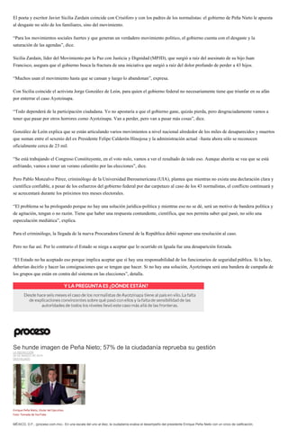 El poeta y escritor Javier Sicilia Zardain coincide con Crisóforo y con los padres de los normalistas: el gobierno de Peña Nieto le apuesta
al desgaste no sólo de los familiares, sino del movimiento.
“Para los movimientos sociales fuertes y que generan un verdadero movimiento político, el gobierno cuenta con el desgaste y la
saturación de las agendas”, dice.
Sicilia Zardain, líder del Movimiento por la Paz con Justicia y Dignidad (MPJD), que surgió a raíz del asesinato de su hijo Juan
Francisco, asegura que el gobierno busca la fractura de una iniciativa que surgió a raíz del dolor profundo de perder a 43 hijos.
“Muchos usan el movimiento hasta que se cansan y luego lo abandonan”, expresa.
Con Sicilia coincide el activista Jorge González de León, para quien el gobierno federal no necesariamente tiene que triunfar en su afán
por enterrar el caso Ayotzinapa.
“Todo dependerá de la participación ciudadana. Yo no apostaría a que el gobierno gane, quizás pierda, pero desgraciadamente vamos a
tener que pasar por otros horrores como Ayotzinapa. Van a perder, pero van a pasar más cosas”, dice.
González de León explica que se están articulando varios movimientos a nivel nacional alrededor de los miles de desaparecidos y muertos
que suman entre el sexenio del ex Presidente Felipe Calderón Hinojosa y la administración actual –hasta ahora sólo se reconocen
oficialmente cerca de 23 mil.
“Se está trabajando el Congreso Constituyente, en el voto nulo, vamos a ver el resultado de todo eso. Aunque ahorita se vea que se está
enfriando, vamos a tener un verano calientito por las elecciones”, dice.
Pero Pablo Monzalvo Pérez, criminólogo de la Universidad Iberoamericana (UIA), plantea que mientras no exista una declaración clara y
científica confiable, a pesar de los esfuerzos del gobierno federal por dar carpetazo al caso de los 43 normalistas, el conflicto continuará y
se acrecentará durante los próximos tres meses electorales.
“El problema se ha prologando porque no hay una solución jurídica-política y mientras eso no se dé, será un motivo de bandera política y
de agitación, tengan o no razón. Tiene que haber una respuesta contundente, científica, que nos permita saber qué pasó, no sólo una
especulación mediática”, explica.
Para el criminólogo, la llegada de la nueva Procuradora General de la República debió suponer una resolución al caso.
Pero no fue así. Por lo contrario el Estado se niega a aceptar que lo ocurrido en Iguala fue una desaparición forzada.
“El Estado no ha aceptado eso porque implica aceptar que sí hay una responsabilidad de los funcionarios de seguridad pública. Si la hay,
deberían decirlo y hacer las consignaciones que se tengan que hacer. Si no hay una solución, Ayotzinapa será una bandera de campaña de
los grupos que están en contra del sistema en las elecciones”, detalla.
Se hunde imagen de Peña Nieto; 57% de la ciudadanía reprueba su gestión
LA REDACCIÓN
26 DE MARZO DE 2015
DESTACADO
Enrique Peña Nieto, titular del Ejecutivo.
Foto: Tomada de YouTube
MÉXICO, D.F., (proceso.com.mx).- En una escala del uno al diez, la ciudadanía evalúa el desempeño del presidente Enrique Peña Nieto con un cinco de calificación.
 