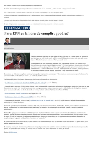 Esta es la peor evaluación para el mandatario desde que inició el actual sexenio.
En abril de 2013, Peña Nieto registró la mejor calificación de su administración, con 6.3; no obstante, a partir de esa fecha su imagen ha ido en declive.
Sólo el 39 por ciento de la población aprueba el desempeño de Peña Nieto, mientras que el 57 por ciento reprueba su gestión.
De acuerdo con la encuesta cuatrimestral publicada por el periódico Reforma, para la ciudadanía el principal problema del país es el crimen, seguido de la economía y la
corrupción.
Los rubros donde peor calificada está la administración de Peña Nieto son: seguridad pública, corrupción, empleo y economía.
En tanto, el 53 por ciento de los encuestados considera que en la actual administración es poca o nula la libertad de expresión.
Para EPN es la hora de cumplir; ¿podrá?
La Feria
SALVADOR CAMARENA
El gobierno de Enrique Peña Nieto, que no ha podido salir de la crisis social por el pésimo manejo que ha hecho del
caso Ayotzinapa, que no ha logrado revertir su déficit de credibilidad por los escándalos de las casas de las Lomas,
Ixtapan y Malinalco, tiene encima un nuevo problema, y uno nada menor.
La administración Peña Nieto tendrá menos dinero para 2016. El secretario de Hacienda, Luis Videgaray, lleva
semanas lanzando advertencias de que habrá que meter tijera. Y el viernes, el presidente mismo anunció en Acapulco
que “vamos a cambiar y a ajustar políticas públicas, programas gubernamentales que ya no corresponden a la
realidad del país, ni a las nuevas demandas de la sociedad. Se trata, justamente, de construir el gobierno que merecen
los mexicanos, un gobierno renovado, moderno, más eficiente y capaz de hacer más con menos”.
La cuestión es que el récord de este gobierno es malo, ¿o habría que decir muy malo?, en cuanto a logros. Y ahora resulta que esos mismos, esos que en los hechos no han
convencido, tendrán que “hacer más con menos”. Luce complicado, por decir lo menos.
Aquí algunos indicadores, seleccionados aleatoriamente, del deficiente performance de esta administración:
–En el último año, la menor creación de empleo desde 2006, según cifras del Inegi (La Jornada 25/03/15)
–“Cuatro de cada 10 mexicanos, 42.9%, no pueden alimentar a todos los integrantes de su hogar a partir de los ingresos laborales que se generan en su hogar, sino que para
hacerlo tienen que recurrir a otra forma de transferencias como son programas sociales, remesas o ingresos en especie (…). Es el índice más alto de pobreza salarial del
que se tiene memoria desde hace una década, de acuerdo con los índices oficiales de Coneval”. (México Cómo Vamos 06/03/15).
–México se estanca en sótano de corrupción (EL FINANCIERO 02/12/14)
–Deuda externa se dispara; crece 20% en sexenio de EPN (Arena Pública 23/01/15)
–Y, por supuesto, el reportaje de EL FINANCIERO: Cumplidas, sólo 28 de las 266 promesas de EPN (08/02/15), artículo donde ya se adelantan algunas probables
afectaciones por la escasez de recursos.
Cuestionada ayer sobre algún renglón donde el gobierno de Peña Nieto pueda presumir buenos resultados, Viridiana Ríos, directora general de México Cómo Vamos, me
dijo que “el empleo formal fue el único que se tuvo, pero cabe recordar que es gracias a una reforma laboral que en realidad se aprobó a iniciativa de la anterior
administración”.
Viridiana Ríos agrega que de cara a la nueva realidad presupuestaria, el gobierno tendrá “que mostrar lo que no nos ha mostrado desde el inicio de la administración:
resultados. Han sido muy buenos generando expectativas, ahora tocan los resultados. Esperemos que realmente se haga un presupuesto base cero, que realmente se gaste
de manera eficiente. Eso requiere no sólo una reingeniería administrativa, sino también legislativa, para que los presupuestos realmente puedan ser disminuidos, por
ejemplo en lo que se asigna a los partidos políticos. Necesitamos que haya cambios”.
El gobierno debe saber que la cantaleta de que ya vienen los frutos de las reformas estructurales no le va a alcanzar ni siquiera para convencer a la opinión pública, ya no
digamos para generar cambios reales.
Se antoja muy remoto que la administración que básicamente sólo puede presumir acuerdos legislativos se atreva a modificar el régimen de asignación presupuestal a los
partidos, por ejemplo. Pero si no hace algo así, imposible creer que realmente serán capaces de hacer más con menos. ¿Se atreverá?
Twitter: @SalCamarena
 
