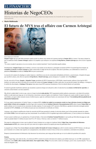 Historias de NegoCEOs
Historias casi siempre desconocidas de personajes y empresas importantes en el mundo de los negocios a nivel nacional e
internacional.
Mario Maldonado
El futuro de MVS tras el affaire con Carmen Aristegui
Mario Maldonado 25.03.2015
Joaquín Vargas supo que todo había terminado cuando escuchó los últimos cinco minutos de la primera emisión de Noticias MVS, el viernes 13 de marzo, durante los
que su conductora estelar, Carmen Aristegui, emplazó a la compañía a que restituyera a sus reporteros Irving Huerta y Daniel Lizárraga para volver al aire el siguiente
lunes.
“No vamos a aceptar lo que parece ser ya no un aroma, sino un vendaval autoritario”, lanzó la periodista aquella mañana.
Inmediatamente, Joaquín Vargas tomó el teléfono y convocó a una reunión con los directivos y principales accionistas de MVS. El acuerdo llegó horas después: se
rescindiría el contrato a Carmen Aristegui por haber contravenido el código de ética de la empresa. Días antes la periodista y sus colaboradores se unieron a la
plataforma Méxicoleak sa nombre de Noticias MVS sin previa autorización.
La reacción de la empresa fue desplegar en medios impresos y radiofónicos una serie de comunicados deslindándose del hecho y, posteriormente, el despido del equipo
que suscribió la alianza, entre ellos los reporteros Irving Huerta y Daniel Lizárraga, quienes destaparon el ‘escándalo’ de la ‘Casa Blanca’.
Ese día, cerca de las 18 horas, Joaquín y Alejandro Vargas, presidentes de MVS Comunicaciones y MVS Radio, respectivamente, pidieron al área legal de MVS
localizar a un notario que diera fe de hechos de la rescisión del contrato de Carmen Aristegui. No había vuelta atrás, era una decisión tomada. Sin embargo, a Aristegui se
le notificó dos días después, el domingo 15 de marzo, horas antes de que MVS anunciara formalmente el fin de la relación laboral con la periodista.
El asunto ha generado muchísimas opiniones que encuentran su punto de choque en la disyuntiva sobre si la decisión fue una censura a la libertad de expresión o si
concierne exclusivamente a un tema corporativo.
Más allá de la subjetividad, lo cierto es que, como en el juego la pirinola,todos pierden: MVS seguramente perderá audiencia, anunciantes y será objeto del escrutinio
público en cada asunto que tenga que ver con licitaciones, concesiones y procesos legales con el gobierno. Carmen Aristegui, por su parte, perdió un espacio muy bien
consolidado y un jugoso salario mensual cercano al millón de pesos, según me confirmaron fuentes con conocimiento del tema. Y la sociedad perdió una plataforma de
información fundamental.
En lo que respecta expresamente a la familia Vargas y su empresa MVS, el affaire les explotó en un momento crucial, en el que enfrentan al menos tres litigios que
puede definir el futuro de la compañía. En primer lugar está la resolución final del Instituto Federal de Telecomunicaciones (IFT) sobre el asunto Telmex-Dish, que
podría culminar con la revocación de las concesiones de ambas empresas. En enero pasado el IFT sancionó a Dish México, operador de televisión restringida satelital
propiedad de MVS y Echostar, con 43 millones de pesos por una concentración no notificada con Telmex.
Asimismo, está en litigio la modificación al título de concesión de MVS para permitirle la entrada a la televisión abierta, pues la firma pretende transmitir las señales
del CANAL 52MX a través del espectro que tiene concesionado. En noviembre de 2014 el regulador negó realizar modificaciones y el caso se dirime en los tribunales.
El tercer asunto lo definió ayer y lo aprobará hoy el Comité de Radio y Televisión del Instituto Nacional Electoral, el cual acordó que Dish deberá de pagar por cada
señal con pautado federal 1.6 millones de pesos más IVA a TV Azteca y Televisa; es decir, un total de 7.7 millones de pesos.
Para atajar los señalamientos en torno a que la salida de Carmen Aristegui tuvo su origen en el gobierno federal, Felipe Chao, vicepresidente de Relaciones
Institucionales de MVS, dio a conocer que sólo 6 por ciento de los ingresos totales de la empresa provienen de publicidad oficial.
Le pregunté ayer a Felipe Chao si van a buscar a un nuevo anchor del tamaño de Carmen Aristegui para cubrir la emisión matutina de MVS Noticias y me dijo que
por el momento no lo evalúan. Que seguirán con su programación y más adelante revisarán el tema con base en los comentarios y solicitudes de la audiencia.
Respecto el pronunciamiento de Gobernación, dijo desconocer las motivaciones, pero niega que haya tenido que ver con la salida de la periodista de la estación.
Posdata.
Joaquín Vargas llega, como todos los días, a las oficinas de MVS a resolver los asuntos relevantes de la empresa, que también tienen que ver con CMR, suoperadora de
restaurantes como Chilli’s, Olive Garden, Red Lobster, The Capital Grille y Wings. No se ha vuelto a reunir con Aristegui y, por lo visto, no piensa hacerlo. "Ya es un
asunto de abogados", dice.
 