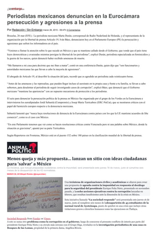 Periodistas mexicanos denuncian en la Eurocámara
persecución y agresiones a la prensa
Por Redacción / Sin Embargo marzo 26, 2015 - 09:47h 0 Comentarios
Bruselas, 26 mar (EFE).- La periodista mexicana Marta Durán, corresponsal de Radio Nederland de Holanda, y el representante de la
organización por la libertad de prensa Artículo 19, Iván Báez, denunciaron hoy en el Parlamento Europeo (PE) la persecución y
agresiones que sufren los informadores en el país.
“Venimos a llamar la atención sobre lo que sucede en México y que se mantiene callado desde el Gobierno, que vende que el país tiene
leyes democráticas y avanzadas mientras persigue la libertad de los periodistas”, explicó Durán, periodista especializada en feminicidios y
la guerra de los narcos, quien denunció haber recibido amenazas de muerte.
“Me llamaron a mi casa para decirme que me iban a matar”, contó en una conferencia Durán, quien dijo que “son funcionarios y
autoridades mexicanas las que llevan a cabo la mayoría de agresiones”.
El abogado de Artículo 19, al describir la situación del país, recordó que es agredido un periodista cada veinticuatro horas.
“Antes de las amenazas y las represalias, que pueden llegar incluso al asesinato en tu propia casa y frente a tu familia, se llevan a cabo
sobornos, para desalentar al periodista de seguir investigando casos de corrupción”, explicó Báez, que denunció que el Gobierno
mexicano “mantiene las apariencias” con un supuesto mecanismo de protección a los periodistas.
El acto para denunciar la persecución política de la prensa en México fue organizada por el grupo de los Verdes en la Eurocámara e
intervinieron los eurodiputados Jordi Sebastià (Compromís) y Josep Maria Terricabres (ERC-NeCat), que se mostraron críticos con el
papel del hemiciclo europeo respecto a la democracia mexicana.
Sebastià lamentó que “nunca haya resoluciones de denuncia de la Eurocámara contra países con los que la UE mantiene acuerdos de libe
comercio”, como es el caso con México.
“En este Parlamento tenemos que ver como se hacen resoluciones críticas contra Venezuela pero ni una palabra sobre México, donde la
situación es gravísima”, apuntó por su parte Terricabres.
Según Reporteros sin Fronteras, México está en el puesto 152 sobre 180 países en la clasificación mundial de la libertad de prensa.
Menos queja y más propuesta… lanzan un sitio con ideas ciudadanas
para ‘salvar’ a México
La iniciativa, que incluye propuestas ciudadanas contra la impunidad, será presentada este jueves 16 de marzo, justo al cumplirse seis
meses de la desaparición de los 43 normalistas.
MARZO 26, 2015Nayeli Roldán (@nayaroldan)
Una treintena de organizaciones civiles y académicas se aliaron para crear
una propuesta de agenda contra la impunidad en respuesta al decálogo
para la seguridad del presidente Enrique Peña Nieto, presentado en noviembre
pasado, y lasocho acciones ejecutivas contra la corrupción lanzadas en
febrero, que resultan insuficientes ante la dimensión de la crisis en México.
Esta iniciativa llamada “La sociedad responde” será presentada este jueves 16 de
marzo, justo al cumplirse seis meses de ladesaparición de 43 estudiantes de la
normal rural de Ayotzinapa, punto de quiebre en una crisis que incluye otras
violaciones graves a derechos humanos como las ejecuciones en Tlatlaya.
Sociedad Responde from Fundar on Vimeo.
A esto se suma otro problema como la corrupción en el gobierno, luego de conocerse el presunto conflicto de interés por parte del
presidente Enrique Peña Nieto y su círculo más cercano con el Grupo Higa, revelados en la investigación periodística de una casa en
Bosques de las Lomas, propiedad de la primera dama, Angélica Rivera.
 