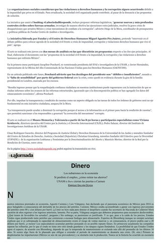 Las organizaciones sociales consideran que las violaciones a derechos humanos y la corrupción siguen ocurriendo debido a
la impunidad que priva en el Estado. Para erradicarla, la sociedad civil organizada puede contribuir, al pasar de la denuncia a las propuestas
de solución.
La iniciativa que usará el hashtag #LaSociedadResponde, incluye proponer reformas legislativas, “generar nuevos y más profundos
controles civiles sobre fuerzas armadas, investigar de manera efectiva las ejecuciones extra judiciales, resolver la grave crisis de
desapariciones que arrastra México y crear mecanismos de combate a la corrupción”, advierte Diego de la Mora, coordinador de presupuestos
y políticas públicas de Fundar Centro de Análisis e Investigación.
La iniciativa liderada por Fundar y el Centro de Derechos Humanos Miguel Agustín Pro Juárez, pretende “intervenir en el
debate público para colocar agenda de la sociedad civil frente a crisis de impunidad, corrupción y violaciones derechos humanos que vive el
país”, agrega.
El acto se realizará este jueves con dos mesas de análisis en las que discutirán 20 propuestas respecto a los dos ejes principales. Al
final, elaborarán el documento con las “propuestas de la sociedad civil frente a la impunidad, la corrupción y las violaciones a derechos
humanos que enfrenta México”.
En la primera mesa participará Jacqeline Peschard, ex comisionada presidenta del IFAI e investigadora de la UNAM, y Javier Hernández,
representante de la Oficina del Alto Comisionado de las Naciones Unidas para los Derechos Humanos (OACNUDH).
En un artículo publicado este lunes, Peschard advierte que los decálogos del presidente son “ débiles e insuficientes”, aunado a
la “falta de sensibilidad” por parte del gobierno federal ante la crisis, como quedó en evidencia durante la gira de la familia
presidencial en Londres, marcada por los excesos.
“Resulta ingenuo pensar que la resquebrajada confianza ciudadana en nuestras instituciones puede regenerarse con la instrucción de que se
rindan informes sobre los avances de las reformas estructurales, ignorando que a la descomposición política se han agregado los datos del
estancamiento económico”, afirma Peschard.
Por ello, impulsar la transparencia y rendición de cuentas como un aspecto obligado en las tareas de todos los órdenes de gobierno será un eje
fundamental en esta iniciativa ciudadana, asegura De la Mora.
“La transparencia puede ayudar a disminuir la corrupción porque el acceso a la información es el primer paso hacia la rendición de cuentas”,
que permitirá sancionar a los responsables y generará “la corrección del mecanismo” corrupto.
El acto se realizará en el Museo Memoria y Tolerancia a partir de las 8:30 horas y participarán especialistas como Viviana
Krsticevic, directora ejecutiva del Centro por la Justicia y el Derecho Internacional (CEJIL); Pedro Salazar, director del Instituto de
Investigaciones Jurídicas de la UNAM.
César Rodríguez Garavito, director del Programa de Justicia Global y Derechos Humanos de la Universidad de los Andes y miembro fundador
del Centro de Estudios de Derecho, Justicia y Sociedad (Dejusticia); Christian Gruenberg, miembro fundador del Colectivo para la Diversidad
(COPADI) y de la organización Lesbianas y Feministas por la Descriminalización del Aborto y Mauricio Merino, director de la Red por la
Rendición de Cuentas, entre otros.
En la página http://www.sociedadresponde.org podrá seguirse la transmisión en vivo.
Dinero
Los nubarrones en la economía
Si perdiste el empleo, ¿cómo retirar tus ahorros?
UNAM e Ibero cierran las puertas a Carmen
ENRIQUE GALVÁN OCHOA
N
uestros máximos premiados en economía, Agustín Carstens y Luis Videgaray, han declarado que el panorama económico de México para 2016 es
poco halagüeño a consecuencia del derrumbe de los precios del petróleo. Carstens: México estaba acostumbrado a gastar con ingresos provenientes
del petróleo entre 80 y cien dólares por barril. (¿Cómo no hizo nada para detener el despilfarro cuando fue secretario de Hacienda de Calderón?)Será
cuestión de años regresar a los ingresos anteriores, lamenta. Por su parte, Videgaray asegura que debemos prepararnos para escenarios desfavorables.
(¿Qué tienen de favorables los actuales?, pregunto.) Sin embargo, su pesimismo es justificado. Y es que, pese a la caída de los precios, Estados
Unidos sigue produciendo tanto petróleo que comienzan a escasear bodegas para almacenarlo. Expertos de Bloomberg (aunque no siempre aciertan)
explican que si es sobrepasada la capacidad de almacenamiento existe el riesgo de ventas masivas y, en consecuencia, el precio podría caer a 20
dólares por barril, ¡o menos! Los especuladores acumulan petróleo pensando en un posible repunte futuro. En primavera usualmente las compañías
reparan las refinerías, por lo que el crudo no tiene otro sitio donde guardarse y los tanques siguen llenándose. La posibilidad de que Estados Unidos
agote el espacio, de acuerdo con Bloomberg, depende de que la temporada de mantenimiento se extienda más allá del promedio de los últimos 10
años. Si ocurre algo fuera de lo planeado que obligue a extender el periodo de mantenimiento se desataría una crisis. (Sí, otra.) Primero se
desplomarían las importaciones (México es uno de sus proveedores) y se alentaría más la producción. Nunca en la historia ha ocurrido un escenario
así.
 