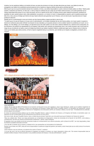 iniciativa; hoy los resolutivos hablan en el sentido de hacer una serie de acciones en el marco de estas elecciones que vienen, que hablan de retiro de
propaganda, que hablan de la posibilidad eventual presencia de los maestros en algunos distritos donde está la autoridad electoral”.
Afirmó que lo que ve es que los docentes siempre han mostrado un límite y una actitud responsable en cuanto a temas de interés público se refiere. “Nadie puede
impedir un derechos que tenemos, en este caso, a votar yo tengo la confianza de que a pesar de que habrá ciertas acciones, yo te puedo garantizar que en
Oaxaca habrá elecciones porque no es un tema de grupos, sino es un derecho de los más. En Oaxaca vivimos cuatro millones de personas y tendremos la
posibilitar de votar, quienes quieran votar y ellos representan una posición y un número no menor, no despreciable su posición, pero no podemos pensar que
ellos irán a más y ese es el trabajo que haremos de aquí hasta la elección para garantizar que en Oaxaca, como en todo el país, haya elecciones sin ningún
problema la elección”.
Resaltó que en su administración nunca se ha hecho uso de la fuerza pública y espera que éste no sea el caso.
“Yo siento que en el caso de Oaxaca, en lo que va de mi administración, no ha habido necesidad del uso de la fuerza pública, en el caso nuestro ni siquiera la
tenemos en suficiencia para poder enfrentar una situación de esa naturaleza, yo le apuesto siempre a como se deben resolver los problemas en el país: con un
diálogo, con más diálogo y con mucho diálogo y en éste tema que es de orden político con más razón, estamos hablando de un derecho de los oaxaqueños, de
los mexicanos y de quienes nos representarán en el Congreso y ello podrán venir haciendo sus expresiones como o han venido haciendo, pero nunca poner en
riesgo de que una elección se realice y ese es el trabajo que tenemos que realizar el gobierno federal y estatal para lograr que en Oaxaca como en todos los
casos que ha habido para ciertos eventos, al final la mayoría magisterial está por sus derechos, pero también por el respeto a la legalidad y el derecho de la
mayoría”.
SEP y Segob alimentan conflicto magisterial; “dan todo a la CNTE”, señalan
Jaime GUERRERO
Oaxaca. 26 de marzo de 2015.-El Presidente de la Comisión de Educación de la LXII Legislatura, Jesús López Rodríguez, señaló que el conflicto magisterial de
Oaxaca y otros estados, lo alimenta el titular de la Secretaría de Educación Pública (SEP) Emilio Chuayffet Chemor y la Secretaría de Gobernación, porque
cuando los maestros de la Coordinadora Nacional de Trabajadores de la Educación (CNTE) se movilizan a México, les dan todo. “Inmediatamente los atienden,
les dan plazas y los contratan”.
Al criticar los posicionamientos públicos que ha emitido Chuayffet Chemor, contra el Gobierno de Oaxaca y el Congreso del Estado, el perredista culpó a la
federación de ser la responsable de las movilizaciones de la Sección 22 de la CNTE.
Del mismo modo, dijo que Chuayffet Chemor, tiene un doble discurso porque “cede todo y por otra parte busca que el Gobierno de Oaxaca los reprima”.
“Ellos han soltado todo. Tienen una mesa permanente con la Secretaría de Gobernación. Incluso las demandas de la Sección 22 del SNTE, como plazas y
contrataciones, las tiene que resolver exclusivamente la federación”, asentó, López Rodríguez.
El legislador local, que preside una de las comisiones torales en la dictaminación de la reforma educativa, pidió al titular de la SEP, “ser más responsable y tratar
de resolver el problema educativo de fondo”.
y fue más allá, al señalar que la zozobra y molestia de los y las oaxaqueñas son provocadas por la federación.
Recalcó que el titular de la SEP, actúa de forma irresponsable al cuestionar el papel del gobierno del estado y entre líneas pide que se actúe contra el movimiento
magisterial.
“Está invitando a que se confronte y se polaricen las cosas en Oaxaca”, cuestionó.
Y es que dijo que a raíz de la reforma educativa el magisterio se empezó a movilizar con mayor intensidad el último año. “De manera irresponsable trata de
echarle la bolita a Oaxaca. El tema educativo no es problema exclusivo de Oaxaca, ni de esta administración”, asentó.
 