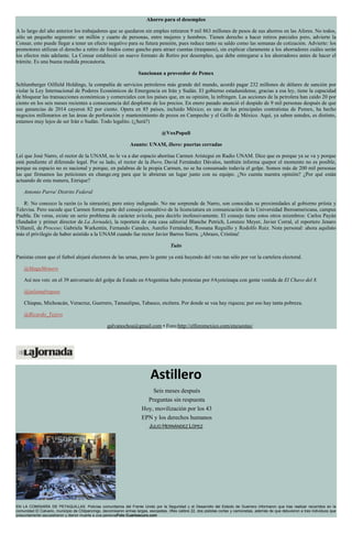 Ahorro para el desempleo
A lo largo del año anterior los trabajadores que se quedaron sin empleo retiraron 9 mil 863 millones de pesos de sus ahorros en las Afores. No todos,
sólo un pequeño segmento: un millón y cuarto de personas, entre mujeres y hombres. Tienen derecho a hacer retiros parciales pero, advierte la
Consar, esto puede llegar a tener un efecto negativo para su futura pensión, pues reduce tanto su saldo como las semanas de cotización. Advierte: los
promotores utilizan el derecho a retiro de fondos como gancho para atraer cuentas (traspasos), sin explicar claramente a los ahorradores cuáles serán
los efectos más adelante. La Consar estableció un nuevo formato de Retiro por desempleo, que debe entregarse a los ahorradores antes de hacer el
trámite. Es una buena medida precautoria.
Sancionan a proveedor de Pemex
Schlumberger Oilfield Holdings, la compañía de servicios petroleros más grande del mundo, acordó pagar 232 millones de dólares de sanción por
violar la Ley Internacional de Poderes Económicos de Emergencia en Irán y Sudán. El gobierno estadunidense, gracias a esa ley, tiene la capacidad
de bloquear las transacciones económicas y comerciales con los países que, en su opinión, la infringen. Las acciones de la petrolera han caído 20 por
ciento en los seis meses recientes a consecuencia del desplome de los precios. En enero pasado anunció el despido de 9 mil personas después de que
sus ganancias de 2014 cayeron 82 por ciento. Opera en 85 países, incluido México; es uno de las principales contratistas de Pemex, ha hecho
negocios millonarios en las áreas de perforación y mantenimiento de pozos en Campeche y el Golfo de México. Aquí, ya saben ustedes, es distinto,
estamos muy lejos de ser Irán o Sudán. Todo legalito. (¿Será?)
@VoxPopuli
Asunto: UNAM, Ibero: puertas cerradas
Leí que José Narro, el rector de la UNAM, no le va a dar espacio ahoritaa Carmen Aristegui en Radio UNAM. Dice que es porque ya se va y porque
está pendiente el diferendo legal. Por su lado, el rector de la Ibero, David Fernández Dávalos, también informa quepor el momento no es posible,
porque su espacio no es nacional y porque, en palabras de la propia Carmen, no se ha consumado todavía el golpe. Somos más de 200 mil personas
las que firmamos las peticiones en change.org para que le abrieran un lugar junto con su equipo. ¿No cuenta nuestra opinión? ¿Por qué están
actuando de esta manera, Enrique?
Antonio Parra/ Distrito Federal
R: No conozco la razón (o la sinrazón), pero estoy indignado. No me sorprende de Narro, son conocidas su proximidades al gobierno priísta y
Televisa. Pero sucede que Carmen forma parte del consejo consultivo de la licenciatura en comunicación de la Universidad Iberoamericana, campus
Puebla. De veras, existe un serio problema de carácter avícola, para decirlo inofensivamente. El consejo tiene estos otros miembros: Carlos Payán
(fundador y primer director de La Jornada), la reportera de esta casa editorial Blanche Petrich, Lorenzo Meyer, Javier Corral, el reportero Jenaro
Villamil, de Proceso;
más el privilegio de haber asistido a la UNAM cuando fue rector Javier Barros Sierra. ¡Abrazo, Cristina!
Tuits
Panistas creen que el futbol alejará electores de las urnas, pero la gente ya está huyendo del voto tan sólo por ver la cartelera electoral.
@MaguMonero
Así nos ven: en el 39 aniversario del golpe de Estado en #Argentina hubo protestas por #Ayotzinapa con gente vestida de El Chavo del 8.
@julianafregoso
Chiapas, Michoacán, Veracruz, Guerrero, Tamaulipas, Tabasco, etcétera. Por donde se vea hay riqueza; por eso hay tanta pobreza.
@Ricardo_Tejero
galvanochoa@gmail.com • Foro:http://elforomexico.com/encuestas/
Astillero
Seis meses después
Preguntas sin respuesta
Hoy, movilización por los 43
EPN y los derechos humanos
JULIO HERNÁNDEZ LÓPEZ
EN LA COMISARÍA DE PETAQUILLAS. Policías comunitarios del Frente Unido por la Seguridad y el Desarrollo del Estado de Guerrero informaron que tras realizar recorridos en la
comunidad El Calvario, municipio de Chilpancingo, decomisaron armas largas, escopetas, rifles calibre 22, dos pistolas cortas y camionetas, además de que detuvieron a tres individuos que
presuntamente secuestraron y dieron muerte a una personaFoto Cuartoscuro.com
 