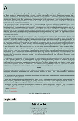 A
lo largo de seis meses laadministración de Enrique Peña Nieto no ha podido instalar en el grueso de la opinión pública una versión aceptable de lo
que sucedió en Iguala con estudiantes normalistas de Ayotzinapa. Primero, el gobierno federal quiso hacerse el desentendido, tratando de dejar el
asunto en el mero ámbito local, en una suerte deconflicto entre particulares y policías municipales. Luego enderezó la mira contra el gobierno estatal
a cargo del priísta-perredista Ángel Aguirre Rivero, con la vista puesta también en el objetivo electoral de restituir al PRI en el mando guerrerense. Y
finalmente hubo de asumir el caso en su dimensión precisa, como problema de máximo interés nacional y grave resonancia internacional, el más
fuerte enfrentado hasta la fecha por ese peñismo que de medio año a la fecha ha ido cayendo en varios sentidos, uno de ellos el de la aceptación
popular, según han ido reportando diversas encuestas.
El pasmo y la ineficacia de la administración Peña frente a la desaparición de los 43 desembocaron en la irritante verdad histórica dada a conocer
por Jesús Murillo Karam como fabulador en jefe. Con una frialdad manipuladora se fue construyendo la historieta insostenible cuyo punto
culminante habría sido la incineración de cuerpos en un basurero y la disolución de restos en un río, hasta agregar al trágico surrealismo mexicano el
expediente de asesinatos masivos incomprobables en términos forenses oficiales, sin cuerpos ni restos humanos acreditables, en una treta del
Karamba, que más allá de las consecuencias judiciales en el ámbito nacional (la siembra de un proceso indebido que años más adelante pueda llevar a
liberaciones de inculpados y al carpetazo final tan gubernamentalmente deseado), ha pretendido cerrar el paso a las indagaciones y eventuales
condenas desde instancias internacionales por la desaparición forzada de personas y la responsabilidad histórica y legal del Estado mexicano y sus
máximas autoridades actuales.
Los terribles enredos procesales y la penosa incapacidad política del peñismo (no sólo en este caso, pero marcadamente en él) tienen como
referente original una imprecisa asignación de responsabilidades en los sucesos de Iguala. Una tragedia de esa magnitud hubiera llevado a políticos
pragmáticos a descabezar de inmediato a autoridades y personajes locales involucrados en el asunto y a presentar una rápida versión oficial que
ayudara a aminorar las suspicacias y protestas. Pero algo se atoró y sigue atorado en la relatoría gubernamental de los hechos. ¿Quién o quiénes, de
alto nivel político, ordenaron o permitieron la salvaje orden fatal contra los estudiantes? ¿Cuál fue el papel de los múltiples agentes federales, del
Cisen, de Gobernación, el Ejército y la Marina, en cuanto a la información oportuna de hechos públicos y escandalosos que iban sucediendo en la
pequeña población guerrerense? ¿Cuál era la vinculación del mando militar local con el presidente municipal, José Luis Abarca, y con
el cártel dominante en el lugar, el de los Guerreros Unidos? ¿Por qué Peña Nieto se tardó tanto en abordar el asunto y tomarlo en el ámbito federal?
Y, sin embargo, todo se fue dosificando en función de la apuesta oficial de que el paso del tiempo y el desgaste de las protestas permitirían
imponer una versión a modo de los intereses oficiales. Una apuesta fallida, pues la movilización en demanda de justicia se mantiene, con resonancia
en el extranjero, sin que el ánimo nacional considere superado el tema. A seis meses de distancia, Ayotzinapa es la mayor condena histórica de un
gobierno tan prolijo en cuanto a escándalos de corrupción y abusos de poder (Tlatlaya, opacado por el caso guerrerense pero de dimensiones
parecidas a las de éste; las casas de los poderosos obtenidas a través de contratistas agradecidos y el golpe al periodismo crítico contra Carmen
Aristegui y su equipo).
Ah, por cierto, ayer el presidente de la Comisión Nacional de los Derechos Humanos, Luis Raúl González Pérez, rindió un informe de labores en
Los Pinos (¿anfitrión es destino?), lo que permitió a Enrique Peña Nieto fijar postura discursiva en vísperas de los seis meses sin los 43. El
mexiquense dijo con toda solemnidad que las autoridades están obligadas a respetar y hacer respetar la ley y que (oh, rendido ante el esplendor
retórico) quien quebrante este precepto fundamental del estado de derecho tiene que asumir las consecuencias. Ante su amable visitante, también
conocido como el ombudsman, dijo EPN que está dispuesto a hacer un frente común con la CNDH para cumplir con lo quenuestro país demanda,
exige y necesita, es decir, una cultura cada vez mayor en favor de los derechos humanos, de la protección de los mismos.
Astillas
El anuncio hecho por Fernando Galindo, subsecretario de Egresos de Hacienda, es contundente. Habrá recorte en el sector gubernamental, hasta
quedar conlas mínimas plazas indispensables, en un apretar de cinturón burocrático que lanzará a miles a la incertidumbre y la desesperación
económicas…
El Instituto Nacional Electoral mantiene un optimismo a prueba de todo, pues asegura que se siguen construyendo las condiciones adecuadas para
que haya elecciones en Oaxaca y Guerrero…
Por su parte, los organizadores del juego de selecciones entre México y Brasil el mismo día de los comicios, a las cuatro de la tarde, aseguran que
en nada se afectará la participación de los ciudadanos en las urnas, pues quien quiera acudir a sufragar podrá hacerlo antes de sucumbir a la
distracción balompédica (oportuno el dirigente del PRI, César Camacho, al asegurar que se prevé ese día un triunfo tricolor) …
Martí Batres, en nombre de Morena, ha invitado a la Ceteg a establecer una alianza de índole electoral para apoyar a Pablo Amílcar Sandoval
como candidato a gobernador y buscar que en la entidad haya por primera vez una administración de izquierda… ¡Hasta mañana!
Twitter: @julioastillero
Facebook: Julio Astillero
Fax: 5605-2099 •juliohdz@jornada.com.mx
México SA
En riesgo, estados y municipios
Recortes y ajuste financiero
En 2016, todo al sector privado
CARLOS FERNÁNDEZ-VEGA
 