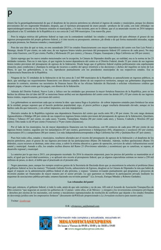 P
rimero fue la garantíagubernamental de que el desplome de los precios petroleros no afectará el ingreso de estados y municipios, porque los dineros
provenientes del oro negroestán blindados; después, que el tijeretazo presupuestal de enero pasado –producto de tal caída, con todo yblindaje– no
repercutiránegativamente en las finanzas estatales ni municipales, y lo más reciente, pero no lo último, que el ya anunciado recorte en 2016 tampoco
perjudicará a las 32 entidades de la República ni a sus cerca de 2 mil 500 municipios. Una maravilla, pues.
Pero la mágica retórica del gobierno federal se topa con la contundente realidad: los estados y municipios del país obtienen el grueso de sus
ingresos presupuestales del propio gobierno federal, y si éste recorta su presupuesto, entonces ¿de dónde o de qué forma mantendrá intocadas, según
su propia promesa, las finanzas estatales y municipales?
Para dar una idea de qué se trata, en este zarandeado 2015 los estados financieramente con mayor dependencia del centro son San Luis Potosí y
Durango, donde 93 por ciento, en cada caso, de sus ingresos brutos totales provienen del presupuesto federal (93 centavos de cada peso). No muy
lejos están Guerrero, con 92 por ciento; Puebla y Michoacán (91 por ciento), y Oaxaca, Chiapas, Guanajuato y Baja California sur (90 por ciento).
Quien suponga que los nueve estados mencionados son la excepción, la Cámara de Diputados detalla que, en realidad, esa es la norma en las 23
entidades restantes. Para no ir más lejos, el que registra la menor dependencia del centro es el Distrito Federal, donde 53 por ciento de sus ingresos
brutos totales provienen del presupuesto de egresos de la federación. Desde luego que el gobierno federal explota políticamente esta espeluznante
situación, pues condiciona y chantajea la entrega de recursos a cambio del apoyo irrestricto a las decisiones y dichos del inquilino en turno de Los
Pinos, lo que los gobernadores, a su vez, reproducen puntualmente con los presidentes municipales de sus respectivos estados. Esa es
la democracia financiera de la República.
Ninguna de las 32 entidades de la federación ni de los cerca de 2 mil 500 municipios de la República es autosuficiente en ingresos públicos, es
decir, que satisfaga sus requerimientos financieros con dineros captados dentro de sus respectivos territorios, aunque sus gobernantes alegremente
cacarean lo contrario, mientras sus secretarios de finanzas hacen fila en las oficinas federales de Hacienda o solicitan voluminosos créditos que
después pagan, o hacen como que los pagan, con dineros de la federación.
Además del Distrito Federal, Nuevo León y Jalisco son las entidades que presumen la mayor fortaleza financiera de la República, pero en los
hechos las últimas dos (el dato del DF se menciona líneas arriba) son tan dependientes del centro como las demás (69 y 85 por ciento de sus ingresos
brutos totales, respectivamente, provienen del centro).
Los gobernadores se aterrorizan cada que se retoma la idea –que nunca llega a la práctica– de cobrar impuestos estatales para fortalecer las arcas
de la entidad, porque suponen que al hacerlo perderían popularidad, ergo, el precio político a pagar resultaría demasiado elevado, aunque en los
hechos cada día que transcurre, y sin cobrar impuestos, son más impopulares.
Dieciséis estados de la República registran una dependencia financiera del centro que oscila entre 80 y 89 por ciento. En este rango destacan
Aguascalientes e Hidalgo (88 por ciento de sus respectivos ingresos brutos totales provienen del presupuesto de egresos de la federación), Querétaro,
Colima y Tabasco (87 por ciento, en cada caso), Yucatán, Tamaulipas, Sinaloa (86 por ciento cada uno), y Sonora, Coahuila y Morelos (85 por
ciento). Otra tanda va de 69 por ciento (Veracruz) a 79 por ciento (Zacatecas).
Por el lado de los municipios, los de mayor dependencia financiera son los tlaxcaltecas, con 88 centavos de cada peso (88 por ciento de sus
ingresos brutos totales), seguidos por los tamaulipecos (87 por ciento), guerrerenses e hidalguenses (84), chiapanecos y yucatecos (83 por ciento),
veracruzanos (81) y campechanos (80 por ciento). Los más independientescorresponden a Baja California Sur (44) y Quintana Roo (47 por ciento).
Pues bien todos ellos, estados y municipios, resultaron afectados por el recorte del presupuesto de egresos de la federación y el desplome de los
precios petroleros, pues el grueso de sus ingresos provienen de las participaciones (Ramo 28) federales. Además, reciben aportaciones (Ramo 33)
federales, cuyos recursos se destinan, entre otras cosas, a cubrir la nómina educativa y gastos de operación, servicios de salud e infraestructura social
estatal y municipal. Aunado a ello, los estados reciben dineros del Ramo 23 (Provisiones salariales y económicas) que se canalizan, se supone, al
desarrollo regional y municipal.
Lo anterior por lo que toca a 2015, con presupuesto recortado. En 2016 la situación empeorará, pues los precios del petróleo se mantendrán en el
suelo, al igual que la actividad económica, y se aplicará otro recorte al presupuesto federal, que ya algunos especialistas estiman no menor a 250 mil
millones de pesos, es decir, el doble que el practicado en el presente año.
Negro panorama, pues, aunque los siempre creativos genios de la Secretaría de Hacienda dicen que ya encontraron la solución al problema (léase
el gobierno federal se lava las manos): “Fernando Galindo Favela, subsecretario de Egresos, desglosó en la Cámara de Diputados la ruta que habrá de
seguir el reajuste en la administración pública federal el año próximo, y expuso: ‘estamos revisando puntualmente qué programas y proyectos de
inversión pueden ser financiados de mayor manera por el sector privado. Lo que queremos es fortalecer la participación privada mediante los
esquemas de asociaciones pública-privadas; estamos haciendo esa revisión puntual’” (La Jornada, Enrique Méndez y Roberto Garduño).
Las rebanadas del pastel
Para qué, entonces, el gobierno federal, si todo lo cede, amén de que sale carísimo y no da una. Allí está el Acuerdo de Asociación Transpacífico de
libre comercio “que negocian en secreto los gobiernos de 12 países –entre ellos, el de México– y otorgará a los inversionistas extranjeros privilegios
y derechos por encima de los nacionales, con normas y mecanismos supranacionales de resolución de conflictos que dejarán a los estados firmantes
en desventaja jurídica ante los empresarios foráneos” (documento deWikileaks proporcionado a La Jornadaen exclusiva para nuestro país).
Twitter: @cafevega
D.R.: cfvmexico_sa@hotmail.com
 