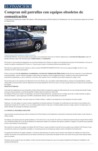 Compran mil patrullas con equipos obsoletos de
comunicación
La Secretaría de Gobernación compró 500 sedanes y 500 camionetas para la Policía Federal y la Gendarmería; esto sin la autorización expresa de su Comité
de Adquisiciones.
Héctor Gutiérrez
Camioneta del parque vehicular adquirido por el gobierno (Cuartoscuro)
CIUDAD DE MÉXICO.- Sin licitación pública de por medio y sin la autorización expresa de su Comité de Adquisiciones, la Secretaría de Gobernación compró mil
patrullas (500 autos sedán y 500 camionetas) para la Policía Federal y la Gendarmería.
Pero lo peor, es que una parte del equipamiento con el que fueron dotados estos vehículos no cumple con las especificaciones técnicas de funcionamiento, con lo que, de
acuerdo con expertos consultados por El Financiero, “se pone en grave riesgo a los elementos policiacos que patrullan el país”.
Derivado de la compra directa de estos vehículos se firmó el contrato SEGOB/PF/SG/DGRM/C0103/2014 a favor de las empresas Crymex, SA de CV y Vesa
Automotriz, SA de CV (antes la proveedora).
Si bien es cierto que la Ley de Adquisiciones, Arrendamientos y Servicios de la Administración Pública Federal permite diversas excepciones a los procedimientos
de licitación pública –como la invitación restringida a cuando menos tres empresas o incluso la adjudicación directa–, también lo es que estas excepciones están
perfectamente reglamentadas, y, para su utilización, es necesario cubrir requisitos únicos e ineludibles que acrediten transparencia y apego a la ley.
De esta forma, para el caso específico de la adquisición de estos mil vehículos, pese a que hubiese estado fundamentada en cuestiones de seguridad pública, resultaba
indispensable la autorización del Comité de Adquisiciones de la propia dependencia. Pero ésta no existe, con lo que se puede afirmar que la compra de estas mil patrullas
fue irregular.
POLICÍAS EN RIESGO
Como parte de la adquisición de estas mil patrullas, la Policía Federal ordenó la instalación de equipos de radiocomunicación con una tecnología denominada Tetrapol,
misma que funciona enlazada a la red denominada IRIS. También ordenó la instalación de radios VHF.
Sin embargo, El Financiero consultó a un especialista en el tema de la radiocomunicación –que pidió reservar su nombre, puesto que su empresa participa en algunas
licitaciones federales–, quien aseguró que la red IRIS es absolutamente obsoleta, “pues fue desarrollada en los años 80”.
Señaló que la tecnología Tetrapol –cuyo único usuario en el mundo es México–, también es una arquitectura ya muy rebasada en casi todo el mundo.
Señaló que, “con estos equipos sí se pone en riesgo la seguridad de los elementos policiacos. Por ejemplo, en la emboscada en la que murieron cinco elementos de la
Gendarmería el pasado día 19 en Jalisco, tal vez no se hubiera podido salvarles la vida, pero sí se hubiera podido reaccionar a tiempo y detener a los delincuentes si se
hubiera utilizado una tecnología más adecuada a nuestro país”.
LA COSTOSA (Y PELIGROSA) SOLUCIÓN
Ante la frecuente incomunicación que sufren los elementos de la Policía Federal y de la Gendarmería, la Secretaría de Gobernación decidió instalar en cada vehículo un
teléfono satelital.
Sin embargo, estos aparatos tienen dos grandes problemas: el costo del servicio es muy elevado. De acuerdo con información proporcionada por la propia Policía Federal,
a las 150 patrullas modelo 2013 (a las que por problemas de comunicación también se les instalaron estos aparatos satelitales), se pagaron, en el periodo mayo-septiembre
de 2014, cuatro millones 270 mil 466 pesos.
Para octubre de ese mismo año se pagaron seis millones 405 mil 387 pesos y ya para noviembre el costo del servicio ascendió a nueve millones 9 mil 524 pesos, lo que,
nuevamente de acuerdo con el especialista consultado, es un enorme gasto por una tecnología que tampoco resuelve el problema de incomunicación.
El segundo inconveniente de los equipos satelitales es el riesgo que representan para los usuarios, pues la antena de estos teléfonos fue instalada en el interior de los
vehículos. De acuerdo con las especificaciones de las antenas se advierte que el usuario debe estar alejado al menos cinco metros de ésta, pues emiten radiación dañina
para el ser humano.
Finalmente, para la entrega de estas mil unidades, no hubo ceremonia oficial de entrega, por lo que no hay registro fotográfico del Presidente de la República ni del
secretario de Gobernación.
 