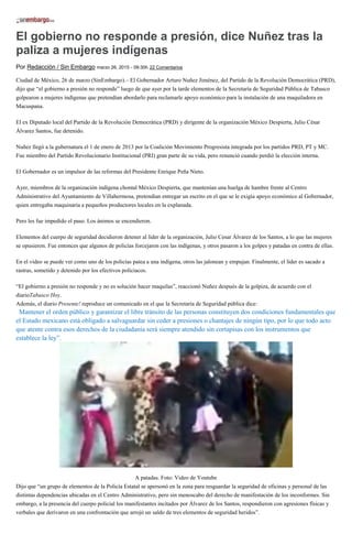 El gobierno no responde a presión, dice Nuñez tras la
paliza a mujeres indígenas
Por Redacción / Sin Embargo marzo 26, 2015 - 09:30h 22 Comentarios
Ciudad de México, 26 de marzo (SinEmbargo).– El Gobernador Arturo Nuñez Jiménez, del Partido de la Revolución Democrática (PRD),
dijo que “el gobierno a presión no responde” luego de que ayer por la tarde elementos de la Secretaría de Seguridad Pública de Tabasco
golpearon a mujeres indígenas que pretendían abordarlo para reclamarle apoyo económico para la instalación de una maquiladora en
Macuspana.
El ex Diputado local del Partido de la Revolución Democrática (PRD) y dirigente de la organización México Despierta, Julio César
Álvarez Santos, fue detenido.
Nuñez llegó a la gubernatura el 1 de enero de 2013 por la Coalición Movimiento Progresista integrada por los partidos PRD, PT y MC.
Fue miembro del Partido Revolucionario Institucional (PRI) gran parte de su vida, pero renunció cuando perdió la elección interna.
El Gobernador es un impulsor de las reformas del Presidente Enrique Peña Nieto.
Ayer, miembros de la organización indígena chontal México Despierta, que mantenían una huelga de hambre frente al Centro
Administrativo del Ayuntamiento de Villahermosa, pretendían entregar un escrito en el que se le exigía apoyo económico al Gobernador,
quien entregaba maquinaria a pequeños productores locales en la explanada.
Pero les fue impedido el paso. Los ánimos se encendieron.
Elementos del cuerpo de seguridad decidieron detener al líder de la organización, Julio Cesar Álvarez de los Santos, a lo que las mujeres
se opusieron. Fue entonces que algunos de policías forcejaron con las indígenas, y otros pasaron a los golpes y patadas en contra de ellas.
En el video se puede ver como uno de los policías patea a una indígena, otros las jalonean y empujan. Finalmente, el líder es sacado a
rastras, sometido y detenido por los efectivos policiacos.
“El gobierno a presión no responde y no es solución hacer maquilas”, reaccionó Nuñez después de la golpiza, de acuerdo con el
diarioTabasco Hoy.
Además, el diario Presente! reproduce un comunicado en el que la Secretaría de Seguridad pública dice:
“Mantener el orden público y garantizar el libre tránsito de las personas constituyen dos condiciones fundamentales que
el Estado mexicano está obligado a salvaguardar sin ceder a presiones o chantajes de ningún tipo, por lo que todo acto
que atente contra esos derechos de la ciudadanía será siempre atendido sin cortapisas con los instrumentos que
establece la ley”.
A patadas. Foto: Video de Youtube
Dijo que “un grupo de elementos de la Policía Estatal se apersonó en la zona para resguardar la seguridad de oficinas y personal de las
distintas dependencias ubicadas en el Centro Administrativo, pero sin menoscabo del derecho de manifestación de los inconformes. Sin
embargo, a la presencia del cuerpo policial los manifestantes incitados por Álvarez de los Santos, respondieron con agresiones físicas y
verbales que derivaron en una confrontación que arrojó un saldo de tres elementos de seguridad heridos”.
 