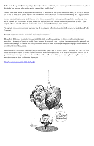 La Secretaría de Seguridad Pública reportó que Álvarez de los Santos fue detenido, junto con otra persona de nombre Antonio Castellanos
Hernández, “por alterar el orden público, agredir a la autoridad y pandillerismo”.
Tabasco es un estado policial, de acuerdo con las estadísticas. Es la entidad con más agentes de seguridad pública de México, de acuerdo
con el INEGI. Tiene 296.14 agentes por cada cien mil habitantes cuando Michoacán o Guanajuato tienen 64.69 y 76.57, respectivamente.
Aún así, la entidad ha estado en el ojo del huracán en las últimas semanas debido a la inseguridad. Encapuchados incendiaron el 22 de
marzo dos pipas de Key Energy por no pagar “protección”, aunque Protección Civil local lo manejó como sólo un “incendio”. Hasta
después, el Fiscal Fernando Valenzuela aceptó que el móvil del ataque en Villahermosa era la extorsión.
“La hipótesis para nosotros más solida, la primera línea de investigación, es la extorsión en función de lo que se ha venido diciendo”, dijo
Valenzuela.
La cúpula empresarial mexicana reaccionó al ataque exigiendo seguridad.
El presidente del Consejo Coordinador Empresarial (CCE) estatal, Jorge Navarro, dijo que los últimos tres años, la incidencia de
extorsiones y secuestros en Tabasco ha crecido. Ante el aumento del número de casos y víctimas, el sector empresarial en la entidad, uno
de los más afectados por el “cobro de piso” de organizaciones delictivas, se han inclinado por una prevención propia de esos crímenes sin
depender de las autoridades, agregó.
La Confederación Patronal de la República (Coparmex) advirtió por su parte que los recientes ataques a la empresa Key Energy Services
ante la presunta falta de pago de “cuotas” a grupos criminales, podría tener repercusiones en las inversión tanto estatal como del país en
general. El organismo empresarial hizo un llamado a las autoridades federales y estatales para que se implemente un plan contra la
extorsión como se ha hecho en el combate el secuestro.
https://www.youtube.com/watch?t=269&v=GxZFSue02LY
 