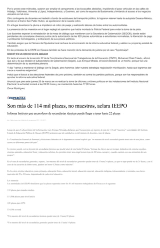 Por lo pronto este miércoles, optaron por ampliar el campamento a las bocacalles aledañas, impidiendo el paso vehicular en las calles de
Hidalgo, Valdivieso, Armenta y López, Independencia, y Guerrero, así como la esquina de Bustamante y limitando al acceso a los negocios
ubicados en tal zona.
Otro contingente de docentes se trasladó a bordo de autobuses del transporte público, lo lograron retener hasta la autopista Oaxaca-México,
donde en el tramo San Pablo Huitzo, se apoderaron de la caseta cobro.
En el lugar levantaron la pluma e impidieron el cobro de peaje y realizando labores de boteo entre los automovilistas.
La presencia de los maestros en el lugar replegó el operativo que había montado la Policía Federal para evitar la toma de la pista.
Los docentes esperan la reinstalación de la mesa de diálogo que mantienen con la Secretaría de Gobernación (SEGOB), donde están
pendientes de concretarse diversos puntos de la autorización de las 920 plazas automáticas a estudiantes normalistas, la liberación de pago
a profesores homologados, y la liberación de sus presos políticos.
También exigen que la Cámara de Diputados local rechace la armonización de la reforma educativa federal y validen su propia ley estatal de
educación.
En las protestas de la CNTE en Oaxaca también se hace mención de la demanda de justicia por el caso "Ayotzinapa".
BOICOT ES UN HECHO NO ES AMAGUE
En tanto el vocero de la sección 22 de la Coordinadora Nacional de Trabajadores de la Educación (CNTE), Mohamed Otaki Toledo, afirmó
que aún y lo que declare el subsecretario de Gobernación (Segob), Luis Enrique Mirada, el boicot electoral es un hecho, porque fue una
determinación de su asamblea plenaria.
Y dijo "vamos a mantener el diálogo con la Segob, pero haremos valer nuestra estrategia negociación-movilización, hasta que logremos dar
cauce a nuestras exigencias".
Indicó que el boicot a las elecciones federales de junio próximo, también es contra los partidos políticos, porque son los responsables de
aprobar la reforma educativa federal.
Anunció que para este jueves 26 de marzo se va realizar la toma de oficinas y mítines políticos en las instalaciones del Instituto Nacional
Electoral, la actividad iniciará a las 09:00 horas y se mantendrá hasta las 17:00 horas.
Oscar Rodríguez
Son más de 114 mil plazas, no maestros, aclara IEEPO
Informa Instituto que un profesor de secundarias técnicas puede llegar a tener hasta 22 plazas
por Yadira Sosa Cruz el Jueves 26 de marzo de 2015 - 05:00:01
Luego de que el subsecretario de Gobernación, Luis Enrique Miranda, declarara que Oaxaca tenía un registro de más de 114 mil “maestros”, autoridades del Instituto
Estatal de Educación Pública de Oaxaca (IEEPO) aclararon que tal cantidad no es del número de docentes, sino de plazas.
La Coordinación General de Personal y Relaciones laborales de la dependencia estatal explicó que “un maestro de nivel secundaria puede tener más de una plaza, como
ocurre en diferentes partes del país”.
Lo mismo sucede con un docente de secundarias técnicas que puede tener de una hasta 22 plazas, “porque las claves que se otorgan, tratándose de ciencias sociales,
ciencias naturales, educación física y educación artística, les permiten tener una carga horaria tope de 42 horas, siempre y cuando cuenten con una estructura de seis
grupos”.
En el caso de secundarias generales, expone, “un maestro del nivel de secundarias generales puede tener de 1 hasta 14 plazas, ya que su tope puede ser de 35 horas; y en el
caso de las escuelas de doble turno, pueden ser hasta 42 horas como máximo”.
En los otros niveles educativos como primaria, educación física, educación inicial, educación especial, educación indígena, telesecundarias y normales, sus claves
equivalen de 20 a 30 horas, dependiendo de cada nivel educativo.
Los números
Las autoridades del IEEPO detallaron que las plazas repartidas entre los 81 mil maestros trabajadores de Oaxaca es el siguiente:
110 plazas para mandos medios
113,908 plazas para nivel básico
128 plazas para UPN
114,146 en total
*Un maestro del nivel de secundarias técnicas puede tener de 1 hasta 22 plazas
*Un maestro del nivel de secundarias generales puede tener de 1 hasta 14 plazas
 