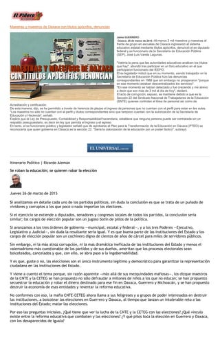 Maestras y maestros de Oaxaca con títulos apócrifos, denuncian
Jaime GUERRERO
Oaxaca. 26 de marzo de 2015.-Al menos 3 mil maestros y maestras al
frente de grupo en escuelas de Oaxaca ingresaron al sistema
educativo estatal mediante títulos apócrifos, denunció el ex diputado
federal y ex funcionario de la Secretaría de Educación Pública
(SEP), José Luis Varela Lagunas.
"Valdría la pena que las autoridades educativas analicen los títulos
que hay", abundó tras participar en un foro educativo en el que
participaron funcionario del IEEPO.
El ex legislador indicó que en su momento, siendo trabajador en la
Secretaría de Educación Pública hizo las denuncias
correspondientes en 1988 que sin embargo no prosperaron "porque
en ese momento estaban descentralizados los servicios".
"En ese momento se habían detectado y fue creciendo y me atrevo
a decir que son más de 3 mil al día de hoy", declaró.
El acto de corrupción, expuso, se mantiene debido a que es la
Sección 22 del Sindicato Nacional de Trabajadores de la Educación
(SNTE) quienes controlan el Área de personal así como de
Acreditación y certificación.
De esta manera, dijo, se ha permitido a través de herencia de plazas el ingreso de personas que no cuentan con el perfil para estar en las aulas.
"Los maestros no sólo no cuentan con el perfil y títulos correspondientes sino que tampoco cuentan con la autorización de la Secretaría de
Educación y Hacienda", señaló.
Explicó que la Ley de Presupuesto, Contabilidad y Responsabilidad hacendaria, establece que ninguna persona puede ser contratada sin un
respaldo presupuestario, es decir en ley que permita el ingreso y el egreso.
En tanto, el ex funcionario público y legislador señaló que de aprobarse el Plan para la Transformación de la Educación en Oaxaca (PTEO) se
reconocería que quien gobierna en Oaxaca es la sección 22. "Sería la colonización de la educación por un poder fáctico", subrayó.
Itinerario Político | Ricardo Alemán
Se roban la educación; se quieren robar la elección
Jueves 26 de marzo de 2015
Si analizamos en detalle cada uno de los partidos políticos, sin duda la conclusión es que se trata de un puñado de
vividores y corruptos a los que poco o nada importan los electores.
Si el ejercicio se extiende a diputados, senadores y congresos locales de todos los partidos, la conclusión sería
similar; los cargos de elección popular son un jugoso botín de pillos de la política.
Si avanzamos a los tres órdenes de gobierno —municipal, estatal y federal—, y a los tres Poderes —Ejecutivo,
Legislativo y Judicial—, sin duda la resultante sería igual. Y es que buena parte de las instituciones del Estado y los
cargos de elección popular son un cochinero digno de cientos de años de cárcel para miles de servidores públicos.
Sin embargo, ni la más atroz corrupción, ni la mas dramática ineficacia de las instituciones del Estado y menos el
valemadrismo más cuestionable de los partidos y de sus dueños, ameritan que los procesos electorales sean
boicoteados, cancelados y que, con ello, se abra paso a la ingobernabilidad.
Y es que, guste o no, las elecciones son el único instrumento legítimo y democrático para garantizar la representación
ciudadana en las instituciones del Estado.
Y viene a cuento el tema porque, sin razón aparente —más allá de sus mezquindades mafiosas—, los dizque maestros
de la CNTE y la CETEG se han propuesto no sólo defraudar a millones de niños a los que no educan; se han propuesto
secuestrar la educación y robar el dinero destinado para ese fin en Oaxaca, Guerrero y Michoacán, y se han propuesto
destruir la economía de esas entidades y reventar la reforma educativa.
No conformes con eso, la mafia CNTE-CETEG ahora llama a sus feligreses y a grupos de poder interesados en destruir
las instituciones, a boicotear las elecciones en Guerrero y Oaxaca, al tiempo que lanzan un intolerable reto a las
instituciones del Estado; matar las elecciones.
Por eso las preguntas iniciales. ¿Qué tiene que ver la lucha de la CNTE y la CETEG con las elecciones? ¿Qué vínculo
existe entre la reforma educativa que combaten y las elecciones? ¿Y qué pitos toca la elección en Guerrero y Oaxaca,
con los desaparecidos de Iguala?
 