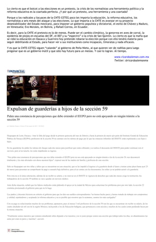 Lo cierto es que el boicot a las elecciones es un pretexto, la crisis de los normalistas una herramienta política y la
reforma educativa es la coartada perfecta. ¿Y por qué un pretexto, una herramienta y una coartada?
Porque a los radicales y locuaces de la CNTE-CETEG poco les importa la educación, la reforma educativa, los
normalistas a seis meses del ataque y las elecciones. Lo que importa a la CNTE es avanzar en su proyecto
desestabilizador del Estado mexicano, para imponer un gobierno populista y dictatorial, el estilo de Chávez y Maduro,
en Venezuela; Evo Morales, en Bolivia, y Rafael Correa, en Ecuador.
Es decir, para la CNTE el pretexto es lo de menos. Puede ser el cambio climático, la gonorrea en aves de corral, la
epidemia de piojos en escuelas del DF, el 007 y su “espectro” o la crisis de San Quintín. Lo cierto es que la mafia que
se robó la educación en Oaxaca y Guerrero hoy pretende robarse la elección porque con ello tendrá materia para
seguir debilitando al Estado, para hacer ver a sus instituciones como incapaces, timoratas y nada eficaces.
Y es que la CNTE-CETEG siguen “calando” al gobierno de Peña Nieto, al que quieren ver de rodillas para luego
pregonar que es un gobierno inútil y que sólo hay futuro para un mesías. Y casi lo logran. Al tiempo.
www.ricardoaleman.com.mx
Twitter: @ricardoalemanmx
Expulsan de guarderías a hijos de la sección 59
Piden una constancia de percepciones que debe extender el IEEPO pero no está apoyando en ningún trámite a la
sección 59
por Nathalie Gómez el Jueves 26 de marzo de 2015 - 05:00:03
Huajuapan de León, Oaxaca.- Ante la falta del pago desde la primera quincena del mes de febrero y hasta la primera de marzo por parte del Instituto Estatal de Educación
Pública de Oaxaca (IEEPO), profesores de la sección 59 no cuentan con los talones de pago por lo que las estancias infantiles del ISSSTE están expulsando a sus hijas e
hijos.
En las guarderías les piden los talones de cheque cada dos meses para justificar que están cobrando y se realiza el descuento del ISSSTE para poder continuar con el
servicio, pero al no tenerlo, les están impidiendo su ingreso.
“Nos piden una constancia de percepciones que nos debe extender el IEEPO pero no nos está apoyando en ningún trámite a los de la sección 59, nos desconoció
totalmente y los más afectados son ahora nuestros hijos”, expresó una de las madres de familia y profesora de esta sección.
Sólo en Huajuapan son tres niñas y niños que se encuentran en esta situación, que se les impidió el ingreso a la guardería desde el lunes y tenían como plazo hasta ayer 25
de marzo para presentar un comprobante de pago o causaría baja definitiva, pero al no contar con los documentos, los niños ya no podrán asistir a la guardería.
Pero ésta no es la única afectación, además de no recibir su salario, y no renovar en el ISSSTE la vigencia de derechos que cada dos meses exige la institución, los
trabajadores de la sección 59 también se van a quedar sin servicio médico.
Ante dicha situación, señaló que los líderes sindicales están pidiendo el apoyo en la ciudad de México para solucionar los problemas pero por otro lado, la sección 22
continúa presionando al gobierno para que no lo haga.
Los padres y docentes hicieron un exhorto al gobierno para que les den sus sueldos correspondientes “no hemos hecho paros y hemos tratado de trabajar con compromiso
y calidad, sujetándonos y aceptando la reforma educativa y no es posible que nosotros que lo acatamos, seamos los más castigados”
Con su pago se solucionarían muchos de sus problemas, apuntaron, pues al menos 3 mil profesores de la sección 59 son los que se encuentran sin recibir su salario, de los
cuales alrededor de mil son de la región Mixteca, incluyendo a los de Educación Indígena, que pertenecen a esta sección y muchos de los cuales están perdiendo becas por
la misma situación.
“Finalmente somos maestros que estamos atendiendo niños dejando a los nuestros y no es justo porque somos una sección que trabaja todos los días, no abandonamos las
aulas por estar en paros y marchas”, aseveró.
 