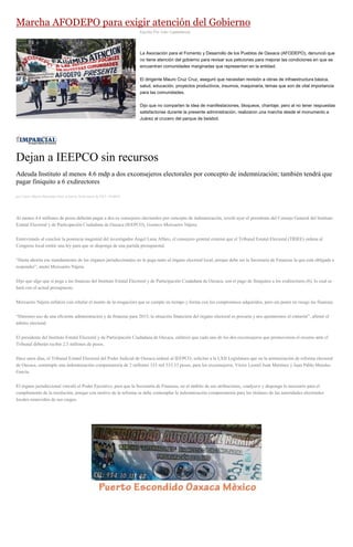 Marcha AFODEPO para exigir atención del Gobierno
Escrito Por Iván Castellanos
La Asociación para el Fomento y Desarrollo de los Pueblos de Oaxaca (AFODEPO), denunció que
no tiene atención del gobierno para revisar sus peticiones para mejorar las condiciones en que se
encuentran comunidades marginadas que representan en la entidad.
El dirigente Mauro Cruz Cruz, aseguró que necesitan revisión a obras de infraestructura básica,
salud, educación, proyectos productivos, insumos, maquinaria, temas que son de vital importancia
para las comunidades.
Dijo que no comparten la idea de manifestaciones, bloqueos, chantaje, pero al no tener respuestas
satisfactorias durante la presente administración, realizaron una marcha desde el monumento a
Juárez al crucero del parque de beisbol.
Dejan a IEEPCO sin recursos
Adeuda Instituto al menos 4.6 mdp a dos exconsejeros electorales por concepto de indemnización; también tendrá que
pagar finiquito a 6 exdirectores
por Carlos Alberto Hernández Ortiz el Jueves 26 de marzo de 2015 - 05:00:01
Al menos 4.6 millones de pesos deberán pagar a dos ex consejeros electorales por concepto de indemnización, reveló ayer el presidente del Consejo General del Instituto
Estatal Electoral y de Participación Ciudadana de Oaxaca (IEEPCO), Gustavo Meixueiro Nájera.
Entrevistado al concluir la ponencia magistral del investigador Ángel Luna Alfaro, el consejero general externó que el Tribunal Estatal Electoral (TRIEE) ordena al
Congreso local emitir una ley para que se disponga de una partida presupuestal.
“Hasta ahorita ese mandamiento de los órganos jurisdiccionales no le pega tanto al órgano electoral local, porque debe ser la Secretaría de Finanzas la que está obligada a
responder”, anotó Meixueiro Nájera.
Dijo que algo que sí pega a las finanzas del Instituto Estatal Electoral y de Participación Ciudadana de Oaxaca, son el pago de finiquitos a los exdirectores (6), lo cual se
hará con el actual presupuesto.
Meixueiro Nájera enfatizó (sin rebelar el monto de la erogación) que se cumple en tiempo y forma con los compromisos adquiridos, pero sin poner en riesgo las finanzas.
“Haremos uso de una eficiente administración y de finanzas para 2015; la situación financiera del órgano electoral es precaria y nos ajustaremos el cinturón”, afirmó el
árbitro electoral.
El presidente del Instituto Estatal Electoral y de Participación Ciudadana de Oaxaca, enfatizó que cada uno de los dos exconsejeros que promovieron el recurso ante el
Tribunal deberán recibir 2.3 millones de pesos.
Hace unos días, el Tribunal Estatal Electoral del Poder Judicial de Oaxaca ordenó al IEEPCO, solicitar a la LXII Legislatura que en la armonización de reforma electoral
de Oaxaca, contemple una indemnización compensatoria de 2 millones 333 mil 533.33 pesos, para los exconsejeros, Víctor Leonel Juan Martínez y Juan Pablo Morales
García.
El órgano jurisdiccional vinculó al Poder Ejecutivo, para que la Secretaría de Finanzas, en el ámbito de sus atribuciones, coadyuve y disponga lo necesario para el
cumplimiento de la resolución, porque con motivo de la reforma se debe contemplar la indemnización compensatoria para los titulares de las autoridades electorales
locales removidos de sus cargos.
 